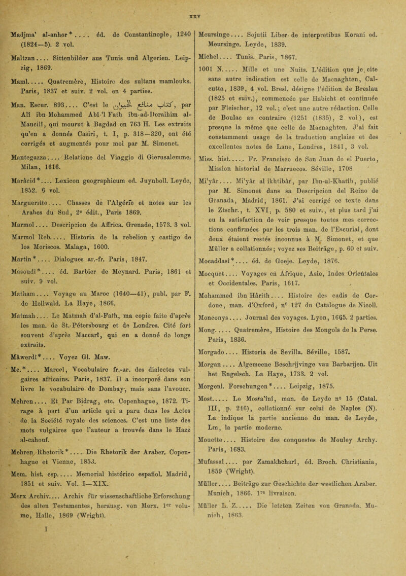 Madjma’ al-anhor * . . . . éd. de Constantinople, 1240 (1824-5). 2 vol. Maltzan.... Sittenbilder aus Tunis und Algérien. Leip¬ zig, 1869. Mainl. Quatremèrè, Histoire des sultans mamlouks. Paris, 1837 et suiv. 2 vol. en 4 parties. Man. Escur. 893.... C’est le c-Axf, Par Ali ibn Mohammed Abî-’l Fath ibn-ad-Doraihim al- Maucili, qui mourut à Bagdad en 763 H. Les extraits qu’en a donnés Casiri, t. I, p. 318—320, ont été corrigés et augmentés pour moi par M. Simonet. Mantegazza.... Relatione del Yiaggio di Gierusalemme. Milan, 1616. Marâcid*_Lexicon geographicum ed. Juynboll. Leyde, 1852. 6 vol. Margueritte ... Chasses de l’Algérfe et notes sur les Arabes du Sud, 2e édit., Paris 1869. Marmol.... Descripcion de Affrica. Grenade, 1573. 3 vol. Marmol Reb. Historia de la rebelion y castigo de los Moriscos. Malaga, 1600. Martin*.... Dialogues ar.-fr. Paris, 1847. Masoudî*.... éd. Barbier de Meynard. Paris, 1861 et suiv. 9 vol. Matham.. .. Voyage au Maroc (1640—41), pubî. par F. de Helhvald. La Haye, 1866. Matmah_Le Matmah d’al-Fath, ma copie faite d’après les man. de St.-Pétersbourg et de Londres. Cité fort souvent d’après Maccarî, qui en a donné de longs extraits. Mâwerdî*.... Voyez Gl. Maw. Mc.*.... Marcel, Vocabulaire fr.-ar. des dialectes vul- / gaires africains. Paris, 1837. Il a incorporé dans son livre le vocabulaire de Dombay-, mais sans l’avouer. Mehren.... Et Par Bidrag, etc. Copenhague, 1872. Ti¬ rage à part d’un article qui a paru dans les Actes de. la Société royale des sciences. C’est une liste des mots vulgaires que l’auteur a trouvés dans le Hazz al-cahouf. Mehren Rhetorik *.Die Rhetorik der Araber. Copen¬ hague et Vienne, 1853. Mem. hist. esp.Memorial histérico espanol. Madrid, 1851 et suiv. Vol. I—XIX. Mcrx Archiv.... Archiv fur wissenschaftliche Erforschung des alten Testamentes, herausg. von Merx. 1er volu¬ me, Halle, 1869 (Wright). Meursinge.... Sojutii Liber-de interpretibus Korani ed. Meursinge. Leyde, 1839. Michel-Tunis. Paris, 1867. 1001 N. Mille et une Nuits. L’édition que je, cite sans autre indication est celle de Macnaghten, Cal¬ cutta, 1839, 4 vol. Bresl. désigne l’édition de Breslau (1825 et suiv.), commencée par Habicht et continuée par Fleischer, 12 vol.; c’est une autre rédaction. Celle de Boulac au contraire (1251 (1835), 2 vol), est presque la même que celle de Macnaghten. J’ai fait constamment usage de la traduction anglaise et des excellentes notes de Lane, Londres, 1841, 3 vol. Miss. hist..... Fr. Francisco de San Juan do el Puerto, Mission historial de Marruecos. Séville, 1708 Mi’yâr.... Mi’yâr al ikhtibâr, par Ibn-al-Xhatîb, publié par M. Simonet dans sa Descripcion del Reino de Granada, Madrid, 1861. J’ai corrigé ce texte dans le Ztschr., t. XVI. p. 580 et suiv., et plus tard j’ai eu la satisfaction de voir presque toutes mes correc¬ tions confirmées par les trois man. de l’Escurial, dont deux étaient restés inconnus à M. Simonet, et que Müller a collationnés; voyez ses Beitrage, p. 60 et suiv. Mocaddasî * .... éd. de Goeje. Leyde, 1876. Mocquet. ... Voyages en Afrique, Asie, Indes Orientales et Occidentales. Paris, 1617. / Mohammed ibn Hârith.... Histoire des cadis de Cor- doue, man. d’Oxford, nn 127 du Catalogue de Nicoll. Monconys.... Journal des voyages. Lyon, 1665. 2 parties. Mong.Quatremère, Histoire des Mongols de la Perse. Paris, 1836. Morgado.... Historia de Sevilla. Séville, 1587. Morgan.... Algemeene Beschrijvinge vau Barbarijen. Uit het Engelsch. La Haye, 1733. 2 vol. Morgenl. Forschungen* .... Leipzig, 1875. Most. Le Mosta’înî, man. de Leyde n<> 15 (Catal. III, p. 246), collationné sur celui de Naples (N). La indique la partie ancienne du man. de Leyde, Lin, la partie moderne. Mouette.... Histoire des conquestes de Mouley Archy. Paris, 1683. Mufassal.... par Zamakhcharî, éd. Broch. Christiania, 1859 (Wright). Müller.... Beitrage zur Geschichte der westlichen Araber. Munich, 1866. lre livraison. Müller L. Z. Die letzten Zeiten von Granada. Mu¬ nich, 1863. *