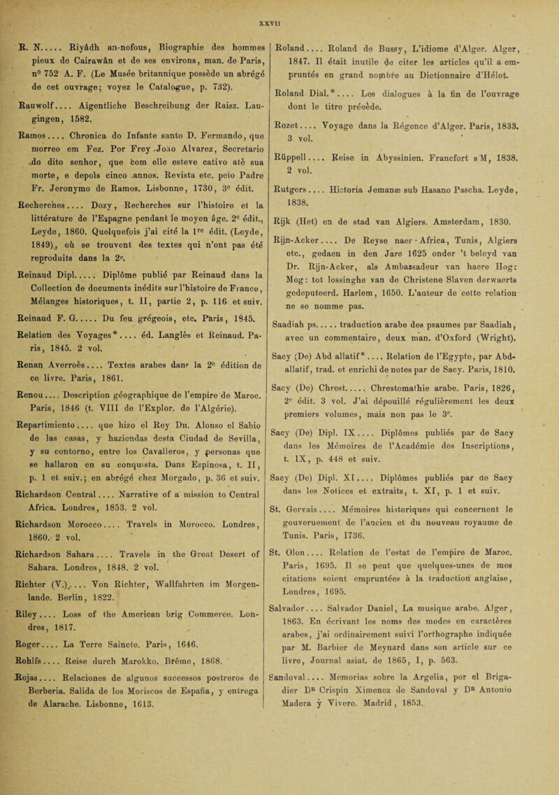XXVIX B. N... ». Riyâdh an-nofous, Biographie des hommes pieux do Cairawân et de ses environs, man. de Paris, n° 752 A. F. (Le Musée britannique possède un abrégé de cet ouvrage; voyez le Catalogue, p. 732). Rauwolf.... Aigentliche Beschreibung der Raisz. Lau- gingen, 1582. Ramos .... Chronica do Infante santo D. Fermando, que morreo em Fez. Por Frey,Joao Alvarez, Secretario «do dito senhor, que fcom elle esteve cativo atè sua morte, e depols cinco -annos. Revista etc. polo Padre Fr. Jeronymo de Ramos. Lisbonne, 1730, 3e édit. Recherches.... Dozy, Recherches sur l’histoire et la littérature de l’Espagne pendant le moyen âge. 2e édit., Leyde, 1860. Quelquefois j’ai cité la lre édit. (Leyde, 1849)„, où. se trouvent des textes qui n’ont pas été reproduits dans la 2«. Reinaud Dipl. Diplôme publié par Reinaud dans la Collection de documents inédits sur l’histoire de Fi ance, Mélanges historiques, t. II, partie 2, p. 116 et suiv. Reinaud F. G. Du feu grégeois, etc. Paris, 1845. Relation des Voyages*.... éd. Langlès et Reinaud. Pa¬ ris, 1845. 2 vol. Renan Averroès.... Textes arabes dans la 2e édition de ce livre. Paris, 1861. Renou.... Description géographique de l'empire de Maroc. Paris, 1846 (t. VIII de l’Explor. de l’Algérie). Repartimiento.... que hizo cl Rey Dn. Alonso el Sabio de las casas, y haziendas desta Ciudad de Sevilla, y su contorno, entre los Cavalleros, y personas que se hallaron en su conqmsta. Dans Espinosa, t. Il, p. 1 et suiv.; en abrégé chez Morgado, p. 36 et suiv. Richardson Central.... Narrative of a mission to Central Africa. Londres, 1853. 2 vol. Richardson Morocco.... Travels in Morocco. Londres, 1860.- 2 vol. Richardson Sahara.... Travels in the Great Desert of Sahara. Londres, 1848. 2 vol. Richter (V.)0.,. Von Richter, Wallfahrten im Morgen- lande. Berlin, 1822. Riley.... Loss of the American brig Commerce. Lon¬ dres, 1817. Roger.... La Terre Saincte. Paris, 1646. Rohlfs .... Reise durch Marokko. Brême, 1868. Rojas.... Relaciones de algunos successos postreros de Berberia. Salida de los Moriscos de Espana, y entrega de Alarache. Lisbonne, 1613. Roland.... Roland do Bussy, L’idiome d’Alger. Alger, 1847. Il était inutile <Je citer les articles qu’il a em¬ pruntés en grand nopibfe au Dictionnaire d’Hélot. Roland Dial.*.... Les dialogues à la fin de l’ouvrage dont le titre précède. Rozet- Voyage dans la Régence d’Alger. Paris, 1833. 3 vol. Rüppell .... Reise in Abyssinien. Francfort sM, 1838. 2 vol. Rutgers .... Historia Jemanæ sub Hasano Pascha. Leyde, 1838, Rÿk (Het) en de stad van Algiers. Amsterdam, 1830. Rijn-Acker . ... De Reyse naer-Africa, Tunis, Algiers etc., gedaen in den Jare 1625 onder ’t beloyd van Dr. Rijn-Acker, als Ambassadeur van haere Hog: Mog : tôt lossinghe van de Christene Slaven derwaerts gcdeputeerd. Harlem, 1650. L’auteur de cette relation ne se nomme pas. Saadiah ps.traduction arabe des psaumes par Saadiah, avec un commentaire, deux man. d’Oxford (Wright). Sacy (De) Abd allatif* .... Relation de l’Egypte, par Abd- allatif, trad. et enrichi de notes par de Sacy. Paris, 1810. Sacy (De) Chrest.Chrestomathie arabe. Paris, 1826, 2e édit. 3 vol. J’ai dépouillé régulièrement les deux premiers volumes, mais non pas le 3e. Sacy (De) Dipl. IX.... Diplômes publiés par de Sacy dans les Mémoires de l’Académie des Inscriptions, t. IX, p. 448 et suiv. Sacy (De) Dipl. XI.... Diplômes publiés par de Sacy dans les Notices et extraits, t. XI, p. 1 et suiv. St. Gervais.... Mémoires historiques qui concernent le gouveruement de l’ancien et du nouveau royaume de Tunis. Paris, 1736. St. Olon.... Relation de l’estât de l’empire de Maroc. Paris, 1695. Il se peut que quelques-unes de mes citations soient empruntées à la traduction anglaise, Londres, 1695. Salvador.... Salvador Daniel, La musique arabe. Alger, 1863. En écrivant les noms des modes en caractères arabes, j’ai ordinairement suivi l’orthographe indiquée par M. Barbier de Meynard dans son article sur ce livre, Journal asiat. de 1865, I, p. 563. Sandoval.... Memorias sobre la Argelia, por el Briga¬ dier Dn Crispin Ximenez de Sandoval y Dn Antonio Madera y Vivero. Madrid , 1853.