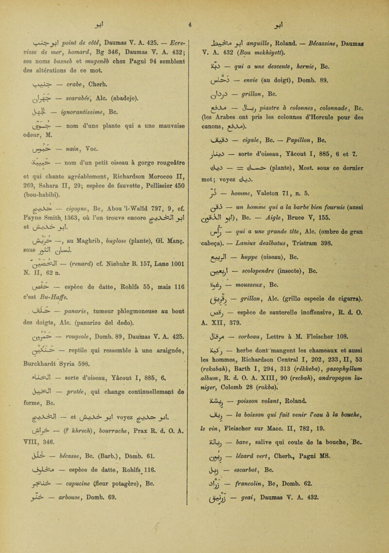 point de côté, Damnas Y. A. 425. — Ecre¬ visse de mer, homard, Bg 346, Damnas Y. À. 432; ses noms busneb et mugenèb chez Pagni 94 semblent des altérations de ce mot. — crabe, Cherb. — scarabée, Aie. (abadejo). — ignorantissime, Bc. w »*■ J — nom d’une plante qui a une mauvaise odeur, M. ? - nain, Voc. — nom d’un petit oiseau à gorge rougeâtre et qui chante agréablement, Richardson Morocco II, 269, Sahara II, 29; espèce de fauvette, Pellissier 450 (bou-habibi). y — cigogne, Bc, Abou ’l-Walîd 797, 9, cf. Payne Smith 1363, où l’on trouve encore gutXèÜl jjî et o- y . (jiojj* —, au Maghrib, buglose (plante), GH. Manç. SOUS qL*J. „ 0-3 ' — (;renard) cf. Niebuhr B. 157, Lane 1001 N. II, 62 n. O ^ U-aàs» — espèce de datte, Rohlfs 55, mais 116 c’est Bu-Haffe. 1 ' 'wilL> — panaris, tumeur phlegmoneuse au bout des doigts, Aie. (panarizo del dedo). y o ^ — rougeole, Domb. 89, Damnas Y. A. 425. — reptile qui ressemble à une araignée, Burckhardt Syria 598. slLs\ji — sorte d’oiseau, Yâcout I, 885, 6. — protêe, qui change continuellement de forme, Bc. — et j^\ voyez goJo — (? khrech), bourrache, Prax R. d. O. A. YIII, 346. — bécasse, Bc. (Barb.), Dômb. 61. — espèce de datte, Rohlfs 116. — capucine (fleur potagère), Bc. w jji anguille, Roland. — Bécassine, Damnas Y. A. 432 (Rom mekhiyett). — qui a une descente, hernie, Bc. — e»me (au doigt), Domb. 89. — grillon, Bc. jAX* — piastre à, colonnes, colonnade, Bc. (les Arabes ont pris les colonnes d’Hercule pour des canons, jiiA/a). oLo.3 — cigale, Bc. — Papillon, Bc. — sorte d’oiseau, Yâcout I, 885, 6 et 7. iAjJj — (plante), Most. sous ce dernier mot; voyez iéLo. jj> — homme, Yaleton 71, n. 5. qÏ3 — un homme qui a la barbe bien fournie (aussi y:}), Bc. — Aigle, Bruce Y, 155. f- yJj — qui a une grande tête, Aie. (ombre de gran cabeça). — Lanius dealbatus, Tristram 398. — huppe (oiseau), Bc. r cru^)l — scolopendre (insecte), Bc. s^Cj — mousseux, Bc. O (jftjàj — grillon, Aie. (grillo especie de cigarra). — espèce de sauterelle inoffensive, R. d. O. A. XII, 379. — corbeau, Lettre à M. Fleischer 108. — herbe dont'‘mangent les chameaux et aussi les hommes, Richardson Central I, 202, 233,11, 53 (rekabah), Barth I, 294, 313 (rékkeba), gazophyllum album, R. d. O. A. XIII, 90 (recbah), andropogon la- niger, Colomb 28 (rokba). x£o. — poisson volant, Roland. v_iüj — la boisson qui fait venir Veau à la bouche, le vin, Fleischer sur Macc. II, 782, 19. — bave, salive qui coule de la bouche, Bc„ y — lézard vert, Cherb., Pagni MS. ^ — escarbot, Bc. ô\j\ — francolin, Bc, Domb. 62. O „