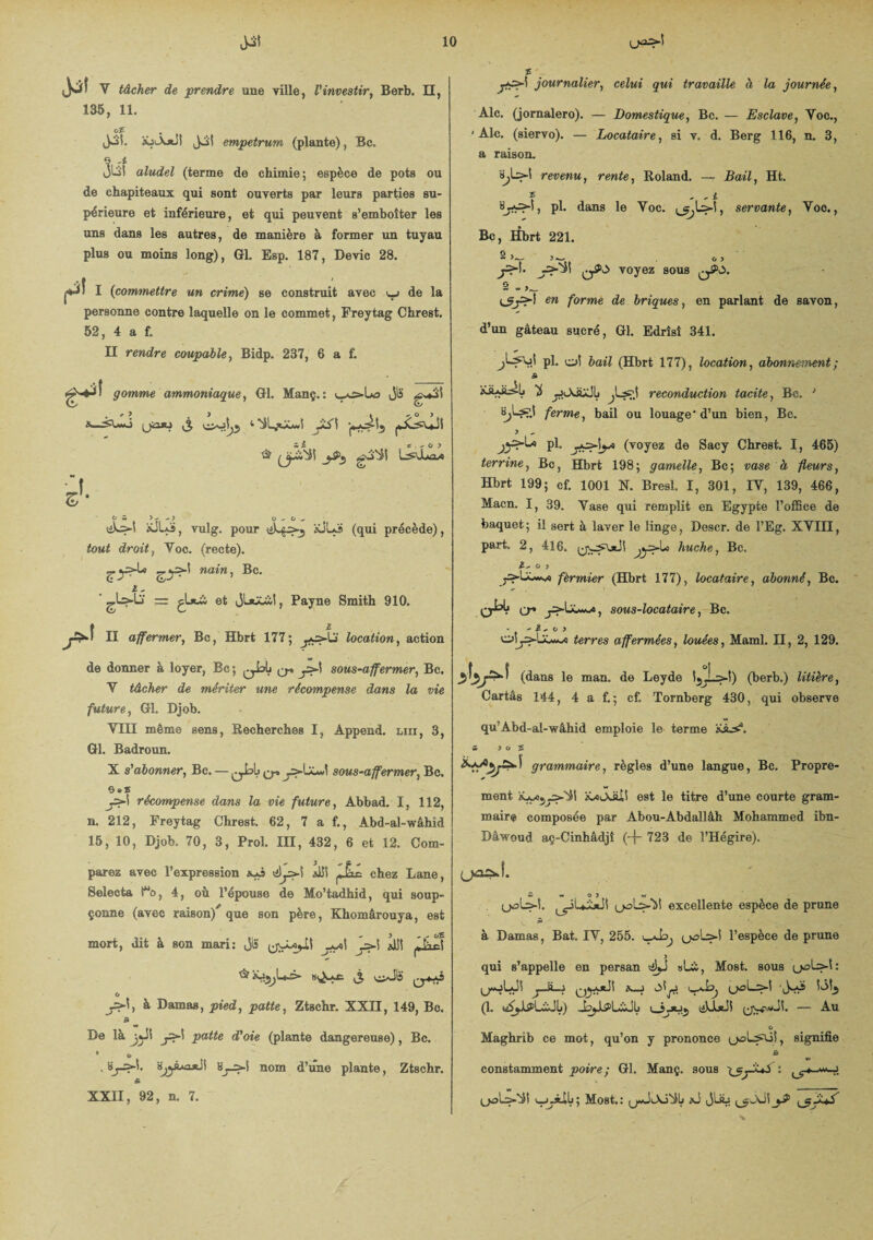 d*» V tâcher de prendre une ville, Vinvestir, Berb. Il, 135, 11. o£ Jb'i, iûiÂ*JÎ Jjl empetrum (plante), Bc. JlÎ! aludel (terme de chimie; espèce de pots ou de chapiteaux qui sont ouverts par leurs parties su¬ périeure et inférieure, et qui peuvent s’emboîter les uns dans les autres, de manière à former un tuyau plus ou moins long), Gl. Esp. 187, Dévie 28. jthiî I (commettre un crime) se construit avec de la personne contre laquelle on le commet, Freytag Chrest. 52, 4 a f. II rendre coupable, Bidp. 237, 6 a f. H gomme ammoniaque, Gl. Manç.: Jlï gv*3t ) t ^ O ) W i. a + O y OS ) - - 7 O-’Orf. \iScs-l *JLS, vulg. pour *JLï (qui précède), tout droit, Yoc. (recte). £.y>-U -^>-! nain, Bc. i, ' = çLxà et JLaS&l, Payne Smith 910. f £ J*' II affermerj Bc, Hbrt 177; jjç>Ui location, action de donner à loyer, Bc; qIjIj ysA sous-affermer, Bc. Y tâcher de mériter une récompense dans la vie future, Gl. Djob. YIII même sens, Recherches I, Âppend. un, 3, Gl. Badroun. X s'abonner, Bc. — qJoL< q* sous-affermer, Bc. o*s récompense dans la vie future, Abbad. I, 112, n. 212, Freytag Chrest. 62, 7 a f., Abd-al-wâhid 15, 10, Djob. 70, 3, Proî. III, 432, 6 et .12, Com¬ parez avec l’expression *UÎ ,&<- chez Lane, Selecta t“o, 4, où l’épouse de Mo’tadhid, qui soup¬ çonne (avec raison/que son père, Khomârouya, est mort, dit à son mari: jiî y>\ *11! j*-Êlc! * iûiyL3» £ ciJIS O y>\, à Damas, pied, patte, Ztschr. XXII, 149, Bc. B De là y>\ patte d'oie (plante dangereuse), Bc. . Sj-s-!. ‘âjjâ«i*J! »j->! nom d’une plante, Ztschr. & XXII, 92, n. 7. journalier, cetwi qui travaille à la journée, Aie. (jornalero). — Domestique., Bc. — Esclave, Yoc., 'Aie. (siervo). — Locataire, si v. d. Berg 116, n. 3, a raison. 8jL>I revenu, rente, Roland. — Bail, Ht. f - - i pl. dans le Yoc. ^Ls-Ï, servante, Yoc., Bc, Hbrt 221. S >_ o y J* voyez sous q£o. S w e» forme de briques, en parlant de savon, d’un gâteau sucré, Gl. Edrîsî 341. pl. cj! bail (Hbrt 177), location, abonnement; ï y.<A&JL reconduction tacite, Bc. ; ferme, bail ou louage* d’un bien, Bc. J ^ pl, (voyez de Sacy Chrest. I, 465) terrine, Bc, Hbrt 198; gamelle, Bc; vase à fleurs, Hbrt 199; cf. 1001 N. Bresl. I, 301, IY, 139, 466, Macn. I, 39. Yase qui remplit en Egypte l’ofSce de baquet ; il sert à laver le linge, Descr. de l’Eg. XYIH, part. 2, 416. huche, Bc. £ ^ O y jS-LUwvo fèrmier (Hbrt 177), locataire, abonné, Bc. cr* , sous-locataire, Bc. - ^ / O } o!y=»U^s terres affermées, louées, Maml. II, 2, 129. (dans le man. de Leyde l5J_>!) (berb.) litière, Cartâs 144, 4 a f. ; cf. Tornberg 430, qui observe qu’Abd-al-wâhid emploie le terme 5 > o £ grammaire, règles d’une langue, Bc. Propre¬ ment iUuXiil! est le titre d’une courte gram¬ maire composée par Abou-Abdallâh Mohammed ibn- Dâwoud aç-Cinhâdjî (-{- 723 de î’Hégire). 5 v» o > w (j^>u>-!. Jurait excellente espèce de prune 5 à Damas, Bat. IY, 255. U^3^?*^ l’espèce de prune qui s’appelle en persan <^J »L&, Most. sous jjmjLJ! j—S—j q^ajC! *_j u^>L>! !3!j (1. y^jJL?>LiJlj) -bjJLÿüiJLi — Au o Maghrib ce mot, qu’on y prononce (j^L^ü!, signifie B »» constamment poire ; Gl. Manç. sous .t uolâ-j)! <-_j_3tXlj; Most.: xi JUb ^JO!_yS>