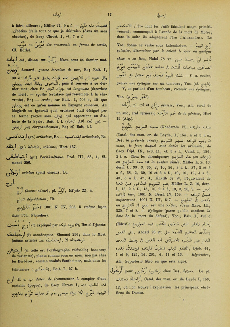 vL> à faire ailleurs », Müller 27, 9 a f. — aâx «j’obtins d’elle tout ce que je désirais » (dans un sens obscène), de Sacy Chrest. I, vl, 7 a f. v_jou des ornements en forme de cercle, GH. Edrîsî. est, dit-on, ~ Most. sous ce dernier mot. s - o homard, grosse écrevisse de mer, Bc; Bait. I, ' a 30 e: obi! j_S> obi! _y> s^ê Jls5 ^Lo^, Lab jUüj (jrysuJÎ, puis il renvoie à ce der¬ nier mot; chez Bc y^JS obs- est langouste (écrevisse de mer) ; — squille (crustacé qui ressemble à la che¬ vrette), Bc; — crabe, car Bait., I, 506 e, dit que qLo5^ est ce qu’on nomme en Espagne camaron. Au Maghrib on ignorait quel crustacé était désigné par ce terme (voyez sous 035) qui appartient au dia¬ lecte de la Syrie, Bait. 1. 1. (pL&Jl iüü qi). — qLo,! chrysanthemum, Bc ; cf. Bait. 1. 1. bsbji (gr.) orthodoxe, Bc. — iôywAoÿî orthodoxie, Bc. ibbjî (gr.) hérésie, schisme, Hbrt 157. ÿjî (gr.) l'arithmétique, Prol. III, 88, 4, Si- monet 256. ortolan (petit oiseau), Bc. (bonne'odeur), pl. , Mi’yar 22, 4. déprédation, Ht. ^sj bxS! y>? 1001 N. IY, 203, 5 (même leçon dans l’éd. Fleischer). ° ’ 5 f jI (P) expliqué par üJyj «jj (P), Ibn-al-Djezzâr. - J (?) mandragore, Simonet 256; dans le Most. (même article) La , N bab-yî. (si telle est l’orthographe véritable; beaucoup de variantes), plante connue sous ce nom, non pas chez les Berbères, comme traduit Sontheimer, mais chez les teinturiers (^ÿbacJt), Bait. I, 27 b. n c. v_j dater de (commencer à compter d’une certaine époque), de Sacy Chrest. I, aa : c^b iXi a t . —■ — W Sybo £jyi 0,1-0 b* fc alîy ^5! frjyi y-üCbi! «l’ère dont les Juifs faisaient usage primiti¬ vement, commençait à l’année de la mort de Moïse; dans la suite ils adoptèrent l’ère d’Alexandre ». Le Voc. donne ce verbe sous kalendarium. — (L-J! calculer, déterminer par le calcul le jour où quelque chose a eu lieu, Holal 78 v°: M \ LJ *JO ' w\ ° T 1 , ci . 5 . y (3' py pyî iiUb. — C. a. mettre, graver une épitaphe sur un tombeau, Yoc. (cf. gylï). Y, en parlant d’un tombeau, recevoir une épitaphe, Voc- y^5)- o £ *b>,î, pl. oi et génisse, Voc., Aie. (eral de £ - cî v un ano, eral ternera); *3»^! ^ de la génisse, Hbrt 15 (Alg.). o ü- gyb'. gylxll iJuw (Ghadamès 17), xjfe,b‘ (Catal. des man. or. de Leyde, I, 154, 4 et 5 t. a., Bc), la présente année; gybJi py, Ze mois, le jour, duquel sont datées les présentes, de Sacy Dipl. IX, 470, 11, cf. 5 a f., Catal. I, 154, 2 t. a. Chez les chroniqueurs gyUJi pic (ou Aaylj) ou gybJî est la susdite année, Müller L. Z. 13, dern. 1., 30, 3, 35, 2, 10, 36, 3 a f., 37, 3 et 3 a f., 38, 2, 39, 10 et 5 a f., 40, 10, 42, 4 a f., 43, 5 a f., 47, 4, Khatîb 67 v°, l’équivalent de ÎlXP J-Iî ^yibxiS gybJî pic, Müller L. Z, 10, dern. 1., 13, 2 a f., 15, 10, 2 a f., 19, 3, 20, 9. — xiyti hier, 1001 N. Bresl. IV, 159. — auparavant, 1001 N. III, 617. — gybJS ^ u-übj ou gybJ! £ £*0 est une ÏJe^Lc, voyez Macc. III, 325, 7 et 8. — Epitaphe (parce qu’elle contient la date de la mort du défunt), Voc., Bait. I, 493 c (Edrîsî): gylyJS *-0 yc! yl&iî plc-^ w J O 5 Jlc, Abdarî 28 r°: J.c ibyJî 8j**J üÀ’^b- 0J2Â5 '-jLJU JoLalî, Djob. 44, 1 et 9, 125, 14, 281, 4, 11 et 13. — Répertoire, Aie. (reportorio libro en que esta algo). j ce &s Ujbyî pour (^ys-jl chez Bc), xp%ccv. Le pl. *13-1,1, Catal. des man. or. de Leyde I, 156, 12, où l’.on trouve l’explication: les principaux chré¬ tiens de Damas. 3