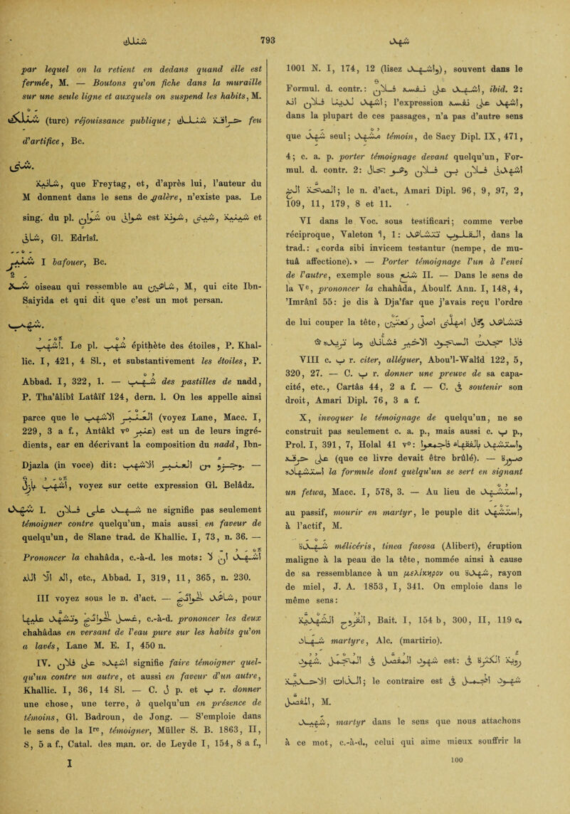 par lequel on la retient en dedans quand elle est fermée, M. — Boutons qu'on fiche dans la muraille sur une seule ligne et auxquels on suspend les habits, M. (turc) réjouissance publique; ékJLLi: feu d'artifice, Bc. xxjLà, que Freytag, et, d’après lui, l’auteur du M donnent dans le sens de palère, n’existe pas. Le sing. du pl. q!j-£ ou est àü^A, ^Aîl, et j: liLi, Gl. Edrîsî. ww I bafouer, Bc. s oiseau qui ressemble au M, qui cite Ibn- Saiyida et qui dit que c’est un mot persan. J ,OÎ O > v_a^üî. Le pl. épithète des étoiles, P. Khal- lic. I, 421, 4 SI., et substantivement les étoiles, P. O > Âbbad. I, 322, 1. — des pastilles de nadd, P. Tha’âlibî Latâïf 124, dern. 1. On les appelle ainsi - O ^ parce que le —i—stJi (voyez Lane, Macc. I, 229, 3 a f., Antâkî v° ySsi) est un de leurs ingré¬ dients, ear en décrivant la composition du nadd, Ibn- .ff Djazla (in voce) dit: ^ — jU voyez sur cette expression Gl. Belâdz. I. q^L-î A-g-ci ne signifie pas seulement témoigner contre quelqu’un, mais aussi en faveur de quelqu’un, de Slane trad. de Khallic. I, 73, n. 36. — «. ? o 5 Prononcer la chahâda, c.-à-d. les mots: 'i qÎ «-V—g—ci-i «Ut S?! AÎÎ, etc., Abbad. I, 319, 11, 365, n. 230. III voyez sous le n. d’act. — A^Lü, pour Igjlc A^ü, c.-à-d. prononcer les deux chahâdas en versant de l'eau pure sur les habits qu'on a lavés, Lane M. E. I, 450 n. IY. »AgÂl signifie faire témoigner quel¬ qu'un contre un autre, et aussi en faveur d'un autre, Khallic. I, 36, 14 SI. — C. j p. et y r. donner une chose, une terre, à quelqu’un en présence de témoins, Gl. Badroun, de Jong. — S’emploie dans le sens de la Ire, témoigner, Müller S. B. 1863, II, 8, 5 a f., Catal. des man. or. de Leyde I, 154, 8 a f., 1001 N. I, 174, 12 (lisez A ;_ci^), souvent dans le s Formul. d. contr.: A-g_£S, ibid. 2: xii q^Lî LoAJ A^ci! ; l’expression *-w.ài Ag-&t, dans la plupart de ces passages, n’a pas d’autre sens - O ? que Afci seul; AgÀ* témoin, de Sacy Dipl. IX, 471, 4; c. a. p. porter témoignage devant quelqu’un, For¬ mul. d. contr. 2: gJI iLrsuaiî; le n. d’act., Amari Dipl. 96, 9, 97, 2, 109, 11, 179, 8 et 11. - YI dans le Yoc. sous testificari; comme verbe réciproque, Yaleton 1, 1: A^lÀAi dans la trad. : « corda sibi invicem testantur (nempe, de mu- tuâ affectione). ® — Porter témoignage l'un à l'envi de l'autre, exemple sous jAi IL — Dans le sens de la Ye, prononcer la chahâda, Aboulf. Ann. I, 148, 4, ’lmrânî 55: je dis à Dja’far que j’avais reçu l’ordre O, «. o de lui couper la tête, JtX, APLiiü £ . . . j & »AAj Uj tékiLcii Si3lj VIII c. i_j r. citer, alléguer, Abou’l-Walîd 122, 5, 320, 27. — C. uj r. donner une preuve de sa capa¬ cité, etc., Cartâs 44, 2 a f. — C. ^ soutenir son droit, Amari Dipl. 76, 3 a f. X, invoquer le témoignage de quelqu’un, ne se construit pas seulement c. a. p., mais aussi c. p., Prol. I, 391, 7, Holal 41 v°: fiLgââjlj AgAiAÎ5 a_ï.£> (que ce livre devait être brûlé). — s^jo s^Lg^iOiwl la formule dont quelqu'un se sert en signant o y un fetwa, Macc. I, 578, 3. — Au lieu de AgÀJAÎ, / û •<• au passif, mourir en martyr, le peuple dit Ag. à l’actif, M. Cj , sA-g-À mélicéris, tinea fcivosa (Alibert), éruption maligne à la peau de la tête, nommée ainsi à cause de sa ressemblance à un g,sXtwpov ou aA^-ii, rayon de miel, J. A. 1853, I, 341. On emploie dans le même sens : xjAgÀJS , Bait. I, 154 b, 300, II, 119 c, ^Lg-w martyre, Aie. (martirio). y y ~ o y s l t Oyyù. j, j^ci est: j byAJÏ i X_jA_s»^i! oSÂJi; le contraire est ^ jJUlî, M. A~^A, martyr dans le sens que nous attachons à ce mot, c.-à-d,, celui qui aime mieux souffrir la I 100