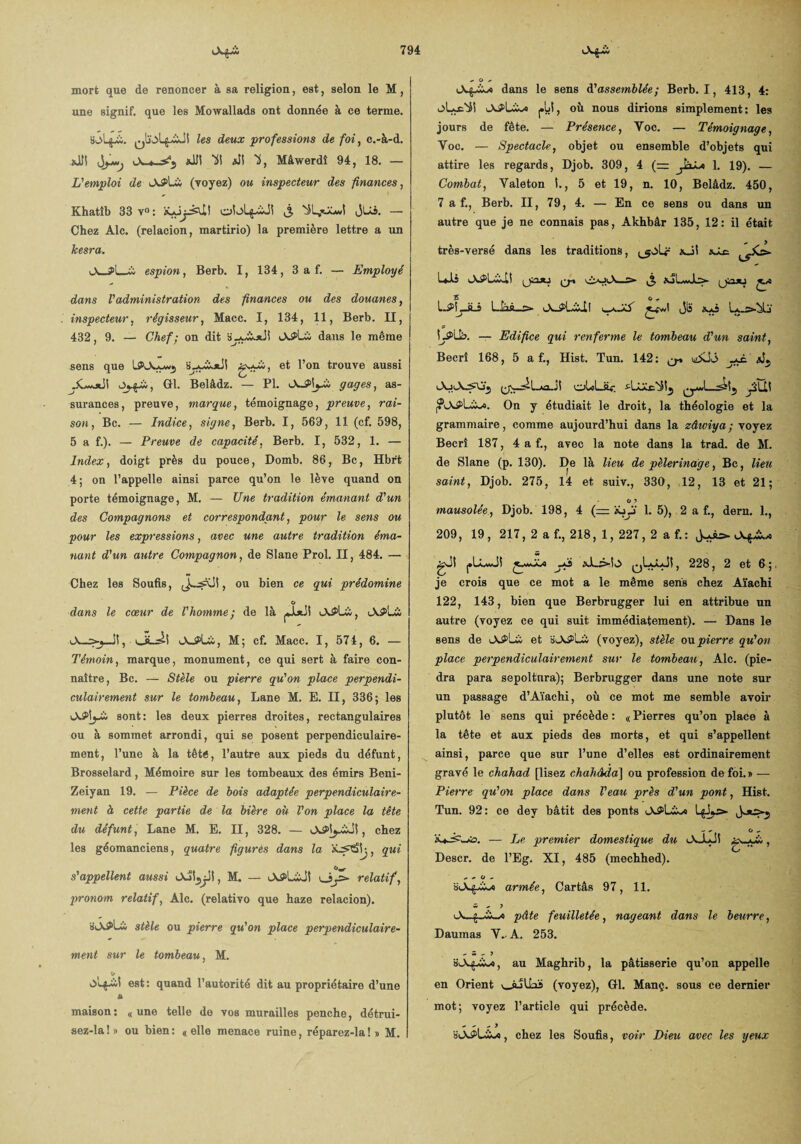 mort que de renoncer à sa religion, est, selon le M, une signif. que les Moxvallads ont donnée à ce terme. qIïoLjAJI les deux professions de foi, c.-à-d. Æ *JJI Ul «N 'i, Mâwerdî 94, 18. — L'emploi de Là (voyez) ou inspecteur des finances, Khatîb 33 v° : oblfiJ! j jUi. — Chez Aie. (relacion, martirio) la première lettre a un kesra. Ju_Pl__ espion, Berb. 1, 134, 3 a f. — Employé dans l'administration des finances ou des douanes, inspecteur, régisseur, Macc. I, 134, 11, Berb. II, 432, 9. — Chef; on dit a-yiXjiii tAPLîi dans le même sens que ISOiwywj l’on trouve aussi Gl. Belâdz. — PI. gages, as¬ surances, preuve, marque, témoignage, preuve, rai¬ son, Bc. — Indice, signe, Berb. I, 569, 11 (cf. 598, 5 a f.). — Preuve de capacité, Berb. I, 532, 1. — Index, doigt près du pouce, Domb. 86, Bc, Hbr't 4 ; on l’appelle ainsi parce qu’on le lève quand on porte témoignage, M. — Une tradition émanant d'un des Compagnons et correspondant, pour le sens ou pour les expressions, avec une autre tradition éma¬ nant d'un antre Compagnon, de Slane Prol. II, 484. — Chez les Soufis, , ou bien ce qui prédomine O dans le cœur de l'homme; de là lAPlü, iAS>l_w M; cf. Macc. I, 574, 6. — Témoin, marque, monument, ce qui sert à faire con¬ naître, Bc. — Stèle ou pierre qu'on place perpendi¬ culairement sur le tombeau, Lane M. E. II, 336; les sont: les deux pierres droites, rectangulaires ou à sommet arrondi, qui se posent perpendiculaire¬ ment, l’une à la têté, l’autre aux pieds du défunt, Brosselard, Mémoire sur les tombeaux des émirs Beni- Zeiyan 19. — Pièce de bois adaptée perpendiculaire¬ ment à cette partie de la bière où l'on place la tête du défunt, Lane M. E. II, 328. — , chez les géomanciens, quatre figures dans la , qui s'appellent aussi , M. — o/> relatif, pronom relatif, Aie. (relativo que haze relacion). stèle ou pierre qu'on place perpendiculaire¬ ment sur le tombeau, M. est: quand l’autorité dit au propriétaire d’une fi maison : (, une telle de vos murailles penche, détrui- sez-la!» ou bien: «elle menace ruine, réparez-la!» M. * O * dans le sens d’assemblée; Berb. 1, 413, 4: oLx'i! j.ül, où nous dirions simplement : les jours de fête. — Présence, Yoc. — Témoignage, Yoc. — Spectacle, objet ou ensemble d’objets qui attire les regards, Djob. 309, 4 (= JâLn 1. 19). — Combat, Valeton I., 5 et 19, n. 10, Belâdz. 450, 7 a f., Berb. II, 79, 4. — En ce sens ou dans un autre que je ne connais pas, Akhbâr 135, 12: il était très-versé dans les traditions, xJt sS.c. cr* (jimj £ _ O , 1-^bjLâ L-nà—s» Jlï L^LL. — Edifice qui renferme le tombeau d'un saint, Becrî 168, 5 a f., Hist. Tun. 142: ^ jjJL j| oLcLüv. On y étudiait le droit, la théologie et la grammaire, comme aujourd’hui dans la zâwiya; voyez Becrî 187, 4 a f., avec la note dans la trad. de M. de Slane (p. 130). De là lieu de pèlerinage, Bc, lieu saint, Djob. 275, 14 et suiv., 330, 12, 13 et 21; O mausolée , Djob. 198, 4 (= iüy 1.5), 2 a f., dern. 1., 209, 19, 217, 2 a f., 218, 1, 227, 2 a f.: gJi |»LLwJI jjS xl_£>b qIaLJI , 228, 2 et 6 ;, je crois que ce mot a le même sens chez Aïachi 122, 143, bien que Berbrugger lui en attribue un autre (voyez ce qui suit immédiatement). — Dans le sens de b\S>Lio et oJ^Là (voyez), stèle on pierre qu'on place perpendiculairement sur le tombeau, Aie. (pie- dra para sepoltnra); Berbrugger dans une note sur un passage d’Aïachi, où ce mot me semble avoir plutôt le sens qui précède : « Pierres qu’on place à la tête et aux pieds des morts, et qui s’appellent ainsi, parce que sur l’une d’elles est ordinairement gravé le chahad [lisez chahâda] ou profession de foi. » — Pierre qu'on place dans l'eau près d'un pont, Hist. Tun. 92: ce dey bâtit des ponts — Le premier domestique du iAJIJî , Descr. de l’Eg. XI, 485 (mechhed). + O ~ armée, Cartâs 97, 11. w ^ y Oi..pâte feuilletée, nageant dans le beurre, Daumas Y. A. 253. - w -• J , au Maghrib, la pâtisserie qu’on appelle en Orient v_iuUaS (voyez), Gl. Manç. sous ce dernier mot; voyez l’article qui précède. - - - > , chez les Soufis, voir Dieu avec les yeux