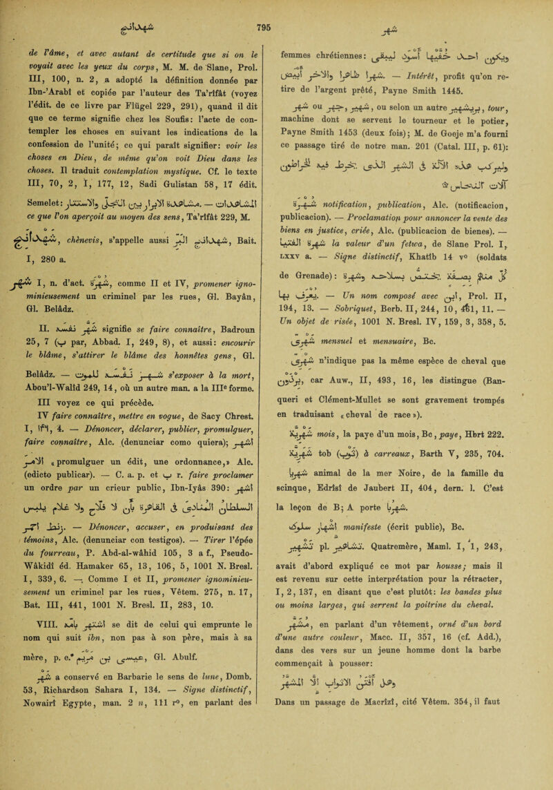 de l'âme, et avec autant de certitude que si on le voyait avec les yeux du corps, M. M. de Slane, Prol. III, 100, n. 2, a adopté la définition donnée par Ibn-’Àrabî et copiée par l’auteur des Ta’rîfât (voyez rédit. de ce livre par Flügel 229, 291), quand il dit que ce terme signifie chez les Soufis: l’acte de con¬ templer les choses en suivant les indications de la confession de l’unité; ce qui paraît signifier: voir les choses en Dieu, de même qu'on voit Dieu dans les choses. Il traduit contemplation mystique. Cf. le texte III, 70, 2, ï, 177, 12, Sadi Gulistan 58, 17 édit. Semelet:^U^«5ii5 — oiO^LÜi ce que Von aperçoit au moyen des sens, Ta’rîfât 229, M. chènevis, s’appelle aussi Bait. (ts I, 280 a. ♦ -O ? * d’act. comme II et IV, promener igno¬ minieusement un criminel par les rues, Gl. Bayân, Gl. Belâdz. II. jÿà signifie se faire connaître, Badroun 25, 7 (v_j par, Abbad. I, 249, 8), et aussi: encourir le blâme, s'attirer le blâme des honnêtes gens, Gl. Û Belâdz.-x-w-âJ j g . & s'exposer à la mort, Abou’I-Walîd 249, 14, où un autre man. a la IIIe forme. III voyez ce qui précède. IV faire connaître, mettre en vogue, de Sacy Chrest. I, If*1, 4. — Dénoncer, déclarer, publier, promulguer, faire connaître, Aie. (denunciar como quiera); ^0^5! ^promulguer un édit, une ordonnance,» Aie. (edicto publicar). — C. a. p. et v_j r. faire proclamer un ordre par un crieur public, Ibn-Iyâs 390: ^ qIj 3 QÜaJL*Ji — Dénoncer, accuser, en produisant des témoins, Aie. (denunciar con testigos). — Tirer l’épée du fourreau, P. Abd-al-wâhid 105, 3 a f., Pseudo- Wâkidî éd. Hamaker 65, 13, 106, 5, 1001 N. Bresl. I, 339, 6. —-, Comme I et II, promener ignominieu¬ sement un criminel par les rues, Vêtem. 275, n. 17, Bat. III, 441, 1001 N. Bresl. II, 283, 10. VIII. se dit de celui qui emprunte le nom qui suit ibn, non pas à son père, mais à sa -O „ mère, p. e.* qJ Gl. Abulf. G a conservé en Barbarie le sens de lune, Domb. 53, Richardson Sahara I, 134. — Signe distinctif, Nowairî Egypte, man. 2 n, 111 r°, en parlant des femmes chrétiennes: «. O î O w ) QjJOj -os — Intérêt, profit qu’on re¬ tire de l’argent prêté, Payne Smith 1445. ou ou selon un autre, tour, machine dont se servent le tourneur et le potier, Payne Smith 1453 (deux fois); M. de Goeje m’a fourni ce passage tiré de notre man. 201 (Catal. III, p. 61): QyokjA. Xxî j-g.wJI (3 SiÂ^ yS Gr (j«LîAÂjr -» O > «y g—w notification, publication, Aie. (notificacion, publicacion). — Proclamation pour annoncer la vente des biens en justice, criée, Aie. (publicacion de bienes). — LoisJI la valeur d'un fetwa, de Slane Prol. I, nxxv a. — Signe distinctif, Khatîb 14 v° (soldats de Grenade) : »xs_*aj ^ $ üjj. — Un nom composé avec ^jî, Prol. II, 194, 13. — Sobriquet, Berb. II, 244, 10, 4^1, 11.— Un objet de risée, 1001 N. Bresl. IV, 159, 3, 358, 5. w O * mensuel et mensuaire, Bc. n’indique pas la même espèce de cheval que O 0- O car Auw., II, 493, 16, les distingue (Ban- queri et Clément-Mullet se sont gravement trompés en traduisant «cheval de race»). w O mois, la paye d’un mois, Bc, paye, Hbrt 222. tob (^>y) à carreaux, Barth V, 235, 704. animal de la mer Noire, de la famille du scinque, Edrîsî de Jaubert II, 404, dern. 1. C’est la leçon de B; A porte O wSyu* manifeste (écrit public), Bc. St o + à pl. Quatremère, Maml. I, 1, 243, avait d’abord expliqué ce mot par housse; mais il est revenu sur cette interprétation pour la rétracter, I, 2, 137, en disant que c’est plutôt: les bandes plus ou moins larges, qui serrent la poitrine du cheval. Si * } en parlant d’un vêtement, orné d'un bord d'une autre couleur, Macc. II, 357, 16 (cf. Add.), dans des vers sur un jeune homme dont la barbe commençait à pousser: St ~ Dans un passage de Macrîzî, cité Vêtem. 354, il faut
