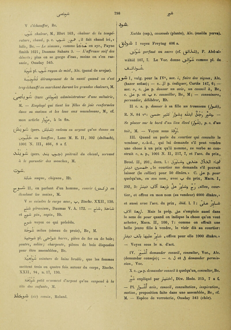 chaleur, M, Hbrt 163, chaleur de la tempé¬ rature , chaud, p. e. ujj—Ui « *1 f«ût chaud ici, # « O V haie, Bc. — Le simoun, comme en syr., Payne Smith 1621, Dauraas Sahara 3. — L'affreuse soif des déserts; plus on se .gorge d’eau, moins on s’en ras¬ sasie, Ouaday 545. „ î 5 ’ XjUj iw pl. rayon d& mtaly -A.lc« (panai do ^vGjâs)* dérangement de la santé quand on s'est trop échauffé en marchant durant les grandes chaleurs, M. « 5 yff* (turc (jiLyo) administrateur d'une métairie, M. — Employé qui tient les files de joie renfermées dans sa maison et les loue aux musulmans, M, cf. O mon article Jij*) & la (pers. (jiuüà) cadeau en argent qu'on donne au 50 - (_,v2fcJU> ou bouffon, Lane M. E. II, 302 (shobash), 1001 N. III, 466, 8 a f. 0^5 (pers. tA-o •yy-Zr) poitrail du cheval, servant à le garantir des mouches, M. O^Âv. iü'Lw nuque, chignon, Ht. ^w II, en parlant d’un homme, courir (^ja-Lj) en étendant les mains, M. V se ceindre le corps avec, *_>, Ztsehr. XXII, 130. géranium, Daumas Y. A. 172. — ^Lù, et pin, sapin, Ht. voyez ce qui précède. - 5 milan (oiseau de proie), Bc, M. pl. barre, pièce de fer ou de bois; -poutre, solive ; charpente, pièces de bois disposées pour être assemblées, Bc. £ 0^5 ceinture de laine brodée, que les femmes mettent trois ou quatre fois autour du corps, Ztsehr. XXII, 94, n. 17, 130. - O A 5 petit ornement d'argent qu'on suspend à la tête des enfants, M. (sic) recoin, Roland. Xuêda (esp.), consolide (plante), Aie. (suelda yerva). • « I voyez Freytag 406 a. - O ^ . gerfaut ou sacre (cf. ^iLVü), P. Abd-al- wâhid 107, 7. Le Voc: donne comme pl. de 5 v_S.—j|<3y_ü. I, vulg. pour la IVe, aor. i, faire des signes, Aie. (hazer senas); — c..^! p. indiquer, Cartâs 147, 6; ■— aor. o, c. p. donner un avis, un conseil à, Bc, c. ^c. p. et r. conseiller, Bc, M ; — convaincre, persuader, délibérer, Ht. II c. a. p. donner à sa fille un trousseau I -65^ A K, N. 84 y0: — .» » Se placer sur le bord d'un lieu élevé (J\yE), p. e. d'un O - toit, M. — Voyez sous xijl. III. Quand on parle du . courtier qui consulte le vendeur, c.-à-d., qui lui demande s’il peut vendre une chose à un prix qu’il nomme, ce verbe se con¬ struit c. a. p., 1001 X. II, 217, 7, et l’acc. du prix, Bresl. II, 201, dern. 1. : JÎLxJ! 2L3? C( le courtier me demanda s’il pouvait laisser (le collier) pour 50 dinars. » C. p. pour quelqu’un, en son nom, avec du prix, Macn. I, AO 0 5 292, 3: jLoO oM ,J^c ^ «allez, cour¬ tier, et offrez en mon nom (au vendeur) 4000 dînârs,» « O et aussi avec l’acc. du prix, ibid. 1. 7: ^ o'iî iûUji. Mais la prép. Jo; s’emploie aussi dans le sens de pour quand on indique la chose qu’on veut acheter, Macn. II, 100, 7: comme on offrait une belle jeune fille à vendre, le vizir dit au courtier: O jLâjA oJL L^Jlc « offrez pour elle 1000 dînârs. » — Voyez sous le n. d’act.  - o 5 [V. à! demander conseil, consulter, Voc., Aie. (demandar consejo); — c. j et j, demander permis¬ sion , Voc. Xc,Q.p, demander conseil à quelqu’un, consulter, Bc. O „ jkÙ explique par^Lyli>î, Diw. Hodz. 215, 7 a & — Pl. j\j_wî avis, conseil, consultation, inspiration, motion, proposition faite dans une assemblée, Bc, cf. M. — Espèce de verroterie, Ouaday 343 (cher).