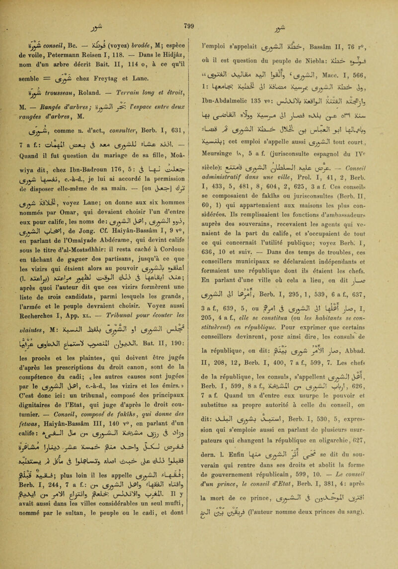 ;!r conseil, Bc. — xby (voyez) brodée, M ; espece de voile, Petermann Reisen I, 118. — Dans le Hidjâz, nom d’un arbre décrit Bait. II, 114 o, à ce qu’il * O * semble = chez Freytag et Lane. ^ ; ÿjyü, trousseau, Roland. — Terrain long et étroit, O M. — Rangée d'arbres ; .s?. Vespace entre deux rangées d'arbres, M. .» J comme n. d’act., consulter, Berb. I, 631, j 7 a f. : oU^il v3 1>JtA xkM. — | Quand il fut question du mariage de sa fille, Moâ- J t y wiya dit, chez Ibn-Badroun 176, 5: LfJ ! ÿ. L^wÂ:, c.-à-d., je lui ai accordé la permission j de disposer elle-même de sa main. — [ou êjî ; .^yJÜ Xiblü, voyez Lane; on donne aux six hommes ; nommés par Omar, qui devaient choisir l’un d’entre eux pour calife, les noms de: 55ô, iLâ?!, de Jong. Cf. Haiyân-Bassâm I, 9 v°, en parlant de l’Omaiyade Abdérame, qui devint calife sous le titre d’al-Mostadhhir: il resta caché à Cordoue en tâchant de gagner des partisans, jusqu’à ce que ! les vizirs qui étaient alors au pouvoir ^yàJL laJilcl (1. jf) xZpL* «Aac; après quoi l’auteur dit que ces vizirs formèrent une liste de trois candidats, parmi lesquels les grands, l’armée et le peuple devraient choisir. Yoyez aussi Recherches I, App. xl. — Tribunal pour écouter les %v O w ( O <■ viabilités, M: Ja&lj ^ (j***!^ »,XmH Bat. II, 190: les procès et les plaintes, qui doivent être jugés d’après les prescriptions du droit canon, sont de la compétence du cadi; «les autres causes sont jugées par le , c.-à-d., les vizirs et les émirs. » C’est donc ici: un tribunal, composé des principaux dignitaires de l’Etat, qui juge d’après le droit cou¬ tumier. — Conseil, composé de fakîhs, qui donne des fetwas, Haiyân-Bassâm III, 140 v°, en parlant d’un calife: y^-àJÎ JU ^ J' o); à> * - y . . «• > . |^LÂJv> rjà+Æ- pfU-* —! \JpjS-3 £»■> i 1À W.J Ji J^Lo ,3 xLoi LLJiî j ,o,o » > 3ÜL3 a*Ji_s; plus loin il les appelle *'■■■{■ â-s; Berb. I, 244, î a f,: ^ ^yiJÎ fLgââJi «Uitj S-J-ÀÜ. Il y avait aussi dans les villes considérables un seul mufti, nommé par le sultan, le peuple ou le cadi, et dont xr l’emploi s’appelait ’tdâà*, Bassâm II, 76 r°, où il est question du peuple de Niebla: xLi» s^Jyi u JyJliw Macc. I, 566, 1 : LjxvoLs; îÿliài xsLâx iLkjmj?' a.Lls> , Ibn-Abdalmelic 135 vo; jwJjoÿLi iijëtyi jjiâJI ^-Âoliül »^5j ^L>o5 biAL ôt“i sL*iaî Jé ^yàJl Kb—s» _jjÎ x-wwAL; cet emploi s’appelle aussi tout court , Meursinge !a, 5 a f. (jurisconsulte espagnol du IVe siècle): ^yiJI ^LbLwJ 1 xAc (jax, — Conseil administratif dans une ville, Prol. I, 41, 2, Berb. I, 433, 5, 481, 8, 604, 2, 625, 3 a f. Ces conseils se composaient de fakîhs ou jurisconsultes (Berb. Il, 60, 1) qui appartenaient aux maisons les plus con¬ sidérées. Ils remplissaient les fonctions d’ambassadeurs auprès des souverains, recevaient les agents qui ve¬ naient de la part du calife, et s’occupaient de tout ce qui concernait l’utilité publique; voyez Berb. I, 636, 10 et suiv. — Dans des temps de troubles, ces conseillers municipaux se déclaraient indépendants et formaient une république dont ils étaient les chefs. En parlant d’une ville où cela a lieu, on dit J_*£> è,\ Üyf, Berb. I, 295, 1, 539, 6 a f., 637, 3 a f., 639, 5, ou j?yd j UX1 Ui^T I, 205, 4 a f., elle se constitua (ou les habitants se con¬ stituèrent) en république. Pour exprimer que certains conseillers devinrent, pour ainsi dire, les consuls de -o- >ùî la république, on dit: ^yi yi'iî ^Lo, Abbad. II, 208, 12, Berb. I, 400, 7 a f., 599, 7. Les chefs oS de la république, les consuls, s’appellent ^yïJS , Berb. I, 599, 8 a f., cr >—>b,t, 626, 7 a f. Quand un d’entre eux usurpe le pouvoir et substitue sa propre autorité à celle du conseil, on dit: oduJI ^yïu , Berb. I, 530, 5, expres¬ sion qui s’emploie aussi en parlant de plusieurs usur¬ pateurs qui changent la république en oligarchie, 627, dern. 1. Enfin Ly» se dit du sou¬ verain qui rentre dans ses droits et abolit la forme de gouvernement républicain, 599, 10. — Le conseil d'un prince, le conseil d'Etat, Berb. I, 381, 4: après la mort de ce prince, j. o/-3' - O - O- CW (jüyj (l’auteur nomme deux princes du sang).