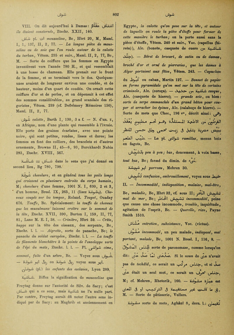 JG- YIII. On dit aujourd’hui à Damas : |SUüc t_£buil ils étaient consternés, Ztschr. XXII, 140. tjiLï pl. ol mousseline, Bc, Hbrt 20, M, Maml. I, 1, 137, II, 2, 77. — La longue pièce de mous¬ seline ou de soie que l'on roule autour de la calotte du turban, Yêtem. 235 et suiv., Maml. II, 2, 77, Bc, M. — Sorte de coiffure que les femmes en Egypte inventèrent vers l’année 780 H., et qui ressemblait à une bosse de chameau. Elle prenait sur le front de la femme, et se terminait vers le dos. Quelques- unes avaient de longueur environ une coudée, et de hauteur, moins d’un quart de coudée. On ornait cette coiffure d’or et de perles, et on dépensait à cet effet des sommes considérables, au grand scandale des ri¬ goristes, Yêtem. 239 (cf. Defrémery Mémoires 150), Maml. II, 2, 77. (jij-ii calotte, Barth I, 130, 3 a f. — N. d’un. », en Afrique, nom d’une plante qui ressemble à l’ivraie. Elle porte des graines écarlates, avec une pointe noire, qui sont petites, rondes, lisses et dures; les femmes en font des colliers, des bracelets et d’autres ornements, Browne II, 45—6, 93, Burckhardt Nubia 283, Ztschr. XVIII, 567. À . *vL~w = (ji.I—ü dans le sens que j’ai donné en second lieu, Bg 780, 798. - J chevelure, et en général tous les poils longs qui croissent en plusieurs endroits du corps humain, M; chevelure d’une femme, 1001 X. I, 630, 2 et 3, d’un homme, Bresl. IX, 265, 11 (lisez àLii^io). Che¬ veux coupés sur les tempes, Roland. Toupet, Ouaday 676. Touffe, Bc. Spécialement: la touffe de cheveux que les musulmans ' laissent croître sur le sommet de la tête, Ztschr. XVII, 390, Burton I, 159, II, 77, 81, Lane M. E. I, 38. — Crinière, Hbrt 59. — Crête, huppe sur la tête des oiseaux, des serpeqts, Bc, Ztschr. 1. 1. — Aigrette, sorte de panache, Bc; le panache du soldat européen, Ztschr. 1. 1. — La touffe de filaments blanchâtre à la pointe de l'enveloppe verte de l'épi du mais, Ztschr. 1. 1. — Pl. cime, J sommet, faite d’un arbre, Bc. — Voyez sous — jb^ ou 'tiiiyX, voyez sous (pl.) les enfants des esclaves, Lyon 289. Biffez la signification de mousseline que Freytag donne sur l’autorité de Silv. de Sacy; c’est (jiL-w qui a ce sens, mais àLywüà ne l’a nulle part. Par contre, Freytag aurait dû noter l’autre sens in¬ diqué par de Sacy: au Maghrib et anciennement en Egypte, la calotte qu'on pose sur la tête, et autour de laquelle on roule la pièce d'étoffe pour former de cette manière le turban; on la porte aussi sans la pièce d’étoffe, Vêtem. 240 et suiv., Yoc. (capellus (bi- reta)), Aie. (bonete, casquete de cuero ^ G — Béret de brocart, de satin ou de damas, broché d'or et orné de pierreries, que les dames à Alger portaient aux fêtes, Yêtem. 243. — Capuchon du JoyS ou caban, Martin 127. — Bonnet de papier en forme pyramidale qu'on met sur la tête de certains criminels, Aie. (coroça). — ^ casque, Aie. (casquete de hierro); — grande scie, ou bien: sorte de serpe emmanchée d'un grand bâton pour cou¬ per et arracher les épines, Aie. (calaboço de hierro). — Sorte de mets que Chec., 196 v°, décrit ainsi: ^5^ * f î * O •» JoLô XjlyOO* (jnx-J y-fA3- — Le pl. y-lyi ramilles, menus bois en fagots, Bc. G- peu à peu ; bas, doucement, à voix basse, G - tout bas, Bc ; formé du dimin. de Xb^jyii porreau, Mehren 30. G - confusion, embrouillement, voyez sous Jayb- II. — Incommodité, indisposition, malaise, mal-être, Bc, maladie, Bc, Hbrt 32, cf. sous II; mal de mer, Bc ; .bbâ-î incommodité, peine que cause une chose incommode, trouble, inquiétude, agitation de l’esprit, Bc. — Querelle, rixe, Payne Smith 1510. - > entretien, subsistance, Yoc. (victus). w - J incommodé, un peu malade, indisposé, mal portant, malade, Bc, 1001 N. Bresl. I, 116, 8. — sorte de paronomase, comme lorsqu’on dit: ijr-r. LJ Si le noun de n’avait pas de techdîd, ce serait un yby> yAs*., et si Ouo <5^ était un seul mot, ce serait un M; cf. Mehren, Rhetorik, 160. — est * U ê, M. — Sorte de pâtisserie, Vullers. Xbij-w-o sorte de mets, Aghânî 8, dèrn. 1.: t .bv