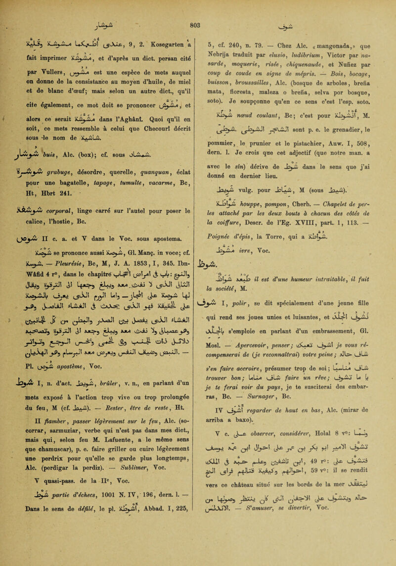 'wî^'Ü - - 0 6 4 ***■-3$ LXjt-bl ^^XXr., 9, 2. Kosegarten a • • • * ^ * fait imprimer x.iy_iX/«, et d’après un dict. persan cité y y par Yullers, est une espèce de mets auquel on donne de la consistance au moyen d’huile, de miel et de blanc d’œuf; mais selon un autre dict., qu’il cite egalement, ce mot doit se prononcer et * Z. , 9 alors ce serait ’iLùy+A dans l’Aghânî. Quoi qu’il en soit, ce mets ressemble à celui que Checourî décrit sous -le nom de iuyùui. > buis, Aie. (box); cf. sous ijJ+iyÀ* grabuge, désordre, querelle, quanquan, éclat pour une bagatelle, tapage, tumulte, vacarme, Bc, Ht, Hbrt 241. èÀi«.Xi corporal, linge carré sur l’autel pour poser le calice, l’hostie,, Bc. {jOyU II c. a. et Y dans le Yoc. sous apostema. , O - 3 se prononce aussi 'iJayX,, Gl. Manç. in voce; cf. — Pleurésie, Bc, M, J. A. 1853, I, 345. Ibn- Wâfid 4 r°, dans le chapitré ujL^I j. v_jL: jlsjj ^ xms^wâJIj bîj —-(J** iCoy* L^J yA1, J..*a'wSJÎ tLioiJl j, vi>vX3£ ys ïiuiil JoC j( jOud\ JuoÂj iUiiJi 0LiL>4ii y>3 ^*Jbüî — - 3 PL (jojJb apostème, Yoc. I, n. d’act. Jajj-ii, brûler, v. n., en parlant d’un « mets exposé à l’action trop vive ou trop prolongée du feu, M (cf. Ja*ü). — Rester, être de reste, Ht. II flamber, passer légèrement sur le feu, Aie. (so- corrar, sarmuziar, verbe qui n’est pas dans mes dict., mais qui, selon feu M. Lafuente, a le même sens que chamuscar), p. e. faire griller ou cuire légèrement une perdrix pour qu’elle se garde plus longtemps, Aie. (perdigar la perdiz). — Sublimer, Voc. Y quasi-pass. de la IIe, Voc. partie d'échecs, 1001 N. IV, 196, dern. 1. — «- O £ Dans le sens de défilé, le pl. aIjj-w!, Abbad. I, 225, 5, cf. 240, n. 79. — Chez Aie. « mangonada,» que Nebrija traduit par elusio, ludibrium, Victor par Ha¬ sarde , moquerie, risée, chiquenaude, et Nunez par coup de coude en signe de mépris. — Bois, bocage, buisson, broussailles, Aie. (bosque de arboles, brena mata, floresta, maleza o brena, sel va por bosque, soto). Je soupçonne qu’en ce sens c’est l’esp. soto. ,,f ' * > y oi nœud coulant, Bc; c’est pour , M. sont p. e. le grenadier, le pommier, le prunier et le pistachier, Auw. 1, 508, dern. 1. Je crois que cet adjectif (que notre man. a O - avec le sîn) dérive de _bj*£o dans le sens que j’ai donné en dernier lieu. JrVj-à vulg. pour JsLuà, M (sous iüalwù, houppe, pompon, Cherb. — Chapelet de per¬ les attaché par les deux bouts à chacun des côtés de la coiffure, Descr. de l’Eg. XVIII, part., 1, 113. — m 3 Poignée d'épis, la Torre, qui a kblj-i. ivre, Voc. lôyà. *9.. 36- sjuJd il est d'une humeur intraitable, il fuit la société, M. I, polir, se dit spécialement d’une jeune fille ^ O » ) 3 . qui rend ses joues unies et luisantes, et «Abn oj-îb s’emploie en parlant d’un embrassement, Gl. Mosl. — Apercevoir, penser ; je vous ré¬ compenserai de (Je reconnaîtrai) votre peine ; JLs> v_»Lii p 3 s'en faire accroire, présumer trop de soi ; L-J-L* \jL& trouver bon; LcU» oLi faire un rêve; lo b je te ferai voir du pays, je te susciterai des embar¬ ras, Bc. — Surnager, Bc. . Ci £ IV Oj-wî regarder de haut en bas, Aie. (mirar de arriba a baxo). V c. observer, considérer, Holal 8 v°: L*J* j (ic J? ^ JL> jj! j. yvâülï 49 r°: gJi , 59 v° : il se rendit vers ce château situé sur les bords de la mer <Aaâ**J Cr* ^ ^ (jiJjuXl. — S'amuser, se divertir, Voc.