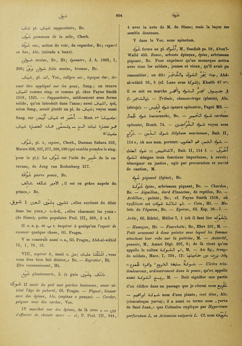 v-M1 ciLii pl. oLyîi suppositoire, Bc. O ^ Oj-ci pommeau de la selle, Cherb. + 0 * «e, action de voir, de regarder, Bc; regard en bas, Aie. (mirada a baxo). avoine, Bc, Ht; épeautre, J. A. 1865, I, 200; av°inei bromos, Bc. pl. ol, Voc., collyre sec, topique dur, de¬ vant être appliqué sur ■ les yeux, Sang. ; on trouve oL-iii comme sing. et comme pl. chez Payne Smith 1518, 1521. — Suppositoire, médicament sous forme solide , qu’on introduit dans l’anus ; aussi , qui, selon Sang., serait plutôt un pl. de oLwii; voyez aussi - o£ - o £ Sang, sur et ^>1. — Most. v° SjLjiajüî siÂJ? oUi Sjlxac yA © LLyilo O^j-w, pl. », espion, Cherb., Daumas Sahara 332, Mœurs 308, 337,377, 388, 390 (qui semble prendre le sing. pour le pl.): Le est l’aide du de la ca¬ ravane, de Jong van Rodenburg 217. &s!j_à pierre ponce, Bc. v_sjli;. «AÎLi « il est en grâce auprès du prince,» Bc. I* «elles excitent du désir dans les yeux,» c.-à-d., «elles charment les yeux» (de Slane)/ poète populaire Prol. III, 369, 2 a f. II -c. a. p. et i_j r. inspirer à quelqu’un l'espoir de recevoir quelque chose, Gl. Fragm. Y se construit aussi c. a., Gl. Fragm., Abd-ai-wâhid 75, 1, 76, 15. O^O YIII, aspirer à, aussi c. id£Jlc UÜUàl «vous vous êtes bien fait désirer,» Bc. — Regretter, Ht. Etre reconnaissant, Ht. ÿ)yà gloutonnerie, L (a gula oüo). II avoir du poil aux parties honteuses, avoir at¬ teint l'âge de puberté, Gl. Fragm. — Piquer, blesser avec des épines, Aie. (espinar o punçar). — Carder, peigner avec des cardes, Yoc. IY marcher sur des épines, de là avec 5 _ ^ s'efforcer de choisir entre — et, P. Prol. III, 344, 4 avec la note de M. de Slane; mais la leçon me semble douteuse. Y dans le Yoc. sous spinetum. C * C £ éy£ forme au pl. M, Saadiah ps. 58, Abou’l- Walîd 455. Ronce, arbuste épinçux, épine, arbrisseau piquant, Bc. Pour exprimer qu’un monarque arriva avec tous les soldats, jeunes et vieux, qu’il avait pu - ^ S ~ w 3 „ rassembler, on dit: Abd- al-\vâhid 93, 5 (cf. Lane sous Xi'jAà); Khatîb 67 v°: V i il se mit en marche j-^F1 i5 (1. — Trïbule, chausse-trape (plante), Aie. O (abrojo). — 0w-_Joi éyA cynara sylvestris, Pagni MS. — - a __ .| leucacanthe, Bc. — carduus sylvester, Domb. 74. — êyJù voyez sous Ja — AyA Silybum marianum, Bait. H, 114 e, où nos man. portent: •èyA. — tîLijiji ~ , Bait. II, 114 f. — (il^idl désigne trois fonctions importunes, à savoir: témoigner en justice, agir par procuration et servit de caution, M. piquant (épine), Bc. épine, arbrisseau piquant, Bc. — Chardon, Bc. — Aiguillon, dard d’insectes, de reptiles, Bc. — Ardillon, pointe, Bc ; cf. Payne Smith 1516, où TpipôXicv est olfyù ü-jALS j<3. — Coin, Ht. — Mo¬ lette de l’éperon, Bc. — Eperon, Gl. Esp. 36—7. — Arête, Gl. Edrîsî, Müller 7, 1 (où il faut lire tAyÂA). — Hameçon, Ht. — Fourchette, Bc, Hbrt 201, M. — Petit ornement à deux pointes avec lequel les femmes attachent leur robe sur la poitrine, M. — Autorité, pouvoir, M, Amari Dipl. 207, 6; de là vient qu’on appelle le 'sultan xSy~AJi\ 5Ô, M. — Au fig., troupe de soldats, Macc. I, 334, 12: ojy Ai., 9 u Çj_*4L B_i)j 1 ’é-Ay-A. — Ulcère très- douloureux, ordinairement dans le pouce, qu’on appelle aussi ’ihSjAïS] M' — Doit siSnifier une Partie O, d’un édifice dans un passage que je citerai sous — 'i~AyA nom d’une plante, cent têtes, Aie. (ciencabeças yerva) ; il a aussi ce terme sous « yerva de Sant Juan,» que Colmeiro explique par Hypericum C, 3 perforatum L. et Artemisia vulgaris L. Cf. sous