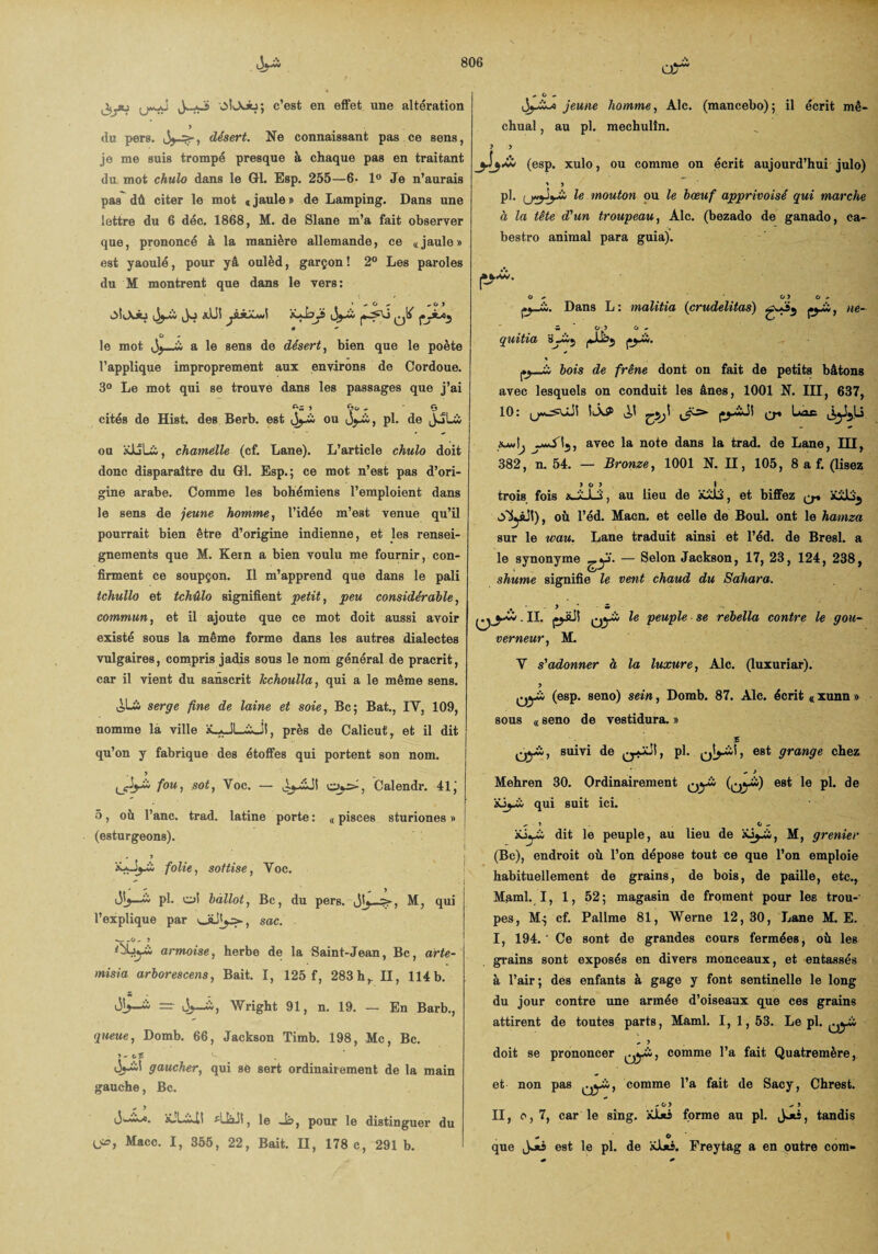 OÎlXJü; c’est en effet une altération 5 du pers. , désert. Ne connaissant pas ce sens, je me suis trompé presque à chaque pas en traitant du mot chulo dans le Gl. Esp. 255—6- 1° Je n’aurais pas dû citer le mot « jaule » de Lamping. Dans une lettre du 6 déc. 1868, M. de Slane m’a fait observer que, prononcé à la manière allemande, ce «jaule» est yaoulé, pour yâ oulèd, garçon ! 2° Les paroles du M montrent que dans le vers: ' 1 * ^ O »* ,0) j Jo xUî jsJlû»i y * - O le mot (3^—i a le sens de désert, bien que le poète l’applique improprement aux environs de Cordoue. 3° Le mot qui se trouve dans les passages que j’ai cités de Hist. des Berb. est jj-i; ou , pl. de JoLà ou üJLîU;, chamelle (cf. Lane). L’article chulo doit donc disparaître du Gl. Esp.; ce mot n’est pas d’ori¬ gine arabe. Comme les bohémiens l’emploient dans le sens de jeune homme, l’idée m’est venue qu’il pourrait bien être d’origine indienne, et les rensei¬ gnements que M. Kein a bien voulu me fournir, con¬ firment ce soupçon. Il m’apprend que dans le pâli tchullo et tchûlo signifient petit, peu considérable, commun, et il ajoute que ce mot doit aussi avoir existé sous la même forme dans les autres dialectes vulgaires, compris jadis sous le nom général de pracrit, car il vient du sanscrit kchoulla, qui a le même sens. serge fine de laine et soie, Bc; Bat., IY, 109, nomme la ville îLaJL&J!, près de Calicut, et il dit qu’on y fabrique des étoffes qui portent son nom. > foui sotj Voc. — Calendr. 41J 5, où l’anc. trad. latine porte : « pisces sturiones » (esturgeons). folie, sottise, Yoc. pl. cd bàllot, Bc, du pers. M, qui l’explique par sac. __ , _ ! armoise, herbe de la Saint-Jean, Bc, arte- misia arborescens, Bait. I, 125 f, 283 h,. Il, 114 b. S ol>—^ — ày-ii, Wright 91, n. 19. — En Barb., queue, Domb. 66, Jackson Timb. 198, Mc, Bc. j - cf ^ Oj-£il gaucher, qui sé sert ordinairement de la main gauche, Bc. + y x!Li!! *11x11, le Js, pour le distinguer du U», Macc. I, 355, 22, Bait. Il, 178 c, 291b. Oj-iXx jeune homme, Aie. (mancebo); il écrit mê- chual, au pl. mechulîn. 5 5 (esp. xulo, ou comme on écrit aujourd’hui julo) * y pl. le mouton ou le bœuf apprivoisé qui marche à la tête d'un troupeau, Aie. (bezado de ganado, ca- bestro animal para guia). o * o> o - Dans L : malitia (crudelitas) , ne~ C* ’ 0 5 ü .. quitta * y j»_j_ù, bois de frêne dont on fait de petits bâtons avec lesquels on conduit les ânes, 1001 N. III, 637, 10: ÎlÂP ^1 (y^i-1! Q* Uac avec la note dans la trad. de Lane, III, 382, n. 54. — Bronze, 1001 N. II, 105, 8 a f. (lisez >05 I trois fois , au lieu de iüJLS, et biffez q* ySyüt), où l’éd. Macn. et celle de Boul. ont le hamza sur le wau. Lane traduit ainsi et l’éd. de Bresl. a le synonyme ^yf. — Selon Jackson, 17, 23, 124, 238, shume signifie le vent chaud du Sahara. e> y*. II. pjüJi yyù le peuple se rebella contre le gou¬ verneur, M. Y s'adonner à la luxure, Aie. (luxuriar). OjA (esp. seno) sein, Domb. 87. Aie. écrit « xunn » sous « seno de vestidura. » Oyi., suivi de , pl. qJj-ü , est grange chez ^ J Mehren 30. Ordinairement Qyw (^yw) est le pl. de büj-io qui suit ici. üjyi; dit le peuple, au lieu de M, grenier (Bc), endroit où l’on dépose tout ce que l’on emploie habituellement de grains, de bois, de paille, etc., Maml. I, 1, 52; magasin de froment pour les trou¬ pes, M; cf. Pallme 81, Werne 12, 30, Lane M. E. I, 194. ' Ce sont de grandes cours fermées, où les grains sont exposés en divers monceaux, et entassés à l’air ; des enfants à gage y font sentinelle le long du jour contre une armée d’oiseaux que ces grains attirent de toutes parts, Maml. 1,1,53. Le pl. + y doit se prononcer ^yù, comme l’a fait Quatremère, et non pas Qy&, comme l’a fait de Sacy, Chrest. -.0 5 - 5 II, e, 7, car le sing. *1*5 forme au pl. Jjis, tandis * O que j-** est le pl. de *l*s. Freytag a en outre com-