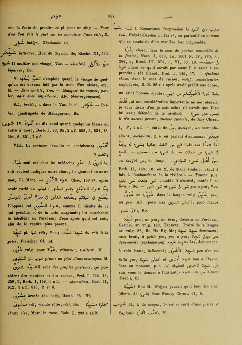 mis la faute dp prendre ce pl. pour un sing. — Tour (Poù Von fait le guet sur les murailles Tune ville, M. y indigo, Ghadamès 46. , O, , betterave, Hbrt 48 (Syrie), Bc, Ztschr. XI, 520. II mutiler (au visage), Yoc. — xàJUjsUt »^£i bigarrer, Bc. 7 0, 5 Y. ^>-5 ÿ-wJ s’emploie quand le visage de quel¬ qu’un est devenu laid par la trace d’un ulcère, etc., M. — Etre mutilé, Voc. — Manquer de respect, par¬ ler, agir avec impudence, Aie. (desvergonçarse). Slù, brebis, a dans le Yoc. le pl. ^\yX. — Bré- his, quadrupède de Madagascar, Bc. • y c/5 IY. se dit aussi quand quelqu’un blesse un autre à mort, Berb. I, 93, 95, 2 a f., 508, 3, 534, 13, 594, 8,.631, 7 a f. ' , o5 YIII. L: contabeo (semble — contabesco) y- » » , > tijXi seul est chez les médecins ^yjJ! j ^gj-ci L«; s’ils veulent indiquer autre chose, ils ajoutent un autre mot, Gl. Manç. — .^CiaSl rf^Xi. Chec. 196 v°, après avoir parlé du ^Li: AjJi Ut^ SJÜaaJj ^ i L’opposé est dj-Xi, comme il résulte de ce qui précède et de la note marginale; les marchands le falsifient en l’arrosant d’eau après qu’il est cuit, afin de le rendre plus pesant. ‘sJyii pl. ijü rôti, Yoc.; 'tiJyX; du rôti à la poêle, Fleischer Gl. 14. vulg. pour rôtisseur, traiteur, M. / pl. Qj-ii plaine au pied d'une motitagne, M. O - ^Lù. xj5L&JI sont des peuples pasteurs, qui pos¬ sèdent des moutons et des vaches, Prol. I, 222, 16, 258, 9, Berb. I, 149, 3 a f.; — chameliers, Berb. II, .512, 3 a f., 513, 2 et 5. 0 O broche (de bois), Domb. 95, Ht. rôt, viande rôtie, rôti, Bc. — xjy^a s^L5 chaux vive, Most. in voce, Bait. I, 293 e (AB). W*'* fi|—^ I. Remarquez l’expression U ^ lyjLi Haiyân-Bassâm I, 192 v°, en parlant d’un homme qui se conduisit d’un manière fort méprisable. O « chose, dans le sens de parties naturelles de la femme, Macc. I, 629, 14, 1001 N. IY, 260, 4, 286, 8, Bresl. IH, 274, 1, VI, 83, 10. -xij «dans ce qu’il savait par cœur il y avait à re¬ prendre» (de Slane), Prol. I, 145, 17. — Quelque chose, dans le sens de raison, motif, considération importante, R. N. 88 v°: après avoir prédit une chose, un saint homme ajoute: ^ y o> vi^iï « si une considération importante ne me retenait, je vous dirais d’où je sais cela » (il paraît que Dieu lui avait défendu de le révéler). — s il n'a aucune preuve, aucune autorité, de Sacÿ Chrest. O I, t*r, 3 a f. — Suivi de quelque, un entre plu- sieurs, quelqu'un, p. e. en parlant d’animaux : tyA-ya O O - g ^>5 aJ Ub Ll gwll, Q-. S > ~ o^LJl & - oî o ou xj-^I ^, de Jong. — J'-*5 Berb. II, 158, 10, où M. de Slane traduit: «tout à fait à l’embouchure de la rivière. » — Tantôt, p. e. I^üj lXjüü ^Xi «tantôt il s’assied, tantôt il se lève,» Bc. — ^Xi et ^Xi j ^XX peu à peu, Yoc. r, Z , 7 0 , 7 0 ,7 ou dans la langue vulg. ^_yX', peu, un peu, Aie. (poco mas _ci jJl-fî, poco menos m, 7 iüyi peu, un peu, un brin, Caussin de Perceval, Gramm. ar. vulg. 128, Tantavy, Traité de la langue ar. vulg. 86, Bc, Ht, Bg, Mc; ’sXtyXi doucement, sans bruit, à petits pas, peu à peu-, xj^ci doucement! (exclamation); x^yi bas, doucement, .O i à voix basse , bellement ; ’^y-XX peu s'en est , o i fallu que; x^i: toui ® Vheure, dans un moment, p. e. sbl liLunc! x^ci «je^ vais vous le donner à l’instant;» iôyà U5> bientôt (Barb.), Bc. xa^üP Feu M. Weijers pensait qu’il faut lire ainsi (dimin. de dans Koseg. Chrest. 61, 6. TI, t. de maçon, briser le bord d'une pierre et Vaplanir (^1 L_vwà)> M.