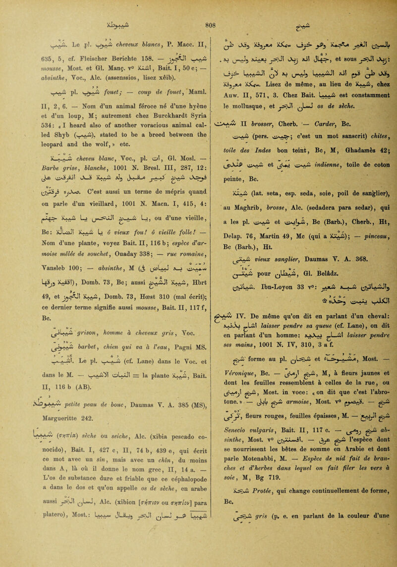 r. Le ,pl. i_jjj-îi cheveux blancs, P. Macc. II, 685, 5, cf. Fleischer Berichte 158. — mousse, Most. et Gl. Manç. y° x.Lii!, Bait. 1, 50 c ; — absinthe, Yoc., Aie. (assenssios, lisez xêib). > > pl. fouet; — coup de fouet, Maml. II, 2,6. — Nom d’un animal féroce né d’une hyène et d’un loup, M; autrement chez Burckhardt Syria 534 : « I heard also of another voracious animal cal- led Shyb (u^xio), stated to be a breed between the léopard and the wolf, » etc.  °  x_x.*_ii cheveu blanc, Yoc., pl. oî, Gl. Mosl. — Barbe grise, blanche, 1001 N. Bresl. III, 287, 12: S-2 \ Xao,w X). —O O ^ tjXfO. C’est aussi un terme de mépris quand on parle d’un vieillard, 1001 N. Macn. I, 415, 4: 1*^5» Lj ^ ’ ou ^,une vieille j Bc: iÜLûaJl x^i; L 6 vieux fou! ô vieille folle! — Nom d’une plante, voyez Bait. II, 116b; espèce d'ar¬ moise mêlée de souchet, Ouaday 338; — rue romaine, O v. J Yansleb 100; — absinthe, M (J, (jaLyd x_j os La-J&î), Domb. 73, Bc; aussi xui;, Hbrt 49, et Domb. 73, Hœst 310 (mal écrit); ce dernier terme signifie aussi mousse, Bait. II, 117 f, Bc. * O - grisou, homme a cheveux gris, Yoc. « JO- barbet, chien gui va à Veau, Pagni MS. > ^ o£ s > ^.^_wî. Le pl. (cf. Lane) dans le Yoc. et dans le M. — v_ II, 116 b (AB). oLyJî i= la plante xj_x£, Bait. petite peau de bouc, Daumas V. A. 385 (MS), r Margueritte 242. (a^7rix) sèche ou seiche, Aie. (xibia pescado co- nocido), Bait. I, 427 c, II, 74 b, 439 e, qui écrit ce mot avec un sîn, mais avec un chîn, du moins dans A, là où il donne le nom grec, II, 14 a. — L’os de substance dure et friable que ce céphalopode a dans le dos et qu’on appelle os de sèche, en arabe O *- aussi qLwJ, Aie. (xibion [<7y/7riov ou <r>i7riov] para platero), Most.: JULj5 0LJ j_S> i > . xj (j~J5 xJLou xil et sous ysyil i—3j3* Laaa.wJ1 xj Lxj-çw.J1 xj| j•ÿi xs5jus xüfw. Lisez de même, au lieu de chez Auw. II, 571, 3. Chez Bait. est constamment le mollusque, et qL*J os ^e s^e‘ 0>;>w II brosser, Cherb. — Carder, Bc. (pers. c’est un mot sanscrit) chites, toile des Indes bon teint, Bc, M, Ghadamès 42; — O w .* *• ^kXXS1 et indienne, toile de coton peinte, Bc. xaaÜ (lat. seta, esp. seda, soie, poil de sanglier), au Maghrib, brosse, Aie. (sedadera para sedar), qui a les pl. et , Bc (Barb.), Cherb., Ht, G ^ Delap. 76, Martin 49, Mc (qui a iüU^i); — pinceau, Bc (Barb.), Ht. vieux sanglier, Daumas Y. A. 368. lo x G - pour Gl. Belâdz. (•jvj'Lçw. Ibn-Loyon 33 v°: _otw x_«—Ci 1*0*- IY. De même qu’on dit en parlant d’un cheval: xoÀj ^Lil laisser pendre sa queue (cf. Lane), on dit en parlant d’un homme: xjiA-u _iii laisser pendre ses mains, 1001 N. IY, 310, 3 a f. w - > O «. forme au pl. et Most. — Véronique, Bc. — M, à fleurs jaunes et dont les feuilles ressemblent à celles de la rue, ou ^ji ^0B** iQ voce: «on dit que c’est l’abro- tone. » — gwïi armoise, Most. v° — g-w w o y ‘ Jî, fleurs rouges, feuilles épaisses, M. — gJÏ Senecio vulgaris, Bait. II, 117 c. — a^~ sinthe, Most. v° l’espèce dont se nourrissent les bêtes de somme en Arabie et dont parle Motenabbi, M. — Espèce de nid fait de bran¬ ches et d'herbes dans lequel on fait filer les vers à soie, M, Bg 719. P r otée, qui change continuellement de forme, Bc. gris (p. e. en parlant de la couleur d’une