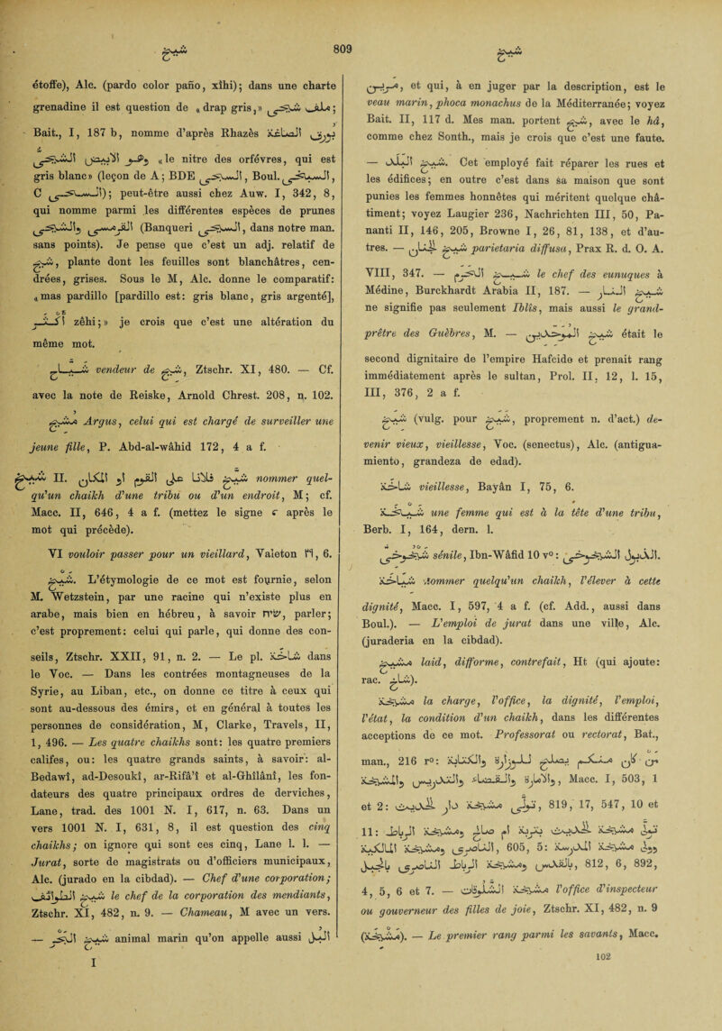 étoffe), Aie. (pardo color pafio, xîhi); dans une charte grenadine il est question de « drap gris,» v-si*; Bait., I, 187 b, nomme d’après Rhazès iLcUxil il «le nitre des orfèvres, qui est gris blanc» (leçon de A; BDE , Boul. C ^-^UwJi); peut-être aussi chez Auw. I, 342, 8, qui nomme parmi les différentes espèces de prunes (Banqueri dans notre man. sans points). Je pense que c’est un adj. relatif de plante dont les feuilles sont blanchâtres, cen¬ drées, grises. Sous le M, Aie. donne le comparatif: «mas pardillo [pardillo est: gris blanc, gris argenté], *■ o £ zêhi;» je crois que c’est une altération du même mot. -iS—Â vendeur de Ztschr. XI, 480. — Cf. O  c** „ avec la note de Reiske, Arnold Chrest. 208, n. 102. Argus, celui gui est chargé de surveiller une jeune fille, P. Abd-al-wâhid 172, 4 a f. II. U^ls g_«uà nommer quel¬ qu'un chaikh d'une tribu ou d'un endroit, M; cf. Macc. II, 646, 4 a f. (mettez le signe c après le mot qui précède). YI vouloir passer pour un vieillard, Valeton H, 6. O - L’étymologie de ce mot est fournie, selon O M. Wetzstein, par une racine qui n’existe plus en arabe, mais bien en hébreu, à savoir rvt?, parler; c’est proprement: celui qui parle, qui donne des con¬ seils, Ztschr. XXII, 91, n. 2. — Le pl. dans le Yoc. — Dans les contrées montagneuses de la Syrie, au Liban, etc., on donne ce titre à ceux qui sont au-dessous des émirs, et en général à toutes les personnes de considération, M, Clarke, Travels, II, 1, 496. — Les quatre chaikhs sont: les quatre premiers califes, ou: les quatre grands saints, à savoir: al- Bedawî, ad-Desoukî, ar-Rifâ’î et al-Ghîlânî, les fon¬ dateurs des quatre principaux ordres de derviches, Lane, trad. des 1001 N. I, 617, n. 63. Dans un vers 1001 N. I, 631, 8, il est question des cinq chaikhs; on ignore qui sont ces cinq, Lane 1. 1. — Jurât, sorte de magistrats ou d’officiers municipaux, Aie. (jurado en la cibdad). — Chef d'une corporation ; le chef de la corporation des mendiants, Ztschr. XI, 482, n. 9. — Chameau, M avec un vers. — animal marin qu’on appelle aussi jJJi C/ I et qui, à en juger par la description, est le veau marin, phoca monachus de la Méditerranée; voyez Bait. II, 117 d. Mes man. portent avec le hâ, comme chez Sonth., mais je crois que c’est une faute. — lXLJî empl°y® fait réparer les rues et les édifices; en outre c’est dans sa maison que sont punies les femmes honnêtes qui méritent quelque châ¬ timent; voyez Laugier 236, Nachrichten III, 50, Pa- nanti II, 146, 205, Browne I, 26, 81, 138, et d’au¬ tres. — jjLÜl gy-à parietaria diffusa, Prax R. d. O. A. YIII, 347. — (*7^^ *• chef des eunuques à Médine, Burckhardt Arabia II, 187. — ne signifie pas seulement Iblîs, mais aussi le grand- prêtre des Guèbres, M. — g^i; était le second dignitaire de l’empire Hafcide et prenait rang immédiatement après le sultan, Prol. II, 12, 1. 15, III, 376, 2 a f. g-y£, proprement n. d’act.) de¬ venir vieux, vieillesse, Yoc. (senectus), Aie. (antigua- miento, grandeza de edad). vieillesse, Bayân I, 75, 6. , O , » une femme qui est à la tête d'une tribu, Berb. I, 164, dern. 1. sénile, Ibn-Wâfid 10 v° : 1 JjjiÂJI. •,iommer quelqu'un chaikh, l'élever à cette gyyi; (vulg. pour dignité, Macc. I, 597, 4 a f. (cf. Add., aussi dans Boul.). — L'emploi de jurât dans une ville, Aie. (juraderia en la cibdad). laid, difforme, contrefait, Ht (qui ajoute: rac. gl£). Ici charge, l'office, la dignité, l'emploi, l'état, la condition d'un chaikh, dans les différentes acceptions de ce mot. Professorat ou rectorat, Bat., o * man,, 216 r°: Sjh^-LS cr* -*1rn ft-, Macc. I, 503, 1 et 2: j , 819, 17, 547, 10 et 11: |»5 •vÿj iî*j àyjCJliî (^y-oLÜi, 605, 5: iAjj ^youüi (jwlXüJIj, 812, 6, 892, 4, 5, 6 et 7. — olî^LÎo! l'office d'inspecteur ou gouverneur des filles de joie, Ztschr. XI, 482, n. 9 (x^\JL«). — Le premier rang parmi les savants, Macc. 102
