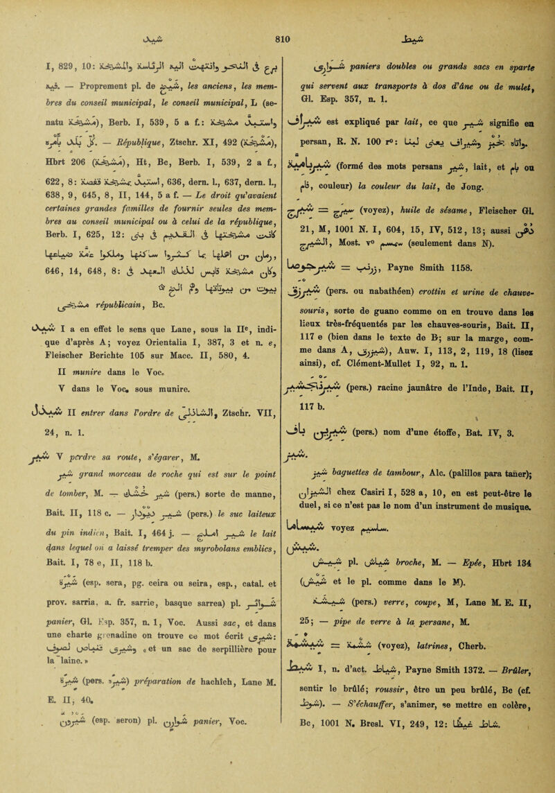 I, 829, 10: ÜawIjJS iyüi ,3 O - sus. — Proprement pl. de £yyà, anciens, les mem- ires dtt conseil municipal, le conseil municipal, L (se- natu a^îx*), Berb. I, 539, 5 a f.: tsyaù Odj X — République, Ztschr. XI, 492 (iLsryivo), Hbrt 206 (âL^viw»), Ht, Bc, Berb. I, 539, 2 a fc, 622, 8: tLnsü iAaX>J, 636, dern. L, 637, dern. L, 638, 9, 645, 8, II, 144, 5 a f. — Le droit qu'avaient certaines grandes familles de fournir seules des mem¬ bres au conseil municipal ou à celui de la république, Berb. I, 625, 12: ^ à ) 1 % Lgci A<a> mc. [jXLo^ LpAu« \Le. LglPl q, qIo^ , 646, 14, 648, 8: 3 -X£*Jî u«ois <5r gji j?5 Lp'üj-o ^ o*o républicain, Bc. I a en effet le sens que Lane, sous la IIe, indi¬ que d’après A; voyez Orientalia I, 387, 3 et n. e, Fleischer Berichte 105 sur Macc. II, 580, 4. II munir e dans le Voc. V dans le Voc. sous munire. (JvXaXw II entrer dans l'ordre de Ztschr. VII, 24, n. 1. V perdre sa route, s'égarer, M. jfSm grand morceau de roche qui est sur le point O 5 de tomber, M. — (pers.) sorte de manne, O O Bait. II, 118 c. — (pers.) le suc laiteux du pin indien, Bait. I, 464 j. — ^J^ol le lait <%ans lequel on a laissé tremper des myrobolans emblics, Bait. I, 78 e, II, 118 b. «. G « ïjM' (esp. sera, pg. ceira ou seira, esp., catal. et prov. sarria. a. fr. sarrie, basque sarrea) pl. j IL, panier, Gl. Ksp. 357, n. 1, Voc. Aussi sac, et dans une charte grenadine on trouve ce mot écrit ^5-yii: uiyaJ «et un sac de serpillière pour la laine. » 0 * (P®ra. ».*£,) préparation de hachîch, Lane M. 0 S 0 E. n, 40. J- 5 0- „ qùjtr* (esP- seron) pl. panier, Voc. paniers doubles ou grands sacs en sparte qui servent aux transports à dos d'âne ou. de mulet, Gl. Esp. 357, n. 1. oîr*à est expliqué par lait, ce que signifie en persan, R. N. 100 r°: Uj ^ j+k «lïïj. S tr** (formé des mots persans j*J^, lait, et J.L ou j»li, couleur) la couleur du lait, de Jong. (voyez), huile de sésame, Fleischer Gl. 21, M, 1001 N. I, 604, 15, IV, 512, 13; aussi o*> Most. v° (seulement dans N). 'jPayne Smith 1158. - O 4Lr*r (pers. ou nabathéen) crottin et urine de chauve- souris, sorte de guano comme on en trouve dans les lieux très-fréquentés par les chauves-souris, Bait. H, 117 e (bien dans le texte de B; sur la marge, com¬ me dans A, ^fp&)t Auw. I, 113, 2, 119, 18 Gisez ainsi), cf. Clément-Mullet I, 92, n. 1. ^ O + (pers.) racine jaunâtre de l’Inde, Bait. II, 117 b. oL (pers.) nom d’une étoffe, Bat. IV, 3. baguettes de tambour , Aie. (palillos para taner); chez Casiri I, 528 a, 10, en est peut-être le duel, si ce n’est pas le nom d’un instrument de musique. Lav. (jà-Awü pl. (jàLyà broche, M. — Epée, Hbrt 134 O ^ (u''-**1 et le pl. comme dans le M). (pers.) verre, coupe, M, Lane M. E. II, 25; — pipe de verre à la persane, M. - e (voyez), latrines, Cherb. 0 * I, n. d’act. JsLoù., Payne Smith 1372. — Brûler, sentir le brûlé; roussir, être un peu brûlé, Bc (cf. — S'échauffer, s’animer, se mettre en colère, Bc, 1001 N. Bresl. VI, 249, 12: üLi _bU.