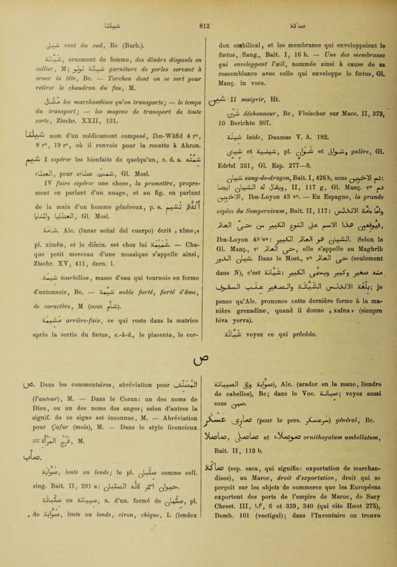 vent du sud, Bc (Barb.). ël.+Jj., ornement de femme, dinârs disposé» en collier, M; garniture de perles servant à orner la tête, Bc. — Torchon de/nt on se sert pour retirer le chaudron du feu, M. les marchandises gu'on transporte ; — le temps du transport; — les moyens de transport de U/ute sorte, ZtHchr. XXII, 131. don ombilical, et le» membranes qui enveloppaient le fœtus,, Sang., Bait. I, 16 b. — Une des membranes gui enveloppent Pœil, nommée ainsi à cause de sa ressemblance avec celle qui enveloppe le fœtus, GL Manç. in voce. yw II maigrir, Ht. O „ déshonneur, Bc, Fleischer sur Macc. 11, 379, 10 Berichte 307. 8 r° nom d’un médicament composé, Ibn-Wâfid 4 r°, , 19 r“, oii il renvoie pour la recette à Ahron. I espérer les bienfaits de quelqu’un, c. d. a. pour ijiJac yj-s-t-Z, Gl. MosL IY faire espérer une chose, la jrrfjmettre, propre¬ ment en parlant d’un nuage, et au fig. en parlant > i* >£ de la main d’un homme généreux, p. e. fthS'ï Lil n«il, Gl. Mosl. Ale. (lunar serial del cuerpo) écrit ,xîme,* pl. xirnên, et le dimin. est chez lui — Cha¬ que petit morceau d’une mosaïque s’appelle ainsi, Ztschr. XV, 411, dem. 1. Ujurlnllon, masse d’eau qui tournoie en forme n d’entonnoir, Bc. — «U-yi; noble fierté, fierté d'âme, P de caractère, M (sous «L&). arrière-faix, ce qui reste dans la matrice àJ-y£ laide, Daumas Y. A. 182. et àU-ÿyà, pl. et galère, Gl. Edrtsî 331, Gl. Esp. 277—8. Q'-yii sang-de-dragon, Bait. I, 426b, sous («O: uüojI ^wyiJI xî «jlüjj, II, 117 g, Gl. Manç. v° pj ^.3-jJi, Ibn-Lojon 43 v°. — En Espagne, la grande espèce du Sempervivum, Bait. II, 117: jür* Ul5 L5->- cr» SiÂS» qvaÏj-<A, Ibn-Loyon 43 V°: ^Lyijî. Selon le GL Manç., v‘ ^1*11 elle s’appelle au Maghrib ^Lyii. Bans le Most., v° (seulement flans N), c’est XiLy&> : ^-y«Xil ^^*05 *** ^ * tu * * y v_aJLe xJLyiiJI xüj; je pense qu’Alc. prononce cette dernière forme à la ma¬ nière grenadine, quand il donne « xaîna » (sienpre biva yerva). après la sortie du fœtus, c.-à-d., le placenta, le cor- âüLy* voyez ce qui précède. 0° U*- Dans les commentaires, abréviation pour (l'auteur), M. — Dans le Coran: un des noms de Dieu, ou un des noms des anges; selon d’autres la signif. de ce signe est inconnue, M. — Abréviation pour (Jafar (mois), M. — Dans lo style licencieux *K» / . 7 U, = «M zf' M (—>Lû. * t ■> o ijiya, lente ou lende; le pl. jLo comme coll. sing. Bait. II, 291 a: 0L£*xîl xîtf * O (j jüLyi*o ou xiLyyo, n. d’un, formé do , pl. B,' . do xAyo, lente ou lende, ciron, chigue, L (lendex t xjL-yaJI àülyo), Aie. (arador en la mano, liendre de cabellos), Bc; dans le Voc. xJLjo; voyez aussi SOUS O / (pour le pers. jL*+x^y~) général, Bc. et i-')k*Gyeo ornithogalum umbellatum, Bait. II, 119 b. üS\j>û (esp. saca, qui signifie: exportation de marchan¬ dises), au Maroc, droit d'exportation, droit qui se perçoit sur les objets de commerce que les Européens exportent des ports do l’empire do Maroc, de Sacy Chrest. III, l.f, 6 et 339, 340 (qui cite Hœst 275), Domb. 101 (vectigal); dans l’Inventaire on trouve