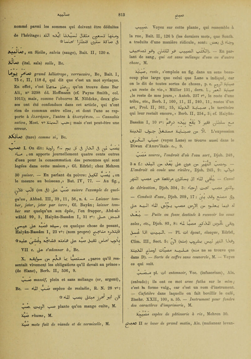 nommé parmi les sommes qui doivent être déduites de 1 héritage : xUi sA->i liA-y*o & Lwl^ I^LIaÂs xALo ,j. ^ O _ Las , en Sicile, salvia (sauge), Bait. II, 120 e. ÎÜIao (ital. sala) salle, Bc. «.Go G «* Lç^j jÀIao grand héliotrope, verrucaire, Bc, Bait. I, 75 c, II, 118 d, qui dit que c’est un mot syriaque. En effet, c’est t-*=y qu’on trouve dans Bar Ali, n° 3298 éd. Hoffmann (cf. Payne Smith, col. 1011); mais, comme l’observe H. Nôldeke, deux glo¬ ses ont été confondues dans cet article, qui n’ont rien de commun entre elles, et dont l’une se rap¬ porte à sXxTVjpiov, l’autre à yXicTpimov. — Cannabis saliva, Most. v° w^>; mais c’est peut-être une erreur. (turc) comme si, Bc. i - 5 I. On dit: xj^I^ l2** t3 A_a « on apporte journellement quatre cents outres d’eau pour la consommation des personnes qui sont logées dans cette maison,» Gl. Edrîsî; chez Mehren a - J 30 puiser. — En parlant du poivre: JyXJj g on le mesure au boisseau,» Bat. IY, 77. — Au fig., l-vSIî (ou ,%) suivre Vexemple de quel¬ qu'un , Abbad. III, 39, 11, 56, n. 4. — Laisser tom¬ ber, jeter, jeter par terre, Gl. Bayân; laisser tom¬ ber sur quelqu’un son épée, l’en frapper, Abd-al- wâhid 99, 3, Haiyân-Bassâm I, 31 r°: Jwê ’i xà-w, ou quelque chose de pesant, Haiyân-Bassâm I, 23 v°: (nom propre) s^lXAjIî -JS. 5 , > &xJic x^uii xiulS1 x»jo JyJij v-jjÂj YII c. s'adonner à, Bc. — * «V « X. pXÜ U. L-kaXw^s «parce qu’il res¬ sentait vivement les obligations qu’il devait au prince » (de Slane), Berb. II, 536, 9. massif, plein et sans mélange (or, argent), Bc. — *Uî espèce de maladie, R. N. 28 v° : & «U! qÜ y-a plante qu’on mange cuite, M. iLyo rhume, M. mets fait de viande et de vermicelle, M. g**, Yoyez sur cette plante, qui ressemble à la rue, Bait. II, 126 b (les derniers mots, que Sonth. a traduits d’une manière ridicule, sont: yasu jf sio-j J9 • ■ INI A X ^ ~ i vy<J>XJ!). — En par¬ lant de sang, qui est sans mélange d'eau ou d'autre chose, M. -- ^ y âoLyo, reste, s’emploie au fig. dans un sens beau¬ coup plus large que celui que Lane a indiqué, car on le dit de toutes sortes de choses, p. e. i£jLyo «un reste de vie,» Müller 131, dern. 1., xjLye «le reste de mes jours,» Autob. 237 r°, le reste d’une tribu, etc., Berb. I, 160, 11, H, 240, 11, restes d’un art, Prol. H, 361, 15, xiji-XJi «le territoire qui leur restait encore,» Berb. II, 254r3; cf. Haiyân- Bassâm I, 10 r°: ^ jdü ,«-« xÀxXl! aLj'L-y-o q-. ^i. L’expression ^ - 9 y.'L-o (voyez Lane) se trouve aussi dans le Diwan d’Amro’lkaïs • c., 9. tyvAiA! source, l'endroit d'où F eau sort, Djob. 248, G 9 G 3 a f. : oJuJi q-» iX*j ^ — L'endroit où coule une rivière, Djob. 245, 9: G 9 w^2-*o ^ iütsjyî ^ fU! -SL. — Canal de dérivation, Djob. 304, 3: flsyi « 9 — Conduit d'eau, Djob. 209, 17 : X_yJî 3=LU CT* Uyï ^ O 9 Ocjt-j. — Puits ou fosse destinée à recevoir les eaux sales, etc., Djob. 83, 8: *11 9 îiM — PI. oi égout, cloaque, Edrîsî, Clim. III, Sect. 5: (xLî) jiP' ' LkP» xLaXli x_^JLe (s~L-s ne se trouve que O dans D). — Sorte de coffre sans couvercle, M. — Yoyez ce qui suit. ^ pl. oi entonnoir, Yoc. (infusorium), Aie. (enbudo); ils ont ce mot avec fatha sur le mîm ; c’est la forme vulg., car c’est un rom d’instrument. — Cafetière dans laquelle on fait bouillir le café, Ztschr. XXII, 100, n. 35. — Instrument pour fondre des caractères cF imprimerie, M. - 9 G - xj«yj^s espèce de pâtisserie à riz, Mehren 30. II se lever de grand matin, Ale. (mananear levan-
