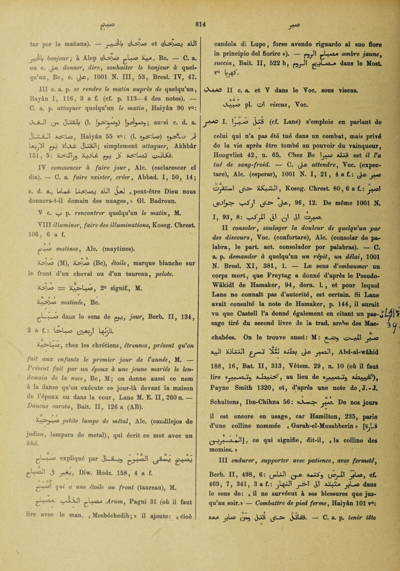 tar por la manana). — et lilwsjjiaj «JJl bonjour ; à Alep ***** ®c — a* ou c. donner, dire, souhaiter le bonjour à quel¬ qu’un, Bc, c. Jæ, 1001 N. III, 53, Bresl. IV, 47. III c. a. p. se rendre le matin auprès de quelqu’un, Bayân I, 116, 3 a f. (cf. p. 113—4 des notes). — C. a. p. attaquer quelqu’un le matin, Haiyân 90 v°: iXiLJi o* JLiaJIj (1. I)au?si c. d. a. JLaJLJI i^.Ua, Haiyân 55 v° : (1. sy^.üo) b^^Lo Jé pi. stjui jUüJi; simplement attaquer, Akhbâr 151, 5: «joLc pé J^ à^lLaj c>oLXs. IV commencer à faire jour, Aie. (esclarescer el dia). — C. a. faire exister, créer, Abbad. I, 50, 14; c. d. a., LLæ L^aoj «AJi JjlI « peut-être Dieu nous donnera-t-il demain des nuages,» Gl. Badroun. V c. i_j p. rencontrer quelqu’un le matin, M. VIII illuminer, faire des illuminations, Koseg. Chrest. 106, 6 a f. O 3 matines, Aie. (maytines). o - o 5 (M), (Bc), étoile, marque blanche sur le front d’un cheval ou d’un taureau, pelote. 0 5 5 „ *->>*3 — , 2e signif., M. * O 5 * 'i~*-s\±Q mutinée, Bc. —*—o dans le sens de pi., jour, Berb. II, 134, 2 a f. : Ls-Lao LgJjLî. jUs-L-o, chez les chrétiens, étrennes, présent qu'on fait aux enfants le premier jour de l'année, M. — Présent fait par un époux à une jeune mariée le len¬ demain de la noce, Bc, M; on donne aussi ce nom à la danse qu’on exécute ce jour-là devant la maison de l’époux ou dans la cour, Lane M. E. II, 260n. — Daucus carota, Bait. II, 126 a (AB). ~ 5 3 'é-txzy+KD petite lampe de métal, Aie. (candilejos de judios, lampara de métal), qui écrit ce mot avec un khâ. £.l.r.*3 explique par J■—^—~* £.Lax!! £ Diw. Hodz. 158, 4 a f. 5 ^ OÎ qui a une étoile au front (taureau), M. i ° o . Arum, Pagni 31 (où il faut lire avec le man. « Mesbéchedib; » il ajoute: «cioè candela di Lupo, forse avendo riguardo al suo flore in principio del fiorire »). — ambre jaune, succin, Bait. II, 522 b, dans le Most. yo |^. II c. a. et V dans le Voc. sous viscus. O m 5 Auas pl. ol viscus, Voc. ^ O - a 3 I. Jjcï (cf. Lane) s’emploie en parlant de celui qui n’a pas été tué dans un combat, mais privé de la vie après être tombé au pouvoir du vainqueur, Hoogvliet 42, n. 65. Chez Bc Lyo adiS est il l'a tué de sang-froid. — C. attendre, Voc. (expec- tare), Aie. (esperar), 1001 N. I, 21, 4 a f.: yue CS J cyiXA*! KXyiJi, Koseg. Chrest. 80,6af.: •-iSJ ,ëx> (J-c, 96, 12. De même 1001 N. I, 93, 8: J! Qi o-mo. II consoler, soulager la douleur de quelqu'un par des discours, Yoc. (confortare), Aie. (consolar de pa¬ labra, le part. act. consolador por palabras). — C. a. p. demander à quelqu’un un répit, un délai, 1001 N. Bresl. XI, 381, 1. — Le sens à'embaumer un corps mort, que Freytag a donné d’après le Pseudo- Wâkidî de Hamaker, 94, dern. L, et pour lequel Lane ne connaît pas d’autorité, est certain. Si Lane avait consulté la note de Hamaker, p. 144, il aurait vu que Castell l’a donné également en citant un pas- y sage tiré du second livre de la trad. arabe des Mac¬ chabées. On le trouve aussi: M: £-+0$ j*-*9 xaJ) îüLaâJI hÜJ «ûlaj (Jæ jytaii, Abd-al-wâhid 188, 16, Bat. II, 313, Vêtem. 29, n. 10 (où il faut lire «jAyA-î.ïj xJajyLz*', au lieu de «-wxajj Payne Smith 1320, et, d’après une note de,J.-J. * - 5 Schultens, Ibn-Chihna 56: ypo. De nos jours il est encore en usage, car Hamilton, 235, parie d’une colline nommée « Garah-el-Musabberin » [slLS s . y , ce qui signifie, dit-il, «la colline des momies. » III endurer, supporter avec patience, avec fermeté, Berb. II, 498, 6: c£ 469, 7, 341, 3 a f.: jA>\ «jÿ£« jjLxj dans le sens de : « il ne survécut à ses blessures que jus¬ qu’au soir.» — Combattre de pied ferme, Haiyân 101 v°: O ~ 5 - -