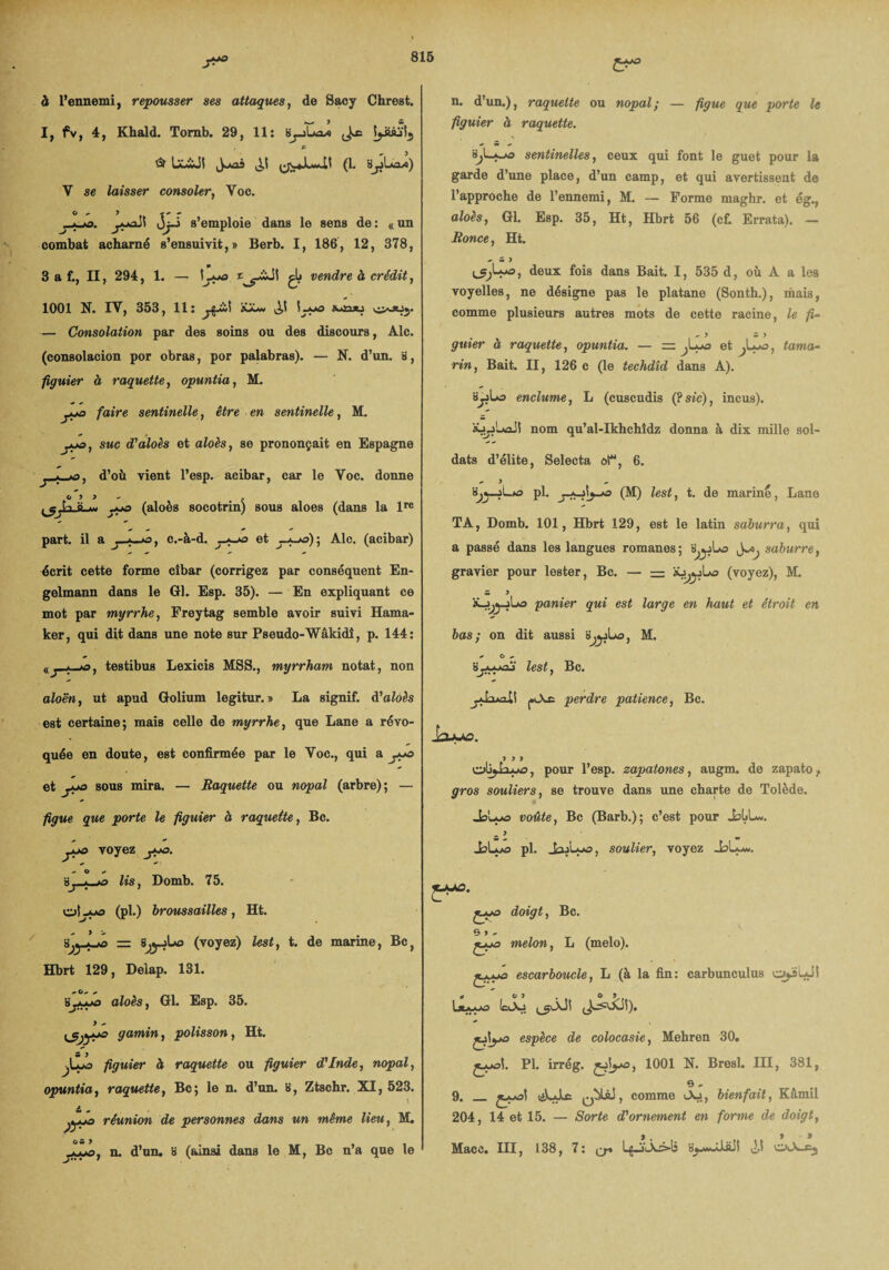 à l’ennemi, repousser ses attaques, de Sacy Chrest. I, fv, 4, Khald. Tomb. 29, 11: S^-iLaa IjisuS^ £ ^ LôiJt ^«JN,.4>Lw H (1. V se laisser consoler, Yoc. O - 9 * OjJ s’emploie dans le sens de : « un combat acharné s’ensuivit,» Berb. I, 186, 12, 878, 3 a f., II, 294, 1. — \ly> £gjj vendre à crédit, 1001 N. IV, 353, 11: 'îJJ* \y*° — Consolation par des soins ou des discours, Aie. (consolacion por obras, por palabras). — N. d’un, a, figuier à raquette, opuntia, M. faire sentinelle, éire en sentinelle, M. suc d'aloès et aioàs, se prononçait en Espagne d’où vient l’esp. acibar, car le Voc. donne O 9 9 ~ . y*o (aloès socotrin) sous aloes (dans la lre part, il a , c.-à-d. _*-*£> et yyo)’, Ale. (acibar) écrit cette forme cîbar (corrigez par conséquent En- gelmann dans le Gl. Esp. 35). — En expliquant ce mot par myrrhe, Freytag semble avoir suivi Hama- ker, qui dit dans une note sur Pseudo-Wâkidî, p. 144: <(_;_a9, testibus Lexicis MSS., myrrham notât, non n. d’un.), raquette ou nopal; — figue que porte le figuier à raquette. sentinelles, ceux qui font le guet pour la garde d’une place, d’un camp, et qui avertissent de l’approche de l’ennemi, M. — Forme maghr. et ég., aloès, Gl. Esp. 35, Ht, Hbrt 56 (cf. Errata). — Ronce, Ht. <■ w ) deux fois dans Bait. I, 535 d, où A a les voyelles, ne désigne pas le platane (Sonth.), mais, comme plusieurs autres mots de cette racine, le fi- *9 w J guier à raquette, opuntia. — = ^L-o et Jyo, tama¬ rin, Bait. II, 126 c (le techdîd dans A). «ijjLo enclume, L (cuscudis (?sic), incus). nom qu’al-Ikhchîdz donna à dix mille sol¬ dats d’élite, Selecta oi, 6. ^ y * pl. (M) lest, t. de mariné, Lane TA, Domb. 101, Hbrt 129, est le latin saburra, qui a passé dans les langues romanes ; b^jLo saburre, gravier pour lester, Bc. — = (voyez), M. w 9 panier qui est large en haut et étroit en bas; on dit aussi b^jLo, M. - O + lest, Bc. aloën, ut apud Golium legitur. » La signif. d'aloès est certaine; mais celle de myrrhe, que Lane a révo¬ quée en doute, est confirmée par le Voc., qui a y*o et y*o sous mira. — Raquette ou nopal (arbre); — figue que porte le figuier à raquette, Bc. ypo voyez y+o. * O Xj-jyo lis, Domb. 75. oly*o (pl.) broussailles, Ht. iyyyo = SjyjLa (voyez) lest, t. de marine, Bcf Hbrt 129, Delap. 131. ialoès y Gl. Esp. 35. gamin, polisson, Ht. figuier à raquette ou figuier d'Inde, nopal, opuntia, raquette, Bc; le n. d’un, s, Ztschr. XI, 523. & + jypo réunion de personnes dans un même lieu, M. OS 9 yupo, n. d’un, s (ainsi dans le M, Bc n’a que le yLt*ai\ perdre patience, Bc. Injy*r>. 9 9 9 o'ojia^o, pour l’esp. zapatones, augm. de zapato, gros souliers, se trouve dans une charte de Tolède. JsIaaô voûte, Bc (Barb.); c’est pour JbbL*. _ 9 JslLo pl. JojUjo , soulier, voyez doigt, Bc. G 9 ~ çyo melon, L (melo). ^ escarboucle, L (à la fin: carbunculus oyiuil espèce de colocasie, Mehren 30. Pl. irrég. 1001 N. Bresl. III, 381, e. 9. _ , comme <Aj, bienfait, Kâmil 204, 14 et 15. — Sorte d'ornement en forme de doigt, ) , ) • * Macc. III, 138, 7: L^jL\£>!3 bj^m^UüI ,2>S