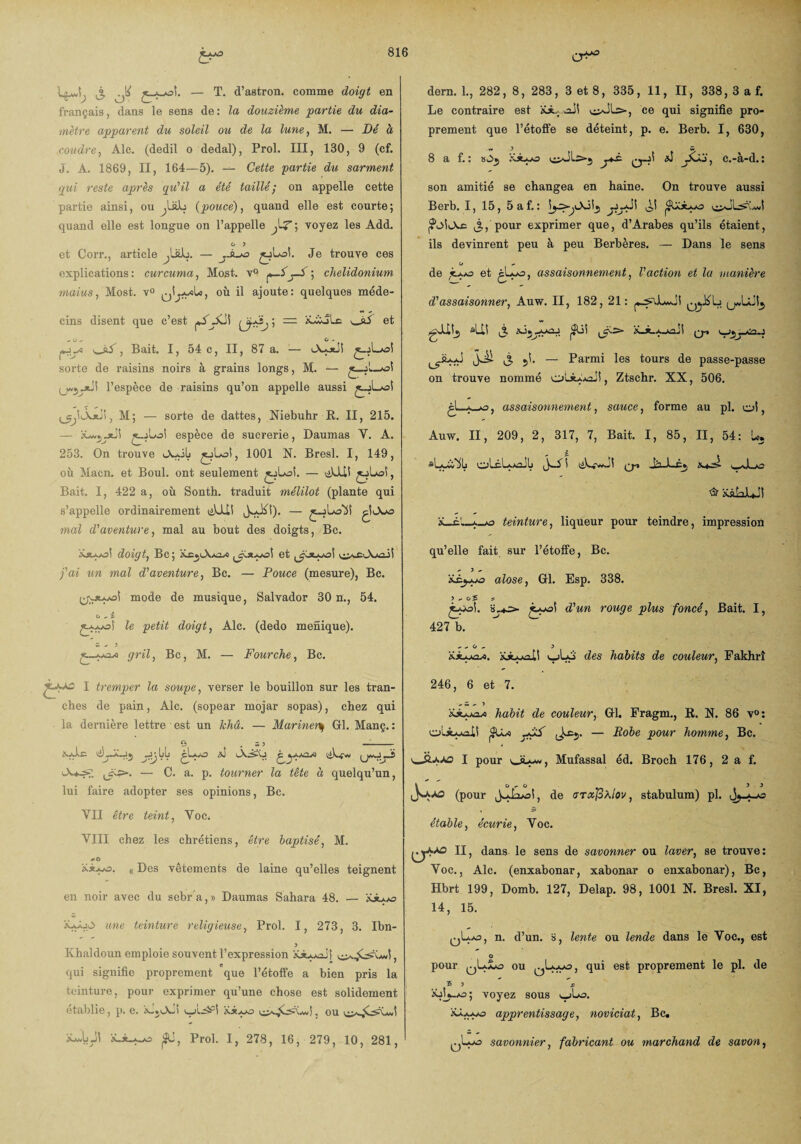 1 ^ ^ £_*^oî. — T. d’aBtron. comme doigt en français, dans le sens de: la douzième partie du dia¬ mètre apparent du soleil ou de la lune, M. — Dé à coudre, Aie. (dedil o dedal), Prol. III, 130, 9 (cf. J. À. 1869, II, 164—5). — Cette partie du sarment gui reste après qu'il a été taillé; on appelle cette partie ainsi, ou (pouce), quand elle est courte ; quand elle est longue on l’appelle ; voyez les Add. G 3 et Corr., article ^lüJb. — Je trouve ces explications: curcuma, Most. v° p—ï-S ; chelidonium maius, Most. v° où il ajoute: quelques méde¬ cins disent que c’est {ÿ&j j = iGàjLc et , Bait. 1, 54 c, II, 87 a. — sorte de raisins noirs à grains longs, M. — —•«( l’espèce de raisins qu’on appelle aussi £-jLaoÎ M; — sorte de dattes, Niebuhr R. II, 215. — l'Lwjjtii £_jLa! espèce de sucrerie, Daumas Y. A. 253. On trouve A~ilj , 1001 N. Bresl. I, 149, où Macn. et Boul. ont seulement tjLoi. — Bait. I, 422 a, où Sonth. traduit mèlïlot (plante qui s’appelle ordinairement üUI! mal d'aventure, mal au bout des doigts, Bc. doigt, Bc ; et fai un mal d’aventure, Bc. — Pouce (mesure), Bc. mode de musique, Salvador 30 n., 54. o ^ i £A.yoi le petit doigt, Aie. (dedo menique). w - 3 gril, Bc, M. — Fourche, Bc. dern. 1., 282, 8, 283, 3 et 8, 335, 11, II, 338, 3 a f. Le contraire est iGL aSI ce qui signifie pro¬ prement que l’étoffe se déteint, p. e. Berb. I, 630, w 3 w 8 a f. : ’éJupo j*P x5 jSS.j-, c.-à-d.: son amitié se changea en haine. On trouve aussi Berb. I, 15, 5af. : oî j,, pour exprimer que, d’Arabes qu’ils étaient, ils devinrent peu à peu Berbères. — Dans le sens o - de .o et , assaisonnement, Vaction et la manière d’assaisonner, Auw. II, 182, 21: Lj sUî j JJi j 5Î. — Parmi les tours de passe-passe on trouve nommé , Ztschr. XX, 506. ^, assaisonnement, sauce, forme au pl. oî, Auw. II, 209, 2, 317, 7, Bait. I, 85, II, 54: U. * & > oLéL».*aJlj i (2r* >^Ji_o & xâLJUJI x_£!_teinture, liqueur pour teindre, impression qu’elle fait sur l’étoffe, Bc. - 3 - alose, Gl. Esp. 338. 3 - OÎ £-çoi. ^’Mn j?Zws foncé, Bait. I, 427 b. - - O ~ 5 xjGxxU v_jLo des habits de couleur, Fakhrî I tremper la soupe, verser le bouillon sur les tran¬ ches de pain, Aie. (sopear mojar sopas), chez qui la dernière lettre • est un khâ. — Mariner% Gl. Manç. : , O . w 5 —- ciL-A-jj gLyo ^ lX^VJ ,_As=-. — C. a. p. tourner la tête à quelqu’un, lui faire adopter ses opinions, Bc. YII être teint, Voc. VIII chez les chrétiens, être baptisé, M. #>ô Ki>-o. (( Des vêtements de laine qu’elles teignent en noir avec du sebra,» Daumas Sahara 48. — xjGas x*^jO une teinture religieuse, Prol. I, 273, 3. Ibn- 3 Khaldoun emploie souvent l’expression xxxxJS , qui signifie proprement que l’étoffe a bien pris la teinture, pour exprimer qu’une chose est solidement établie, p. e. x.}Aii xx.*jo . ou 246, 6 et 7. ^ w - ? xjLoux* habit de couleur, Gl. Fragm., R. N. 86 v°: olxxuxll (Jæj. — Robe pour homme, Bc. OiAAS I pour ou-w, Mufassal éd. Broch 176, 2 a f. k o - ci y 3 (pour de <TTxJ3è.iov, stabulum) pl. étable, écurie, Yoc. II, dans le sens de savonner ou laver, se trouve: Voc., Aie. (enxabonar, xabonar o enxabonar), Bc, Hbrt 199, Domb. 127, Delap. 98, 1001 N. Bresl. XI, 14, 15. qL*I * 3, n- d’un, s, lente ou lende dans le Voc., est O pour qLxxao ou ^L-juo, qui est proprement le pl. de S J % xjL-aj ; voyez sous v_jLx3. xL^o apprentissage, noviciat, Bc. xUJi X-X-Awo ^U, Prol. I, 278, 16, 279, 10, 281, qwo savonnier, fabricant ou marchand de savon,