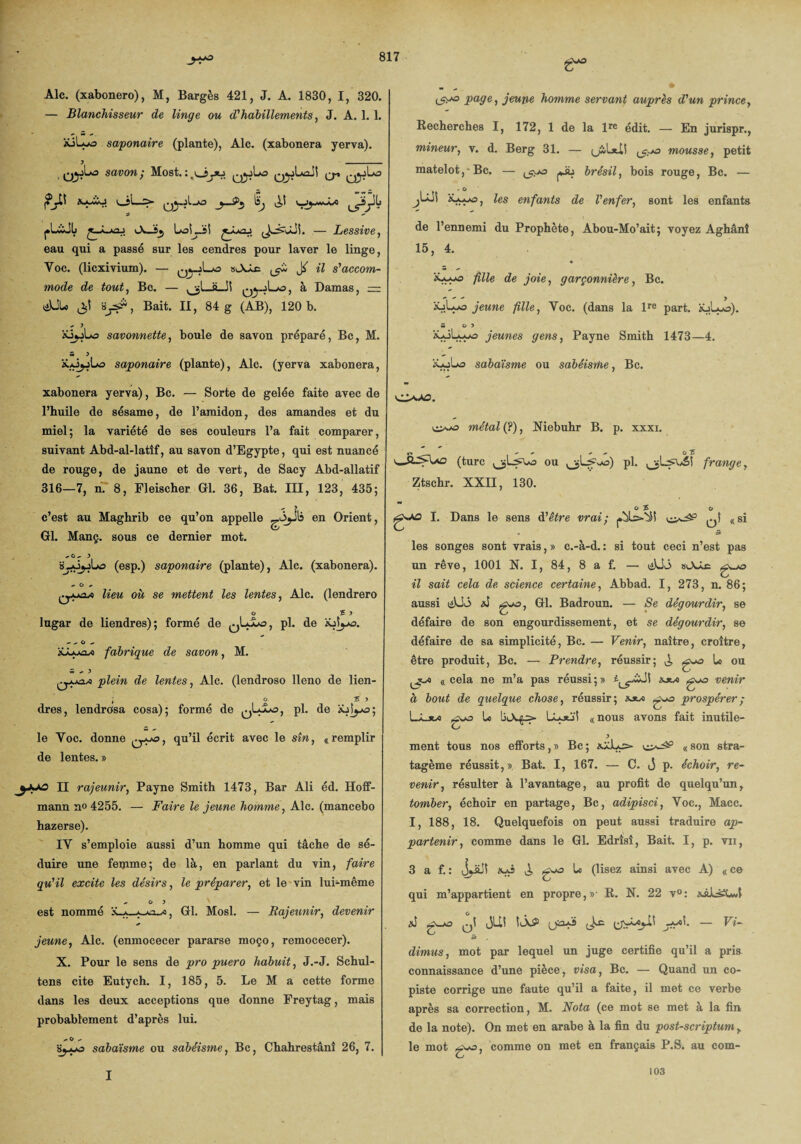 Aie. (xabonero), M, Bargès 421, J. A. 1830, I, 320. — Blanchisseur de linge ou d'habillements, J. A. 1. 1. üilyo saponaire (plante), Aie. (xabonera yerva). q^jLo savon', Most.^^1*3 qjjLoJ! ^ j?j-ü Iwji—> qJ.jI.A3 j—0>j Éj V_J^vw-W0 rUJL. t ■À. j iA_Ïj LoLJsi — Lessive, eau qui a passé sur les cendres pour laver le linge, Yoc. (liexivium). — qj^Lao slXâc ^ il s'accom¬ mode de tout, Bc. — 0l_0 qjjLo, à Damas, = «i)JU> $ aBait. Il, 84 g (AB), 120 b. ^ 3 xS^jLs savonnette, boule de savon préparé, Bc, M. S 3 ïyJjjLa saponaire (plante), Ale. (yerva xabonera, xabonera yerva), Bc. — Sorte de gelée faite avec de l’huile de sésame, de l’amidon, des amandes et du miel ; la variété de ses couleurs l’a fait comparer, suivant Abd-al-latîf, au savon d’Egypte, qui est nuancé de rouge, de jaune et de vert, de Sacy Abd-allatif 316—7, n. 8, Fleischer Gl. 36, Bat. III, 123, 435; - 3 c’est au Maghrib ce qu’on appelle en Orient, Gl. Manç. sous ce dernier mot. ^ O ^ 3 B-jÔjjLo (esp.) saponaire (plante), Aie. (xabonera). O + lieu où se mettent les lentes, Aie. (lendrero O f 3 lugar de liendres); formé de pl. de XjL/o. - ^ C - 'sJuynji fabrique de savon, M. w ^ 3 plein de lentes, Aie. (lendroso lleno de lien- ; o 5 3 dres, lendrosa cosa); formé de qLJLo, pl. de iûîyo; le Yoc. donne Q-ys, qu’il écrit avec le sîn, «remplir de lentes. » II rajeunir, Payne Smith 1473, Bar Ali éd. Hoff¬ mann n« 4255. — Faire le jeune homme, Aie. (mancebo hazerse). IV s’emploie aussi d’un homme qui tâche de sé¬ duire une femme ; de là, en parlant du vin, faire qu'il excite les désirs, le préparer, et le vin lui-même est nommé x. Gl. Mosl. — Rajeunir, devenir jeune, Aie. (enmocecer pararse moço, remocecer). X. Pour le sens de pro puero habuit, J.-J. Schul- tens cite Eutych. I, 185, 5. Le M a cette forme dans les deux acceptions que donne Freytag, mais probablement d’après lui. ^ O ^ Sjjpo sabaïsme ou sabéisme, Bc, Chahrestâni 26, 7. (5!><3 page, jeune homme servant auprès d'un prince, Recherches I, 172, 1 de la lre édit. — En jurispr., mineur, v. d. Berg 31. — uS.l*iî mousse, petit matelot,-Bc. — ^0 gb brésil, bois rouge, Bc. — « O jLüi iùwo, les enfants de l'enfer, sont les enfants de l’ennemi du Prophète, Abou-Mo’ait; voyez Aghânî 15, 4. * fille de joie, garçonnière, Bc. iûllô y'ewwe fille, Yoc. (dans la lre part. xjLjo). w 0 3 iüJLwo jeunes gens, Payne Smith 1473—4. iooUs sabaïsme ou sabéisme, Bc. O»A0. 0^3 méta/ (?), Niebuhr B. p. xxxi. v» — + + o 5 (turc ou pl. frange y Ztschr. XXII, 130. o £ I. Dans le sens d'être vrai; qÎ «si • 5 les songes sont vrais, » c.-à-d. : si tout ceci n’est pas un rêve, 1001 N. I, 84, 8 a f. — g^x> il sait cela de science certaine, Abbad. I, 273, n. 86; aussi tiüô g^o, Badroun. — Se dégourdir, se défaire de son engourdissement, et se dégourdir, se défaire de sa simplicité, Bc. — Venir, naître, croître, être produit, Bc. — Prendre, réussir; j, gga U ou jjt/e «cela ne m’a pas réussi;» xjw ggo venir à bout de quelque chose, réussir; sjuo g^o prospérer; Lâ_jw U iLoü! «nous avons fait inutile- ment tous nos efforts, » Bc ; « son stra¬ tagème réussit,» Bat. I, 167. — C. J p. échoir, re¬ venir, résulter à l’avantage, au profit de quelqu’un, tomber, échoir en partage, Bc, adipisci, Yoc., Macc. I, 188, 18. Quelquefois on peut aussi traduire ap¬ partenir, comme dans le Gl. Edrîsî, Bait. I, p. vii, 3 a f.: J^JÎ Kjj glo (lisez ainsi avec A) « ce qui m’appartient en propre,»' R. N. 22 v°: x&LsiCwl &î g-o q! ijUï — Vi- dimus, mot par lequel un juge certifie qu’il a pris connaissance d’une pièce, visa, Bc. — Quand un co¬ piste corrige une faute qu’il a faite, il met ce verbe après sa correction, M. Nota (ce mot se met à la fin de la note). On met en arabe à la fin du post-scriptum , le mot g-o, comme on met en français P.S. au com- I 103
