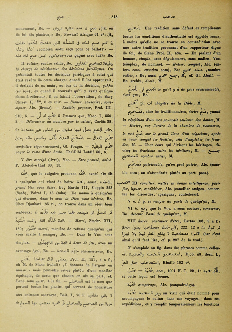 de lui dix piastres,» Bc, Nowairî Afrique 61 v°: jls5 j <• O o 5 yiJLiü exXft-3 (jJl BJUÏJt £ g^o yS ^ 5iÂ/5 \ÔS «combien as-tu reçu pour ce ballot?» — xâ» («U gjo «qu’avez-vous gagné avec lui?» Bc. II valider, rendre valide, Bc. ^LxàJf gsjsuaj' xÂAbj la charge de vérificateur des décisions juridiques. On présentait toutes les décisions juridiques à celui qui était revêtu de cette charge: quand il les approuvait, il écrivait de sa main, au bas de la décision, çahha (vu bon)] et quand il trouvait qu’il y avait quelque chose à réformer, il en faisait l’observation, de Sacy Chrest. I, tft“, 8 et suiv. — Signer, souscrire, sous- signer, Aie. (firmar). — Etablir, prouver, Prol. III, E S 210, 5. — q! AJ g^ il Vassura que, Macc. I, 556, 3. — Déterminer un nombre par le calcul, Cartâs 38, 2: iuAXjw jkê. (jJjJ! q-% l3jjLo L$aS jxlJp- xjIo v_jüb iXXxii g-^Uaâ. — (jLxüJl g^P combattre vigoureusement, 01. Fragm. — xliLJI gJîP payer le reste d’une dette, Tha’âlibî Latâïf 56, 6. Y être corrigé (livre), Yoc. — Etre prouvé, avéré, P. Abd-al-wâhid 88, 15. àüâP, que le vulgaire prononce xj£P, santé. On dit à quelqu’un qui vient de boire: àcâP, santé, c.-à-d., grand bien vous fasse, Bc, Martin 177, Coppin 223 (Saah), Poiret I, 43 (saha). De même à quelqu’un qui éternue, dans le sens de Dieu vous bénisse, Bc. Chez Djaubarî, 85 r°, on trouve dans un récit bien 5 û 5 £ scabreux: xi si^Jls xaî ^La» Uii hjlîoja J G -o j xaaâ* vi>oi5 Jlas <JIâP x^P. — Merci, Ztschr. XII, O - w 180; (jv^P merci, manière de refuser quelqu’un qui vous invite à manger, Bc. — Dans le Yoc. sous G o o simplex. — (jy^^JI ^ x^p à deux de jeu, avec un avantage égal, Bc. — x^s» convalescence, Bc. L>l^p JUl Jaxi', Prol. II, 151, 4 a f., où M. de Slane traduit: «il donnera de l’argent en masse;» mais peut-être est-ce plutôt: d’une manière équitable, de sorte que chacun en ait sa part; cf. Lane sous g^P, à la fin. — est le nom que portent toutes les plantes qui servent de nourriture aux animaux sauvages, Bait. I, 78 d: l^oLa» püj 'i ÔçLaaJI ^ toutes les conditions d’authenticité est appelée saine, à moins qu’elle ne se trouve en contradiction avec une autre tradition provenant d’un rapporteur digne de foi, de Slane Prol. II, 484. — En parlant d’un homme, simple, sans déguisement, sans malice, Voc. (simplex, de homine). — Entier, complet, Aie. (en¬ tera cosa, enteriza cosa), Bc ; g^5 « nombre entier,» Bc; aussi g^P £*■=•-, M, cf. GH. Abulf. — En archit., droit, M. il o 5 g-oî. ^1 gA^ÜI ce qu'il y a de plus vraisemblable, c'est que, Bc. . o a ^.Lâ?! pl. ot chapitre de la Bible, M. è O - Mo , chez les traditionnaires, écrire g-o, quand la répétition à'un mot pourrait soulever des doutes, M. — Ecrire, sur l'ordre de la chambre de commerce, le mot go sur le grand livre d'un négociant, après en avoir compté les feuilles, afin d'empêcher les frau¬ des, M. — Chez ceux qui divisent les héritages, di- visey les fractions entre les héritiers, M. — gwSWüJI nombre entier, M. w o y guérissable, qu'on peut guérir, Aie. (sana- ble cosa; on s’attendrait plutôt au part. pass.). III concilier, mettre en bonne intelligence, paci¬ fier, liguer, confédérer, Aie. (conciliar amigos, concer- tar los discordes, apaziguar, confederar). Y c. J p. se ranger du parti de quelqu’un, M. VI b. ça, que le Yoc. a sous sociare, converser, Bc, devenir l'ami de quelqu’un, M. VIII durer, continuer d'être, Cartâs 108, 9 a f.; (Subi jjbu tiUô.0K, 222, 12 a f.: Jgï J XJ ^lail ^JiLi U iljJ'bil (car c’est ainsi qu’il faut lire, cf. p. 287 de la trad.). X s’emploie au fig. dans des phrases comme celles- ci: x-aJLjJIj x_c<_\JI Djob. 48, dern. 1., jjJI Jlo v_j'l^Uüaa«I , Khatîb 182 v°. = il^P, avec, 1001 N. I, 29, 1: x*-îp j*l, si cette leçon est bonne. O O O iU^P compérage, Aie. (conpadradgo). O O > xa^p. xajswJI ytj*, un vizir qui était nommé pour accompagner le sultan dans ses voyages, dans ses expéditions, et y remplir temporairement les fonctions
