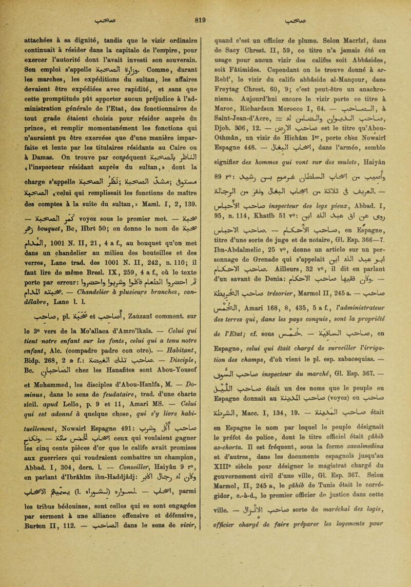 attachées à sa dignité, tandis que le vizir ordinaire continuait à résider dans la capitale de l’empire, pour exercer l’autorité dont l’avait investi son souverain. Son emploi s’appelle xx^uaJI bb>- Comme, durant les marches, les expéditions du sultan, les affaires devaient être expédiées avec rapidité, et sans que cette promptitude pût apporter aucun préjudice à l’ad¬ ministration générale de l’Etat, des fonctionnaires de tout grade étaient choisis pour résider auprès du prince, et remplir momentanément les fonctions qui n’auraient pu être exercées que d’une manière impar¬ faite et lente par les titulaires résidants au Caire ou à Damas. On trouve par conséquent xa^uoJL «( l’inspecteur résidant auprès du sultan, » dont la i #• «* , w charge s’appelle xx^uaJI Jâi; x*^suaJt (( Celui qui remplissait les fonctions de maître des comptes à la suite du sultan,» Maml. I, 2, 139. — xçs\*ail voyez sous le premier mot. — x*^P ytj bouquet, Bc, Hbrt 50; on donne le nom de > l»kxjî, 1001 N. II, 21, 4 a f., au bouquet qu’on met dans un chandelier au milieu des bouteilles et des verres, Lane trad. des 1001 N. II, 242, n. 110; il faut lire de même Bresl. IX, 259, 4 a f., où le texte porte par erreur: Jî piJcll — Chandelier à plusieurs branches, can¬ délabre, Lane 1. 1. s , pl. x*^5 et wOs-Uai, Zauzanî comment, sur le 3e vers de la Mo’allaca d’Amro’lkaïs. — Celui qui tient notre enfant sur les fonts, celui qui a tenu notre enfant, Aie. (compadre padre con otro). —Habitant, Bidp. 268, 2 a f. : xoa^àJI tiU-j — Disciple, Bc. chez les Hanafites sont Abou-Yousof et Mohammed, les disciples d’Abou-Hanîfa, M. — Do- minus, dans le sens de feudataire, trad. d’une charte sicil. apud Lello, p. 9 et 11, Amari MS. — Celui qui est adonné à quelque chose, qui s'y livre habi- tuellement, Nowairî Espagne 491: vy5 ^.Uoj. — xjLo ceux qui voulaient gagner les cinq cents pièces d’or que le calife avait promises aux guerriers qui voudraient combattre un champion, Abbad. I, 304, dern. 1. — Conseiller, Haiyân 9 r°, en parlant d’Ibrâhîm ibn-Haddjâdj : J6\ J qI^ (1. par™! les tribus bédouines, sont celles qui se sont engagées par serment à une alliance offensive et défensive, Burton II, 112. — wv>LuiJI dans le sens de vizir, quand c’est qn officier de plume. Selon Macrîzî, dans de Sacy Chrest. II, 59, ce titre n’a jamais été en usage pour aucun vizir des califes soit Abbâsides, soit Fâtimides. Cependant on le trouve donné à ar- Rebi’, le vizir du calife abbâside al-Mançour, dans Freytag Chrest. 60, 9; c’est peut-être un anachro¬ nisme. Aujourd’hui encore le vizir porte ce titre à Maroc, Richardson Morocco I, 64. — w*æ>-L*2_Jî, à Saint-Jean-d’Acre, = yj>Lo, Djob. 3<06, 12. — est le titre qu’Abou- Othmân, un vizir de Hichâm Ier, porte chez Nowairî Espagne 448. — jÜLJ! dans l’armée, semble signifier des hommes qui vont sur des mulets, Haiyân i 89 r° : vAx**) çyAjX. xSLs*-JÎ jâij JLàaJI q-. xibü jj, v_ÀJytiî. — s inspecteur des legs pieux, Abbad. I, 95, n. 114, Khatîb 51 v°: ali! Aie ^ £ / (jAiLo-'ÿi \_aæ=-Lo. — pl_£_s>-'ii en Espagne, titre d’une sorte de juge et de notaire, Gl. Esp. 366—7. Ibn-Abdalmelic, 25 v°, donne un article sur un per¬ sonnage de Grenade qui s’appelait qjÎ aUl <Ax£ pULs.’ïi! Ailleurs, 32 v°, il dit en parlant d’un savant de Dénia: 0*> - xt-i^.4alî trésorier, Marmol II, 245 a. — yO«Lo o y + -eut ; Amari 168, 8, 435, 5 af., Vadministrateur des terres qui, dans les pays conquis, sont la propriété de l'Etat; cf. sous *-=>. — x*SL*Jî '-xs-Lxa, en Espagne, celui qui était chargé de surveiller l'irriga¬ tion des champs, d’où vient le pl. esp. zabaeequias. — i, iw^=>-Lo inspecteur du marché, Gl. Esp. 367. — O S J. . 1U était un des noms que le peuple en Espagne donnait au xâjiAÜ ‘•xs-lx» (voyez) ou >_xs»-L>o xLyïJl, Macc. I, 134, 19. — xixXj! était en Espagne le nom par lequel le peuple désignait le préfet de police, dont le titre officiel était çâhib as-chorta. H est fréquent, sous la forme zavalmedina et d’autres, dans les documents espagnols jusqu’au XIIIe siècle pour désigner le magistrat chargé du gouvernement civil d’une ville, Gl. Esp. 367. Selon Marmol, II, 245 a, le çâhib de Tunis était le corré- gidor, c.-à-d., le premier officier de justice dans cette O ville, — Jtji'iS ^>La sorte de maréchal des logis, B officier chargé de faire préparer les logements pour