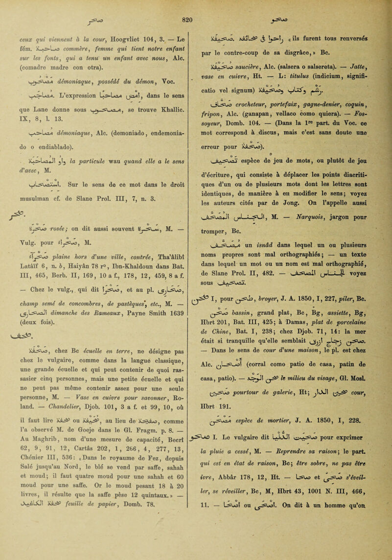 ceux qui viennent à la cour, Hoogvliet 104, 3. — Le fém. X_*j=-Lo commère, femme qui tient notre enfant sur les fonts, qui a tenu un enfant avec nous, Aie. (comadre madré con otra). > O démoniaque, possédé du démon, Yoc. ^ ) fi ù L’expression LoLa» yia/ol, dans le sens que Lane donne sous , se trouve Khallic. IX, 8, 1. 13. démoniaque, Aie. (demoniado, endemonia- do o endiablado). XA.>lAa*JS la particule wau quand elle a le sens M. G G 'Lsuajûwl. Sur le sens de ce mot dans le droit d'avec, M, musulman cf. de Slane Prol. III, 7, n. 3. /*■ a~5Uo rosée; on dit aussi souvent «ysu, M. — G Yulg. pour iiysuo, M. ^ O , ii^sua plaine hors d'une ville, contrée, Tha’âlibî Latâïf 6, n. 6, Haiyân 78 r°, Ibn-Khaldoun dans Bat. III, 465, Berb. II, 169, 10 a f., 178, 12, 459, 8 a f. — Chez le vulg.,. qui dit i^a^ua, et au pl. a, champ semé de concombres, de pastèquese£c., M. — (j^Lsuail dimanche des Rameaux, Payne Smith 1639 (deux fois). oisS0. Xsa^ua, chez Bc écuelle en terre, ne désigne pas chez le vulgaire, comme dans la langue classique, une grande écuelle et qui peut contenir de quoi ras¬ sasier cinq personnes, mais une petite écuelle et qui ne peut pas même contenir assez pour une seule personne, M. — Vase en cuivre pour savonner, Ro¬ land. — Chandelier, Djob. 101, 3 a f. et 99, 10, où il faut lire ou XàjaâP, au lieu de ïcomme l’a observé M. de Goeje dans le Gl. Fragm. p. 8. — Au Maghrib, nom d’une mesure de capacité, Becrî 62, 9, 91, 12, Car tas 202, 1 , 266, 4, 277, 13, Chénier III, 536: «Dans le royaume de Fez, depuis Salé jusqu’au Nord, le blé se vend par saffe, sahah et moud; il faut quatre moud pour une sahah et 60 moud pour une saffe. Or le moud pesant 18 à 20 livres, il résulte que la saffe pèse 12 quintaux.» — Ao-cUCi! feuille de papier, Domb. 78. sJLjL^p J. « ils furent tous renversés par le contre-coup de sa disgrâce,» Bc. - G - 5 Xi^aSUa saucière, Aie. (salsera o salsereta). — Jatte, vase en cuivre, Ht. —; L: titulus (indicium, signifi- O - 5 O , catio vel signum) <*-&>. oLivo crocheteur, portefaix, gagne-denier, coquin, fripon, Aie. (ganapan, vellaco como quiera). — Fos¬ soyeur, Domb. 104. — (Dans la lre part, du Voc. ce mot correspond à discus, mais c’est sans doute une .... ° erreur pour wi^ua). o - » espèce de jeu de mots, ou plutôt de jeu d’écriture, qui consiste à déplacer les points diacriti¬ ques d’un ou de plusieurs mots dont les lettres sont identiques, de manière à en modifier le sens; voyez les auteurs cités par de Jong. On l’appelle aussi ous^u.iS jjd_M. — Narquois, jargon pour tromper, Bc. w »• 5 un isnâd dans lequel un ou plusieurs noms propres sont mal orthographiés; — un texte dans lequel un mot ou un nom est mal orthographié, de Slane Prol. II, 482. — \_Aasuoll yd_i_Jl voyez sous I, pour broyer, J. A. 1850, I, 227, piler, Bc. G * bassin, grand plat, Bc , Bg, assiette, Bg, Hbrt 201, Bat. III, 425; à Damas, plat de porcelaine de Chine, Bat. I, 238; chez Djob. 71, 14: la mer était si tranquille qu’elle semblait Q^Ua. — Dans le sens de cour d'une maison, le pl. est chez G S Aie. (corral como patio de casa, patin de G - casa, patio). — h milieu du visage, Gl. Mosl. y\asw> pourtour de galerie, Ht; y^aâP cour, Hbrt 191. ~ o * espèce de mortier, J. A. 1850, I, 228. G ij * * I. Le vulgaire dit UioJt ui^as=ua pour exprimer la pluie a cessé, M. — Reprendre sa raison; le part. qui est en état de raison, Bc; être sobre, ne pas être ivre, Abbâr 178, 12, Ht. 1er, se réveiller, Bc, M, Hbrt 43, 1001 N. III, 466, - G - G 11. — L5\dol ou On dit à un homme qu’on et ^as\>a s'éveil-