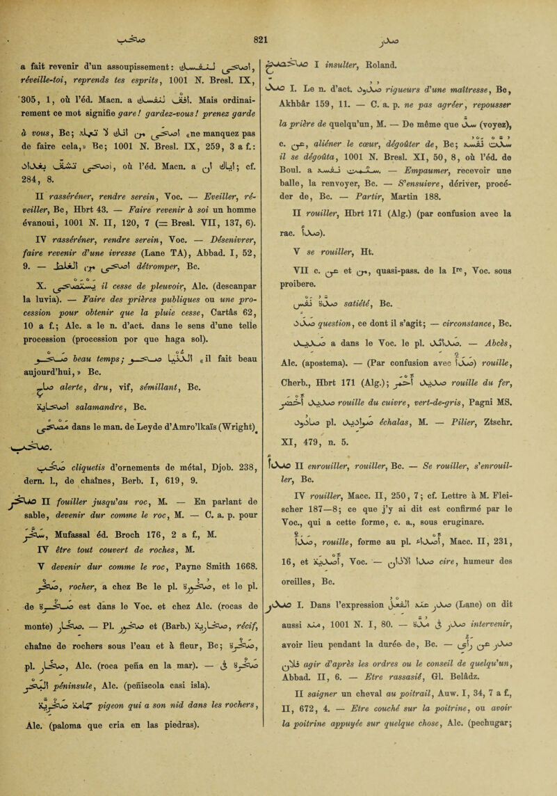 a fait revenir d’un assoupissement: üLa-AjLJ réveille-toi, reprends tes esprits, 1001 N. Bresl. IX, O 305, 1, où l’éd. Macn. a iéL*Juj oüî. Mais ordinai¬ rement ce mot signifie gare ! gardez-vous ! prenez garde à vous, Bc ; U üLii q* «ne manquez pas de faire cela,» Bc; 1001 N. Bresl. IX, 259, 3 a f.: ■MOJb obïo , où l’éd. Macn. a ^1 <2)bî ; cf. 284, 8. II rasséréner, rendre serein, Yoc. — Eveiller, ré¬ veiller, Bc, Hbrt 43. — Faire revenir à soi un homme évanoui, 1001 X. II, 120, 7 (= Bresl. VII, 137, 6). IV rasséréner, rendre serein, Voc. — Désenivrer, faire revenir d'une ivresse (Lane TA), Abbad. I, 52, 9. — JaiiJS ,-jp. détromper, Bc. C - O ^ X. «7 cesse de pleuvoir, Aie. (descanpar la luvia). — Faire des prières publiques ou une pro¬ cession pour obtenir que la pluie cesse, Cartâs 62, 10 a f. ; Aie. a le n. d’act. dans le sens d’une telle procession (procession por que haga sol). O Ci & ^-^3 beau temps; y-Lo<AjS «il fait beau aujourd’hui,» Bc. _Lo alerte, <7rw, vif, sémillant, Bc. v salamandre, Bc. ÿ O - • dans le man. de Leyde d’Amro’lkaïs (Wright)^ c-ajSUæ cliquetis d’ornements de métal, Djob. 238, dem. 1., de chaînes, Berb. I, 619, 9. II fouiller jusqu'au roc, M. — En parlant de sable, devenir dur comme le roc, M. — C. a. p. pour Mufassal éd. Broch 176, 2 a f., M. IV être tout couvert de roches, M. V devenir dur comme le roc, Payne Smith 1668. o ^ ) y rocher, a chez Bc le pl. s^èw>, et le pl. o de o est dans le Voc. et chez Aie. (rocas de monte) — Pl. et (Barb.) récif., O - chaîne de rochers sous l’eau et à fleur, Bc; ÿy&uo, pl. Aie. (roca pena en la mar). — jt, O » péninsule, Aie. (peniscola casi isla). M O ^ àüolj' pigeon qui a son nid dans les rochers, Aie. (paloma que cria en las piedras). I insulter, Roland. I, Le n. d’act. rigueurs d'une maîtresse, Bc, Akhbâr 159, 11. — C. a. p. ne pas agréer, repousser la prière de quelqu’un, M. — De même que Ou» (voyez), > O S > c. qC, aliéner le cœur, dégoûter de, Bc; oJu *7 se dégoûta, 1001 N. Bresl. XI, 50, 8, où l’éd. de Boul. a — Empaumer, recevoir une balle, la renvoyer, Bc. — S'ensuivre, dériver, procé¬ der de, Bc. — Partir, Martin 188. II rouiller, Hbrt 171 (Alg.) (par confusion avec la .P rac. iiA*o). V se rouiller, Ht. VII c. ^ et q-», quasi-pass. de la Ire, Voc. sous proibere. O - ) S (jwÂâ slXaj satiété, Bc. 0>lVo question, ce dont il s’agit; — circonstance, Bc. a dans le Voc. le pl. — Abcès, 8 - - Aie. (apostema). — (Par confusion avec î(A*s) rouille, ^ O % Cherb., Hbrt 171 (Alg.); iAj>Xo rouille du fer, , o £ iAjA-o rouille du cuivre, vert-de-gris, Pagni MS. pl. échalas, M. — Pilier, Ztschr. XI, 479, n. 5. £ * füs»AO II enrouiller, rouiller, Bc. — Se rouiller, s'enrouil¬ ler, Bc. IV rouiller, Macc. II, 250, 7 ; cf. Lettre à M. Flei- scher 187—8; ce que j’y ai dit est confirmé par le Voc., qui a cette forme, c. a., sous eruginare. 8 . , 05 rouille, forme au pl. Macc. II, 231, - c£ 16, et àü.L\A3Î, Voc. — cire, humeur des oreilles, Bc. y o I. Dans l’expression Joiâji xae ^<_Xa? (Lane) on dit aussi 1001 N. I, 80. — intervenir, t, avoir lieu pendant la durée- de, Bc. — agir d'après les ordres ou le conseil de quelqu'un, Abbad. II, 6. — Etre rassasié, Gl. Belâdz. II saigner un cheval au poitrail, Auw. 1, 34, 7 a f., H, 672, 4. — Etre couché sur la poitrine, ou avoir la poitrine appuyée sur quelque chose, Aie. (pechugar;
