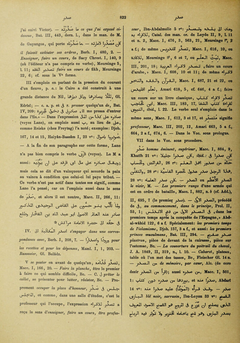 j’ai suivi Victor). — xj^Axa U ce que j'ai exposé ci- dessus, Bat. III, 443, dem. 1., dans le man. de M. o s ^ w ^ y de Gayangos, qui porte abyAw» U. — aJjjii ^ il faisait exécuter ses ordres, Berb. I, 480, 2. — Enseigner, faire un cours, de Sacy Chrest. I, 140, 9 (où l’éditeur n’a pas compris ce verbe), Meursinge 5, » 1. 11; «üiül y.Juaj faire un cours de fikh, Meursinge 22, 6; cf. sous la Ve forme. III s’emploie en parlant de la pression du courant d’un fleuve, p. e. : le Caire a été construit à une grande distance du Nil, JAls Æü, Gl. Edrîsî; — c. a. p. et £ r. presser quelqu’un de, Bat. IV, 209: >3 «il me pressa d’entrer dans l’île. » — Dans l’expression jlil q. IÂA (voyez Lane), on emploie aussi t_i, au lieu de comme Reiske (chez Freytag) l’a noté ; exemples : Djob. 167, 14 et 15, Haiyân-Bassâm I, 23 v°: Jlyilj Ij^Oya. — A la fin de son paragraphe sur cette forme, Lane n’a pas bien compris le verbe (voyez). Le M a aussi: xOjj sJiJi ^1 JU k^Lo JLJLjj; mais cela se dit d’un vainqueur qui accorde la paix au vaincu à condition que celui-ci lui paye tribut. — Ce verbe n’est pas actif dans toutes ses signif., comme Lane l’a pensé; car on l’emploie aussi dans le sens de et alors il est neutre, Macc. II, 266, 11: Jl ^olüit ^ Uj jiibj ^j xUI Axe iyoHI ^lxj| XÂe jï\j& & \jA iü<ilo>5l il «iis»- ,3 IV. ^ x*jIX*JI ^Aol s'engager dans une corres¬ pondance avec, Berb. I, 208, 7. — i^ljwok, iS^j pour â les recettes et pour les dépenses, Maml. I, 1, 203. — Rassasier, Gl. Belâdz. V se poster en avant de quelqu’un, xxIÂs ^Juoj, Macc. I, 166, 20. — Faire la planche, être le premier à faire ce qui semble difficile, Bc. — C. J prêter le collet, se présenter pour lutter, résister, Bc. — Pro- O „ prement occuper la place d'honneur, ^A^o ,3 (j«JL=> , et comme, dans une salle d’études, c’est le professeur qui l’occupe, l’expression *ljj&U ,jSm2j a s reçu le sens d'enseigner, faire un cours, être profes¬ seur, Ibn-Abdalmelic 5 r°: jX-«lX-JLj il ole^ xj *lj5bü, Catal. des man. or. de Leyde II, 9, LU et n. 2, Macc. I, 476, 3, 563, 21, Meursinge l“, 2 a f.; de même ^A*aj, Macc. I, 616, 10, ou O M # SolsbÜ, Meursinge If, 6 et 7, ou j*_l*JI v£xJ, Macc. S ** * III , 201, 18; x-oytJS jX *n.!i a faire un cours d’arabe,» Macc. I, 608, 10 et 11; de même xJLâJlj qIjJÜI, Macc. I, 687, 21 et 22, ou (j*Ouiïl jJjei, Amari 618, 5, cf. 646, 4 a f.; faire un cours sur un livre classique, i_jLaS *ÎJ»b5 jXmü qjI, Macc. III, 183, 17, ÜLiJt \rJüS Sslyü ^gy-ül, ihid., 1. 22. Le verbe seul s’emploie dans le •r > même sens, Macc. I, 612, 3 et 17, et jX*oXa signifie professeur, Macc. III, 202, 12, Amari 663, 5 a f., 664, 2 a f., 674 , 6. — Dans le Voc. sous prologus. VII dans le Voc. sous procedere. O - jX*o homme éminent, supérieur, Macc. I, 884, 9, Khatîb 21 v° : t^A-o ^, ihid.: 3 I^A*a ^ uiuLftil, 26 r°: j*._L*_JI i^l ^Ao q* xJL^ olâxitj, 28 r°: xx**UJI byaiL JjjAe yXu» i^>yi5 l<Â^, 28 v?: sLljtil jX*o ^. — ^Axaut ou jjîic'ill ^AaoJI le vizir, M. — Les premiers rangs d’une armée qui est en ordre de bataille, Macc. 1, 882, n. b (cf. Add.), Il, 695, 7 (le premieç jXsa). — Jj^l ^AjoSI, précédé de 3, au commencement, dans le principe, Prol. II, 53, 1; uwJtAjiil q* i35K| jX-xi 11 3 «dans les premiers temps après la conquête de l’Espagne, » Abd- al-wâhid 122, 6 a f. Spécialement: les premiers temps de l'islamisme, Djob. 157, 3 a f., et aussi: les premiers princes musulmans, Bat. III, 294. — jX-*o plastron, pièce de devant de la cuirasse, pièce sur l’estomac, Bc. — La couverture du poitrail du cheval, J. A. 1849, II, 319, n., 1. 10. — Cabaret, plateau, table où l’on met des tasses, Bc, Fleischer Gl. 14n. — jiA-jaJl (j-» de mémoire, par cœur, Aie. (de coro £ dezir jOuojI q» lÿ); aussi vjX*o Macc. I, 501, f 1: SjX/a et xL« (jAjo, Abdarî £;.) S 14 v°: xLo I^Axa xJLc (LbyJI) «L-S AJ>5. — j>X*o i^LjJS blé noir, sarrasin, Ibn-Loyon 33 v°: g*»üJI v_jjj*il cLJî x*s jïjii ^5