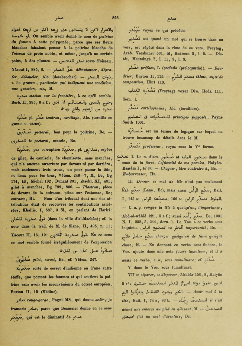 cr» JiS\ xxijj jtyoïl5 *«».> •)!. On semble avoir donné le nom de poitrine du faucon à cette polygûnée, parce que ses fleurs blanches faisaient penser à la poitrine blanche de l’oiseau de proie noble, et même, jusqu’à un certain point, à des plumes. — y«LsuJS yXt& sorte d’oiseau, Yâcout I, 885,8. —jOunx!! déboutonner, dégra¬ fer, déboucler, Aie. (desabrochar). — oljj, t. cle gramm., particules qui indiquent une condition, une question, etc., M. ’àjtXfO station sur la frontière, à ce qu’il semble, Berb. II, 385, 6 a f.: j,oî JJ t5y«JL ^5 cr -03 ^ 3 pl. jX*o tendron, cartilage, Aie. (ternilla en gueso o carne). H O — <_5yA—o pectoral, bon pour la poitrine, Bc. — pectoral, muscle, Bc. 5 0^ 5 O — - àü^Xo, par corruption , pl. ^IXi, espèce de gilet, de camisole, de chemisette, sans manches, qui n’a aucune ouverture par devant ni par derrière, mais seulement trois trous, un pour passer la tête, et deux pour les bras, Yêtem. 246—7, M, Bc, Bg 174, Ht, Michel 182, Dunant 201, Ztschr. XI, 481; gilet à manches, Bg 799, 800. — Plastron, pièce de devant de la cuirasse, pièce sur l’estomac, Bc; cuirasse, Ht. — Nom d’un tribunal dont une des at¬ tributions était de recouvrer • les contributions arrié¬ rées, Khallic. I, 587, 3 SI., en parlant de Harîrî: S IÜ1 J^j (dans la ville d’al-Machân) ; cf. la note dans la trad. de M. de Slane, II, 495, n. 11 ; 4) - Yâcout II, 13, 12: QjJait J^j. Ën ce sens ce mot semble formé irrégulièrement de l’expression ta? JU! SiXT JwC 8jJ>Lo m 0-3 gilet, corset, Bc, cf. Yêtem. 247. m O - 3 jüjjiXo sorte de corset d’indienne ou d’une autre étoffe, que portent les femmes et qui soutient la poi¬ trine sans avoir les inconvénients du corset européen, Burton II, 15 (Médine). rouge-gorge, Pagni MS, qui donne sedèr; je transcris ^Lo, parce que Beaussier donne en ce sens qui est le diminutif de jùLo. 0-3 voyez ce qui précède. O - jJiXmj est quand un mot qui se trouve dans un vers, est répété dans la rime de ce vers, Freytag, Arab. Yerskunst 531, M, Badroun 3, 1. 5. — Dic¬ tée, Meursinge 7, 1. 11, 9, 1. 9. - O - jXuxa préface, L (prefatio (preloquutio)). — Bau¬ drier, Burton II, 115. — }X*aa thème, sujet de composition, Hbrt 113. „ O - wUXJi SjXaox (Freytag) voyez Diw. Hodz. 111, dem. 1. «m - 3 . cartilagineux, Aie. (temilloso). S uyjyX_«a_U principes supposés, Payne Smith 1001. SjOLao—o est un terme de logique sur lequel on trouve beaucoup de détails dans le M. w - - 3 jXmsXa professeur, voyez sous la Ye forme. X.A2 I. Le n. d’act. et qX—*o dans le sens de la force, l'efficacité de ses paroles, Haiyân- Bassâm I, 47 r°. — Choquer, être contraire à, Bc. — Embarrasser, Ht. II. Donner le mal de tête n’est pas seulement 5 -Ü» S libli çvXo (Lane, Bc), mais aussi £1 , Bait, I, 145 a: xoXao*, 166 a: gXw — C. a. p. rompre la tête à quelqu’un, l'importuner, Abd-al-wâhid 221, 5af.; aussi gXo, Bc, 1001 N. I, 238, 5, 244, dem. 1. Le Yoc. a ce verbe sous inquieto. (jJJI j^Xwai' ou ya\JÙ- importunité, Bc. — 'jk>L> gXo charger quelqu'un de faire quelque chose, M. — En donnant ce verbe sous findere, le Yoc. ajoute dans une note facere tumultum, et il a - 3 aussi ce verbe, c. a., sous tumultuare ; cf. giXo. Y dans le Yoc. sous tumultuare. VII se séparer, se disperser, Akhbâr 150, 8, Haiyân O . 3 v°: ^XÂit f?'jaa\ bIsjj gjl JyXj ^yCJî. — Avoir mal à la 3 0 O tête, Bait. I, 74 a, 86b. — il s'est donné une entorse au pied en glissant, M. — o^X»ait j'ai un mal d'aventure, Bc.