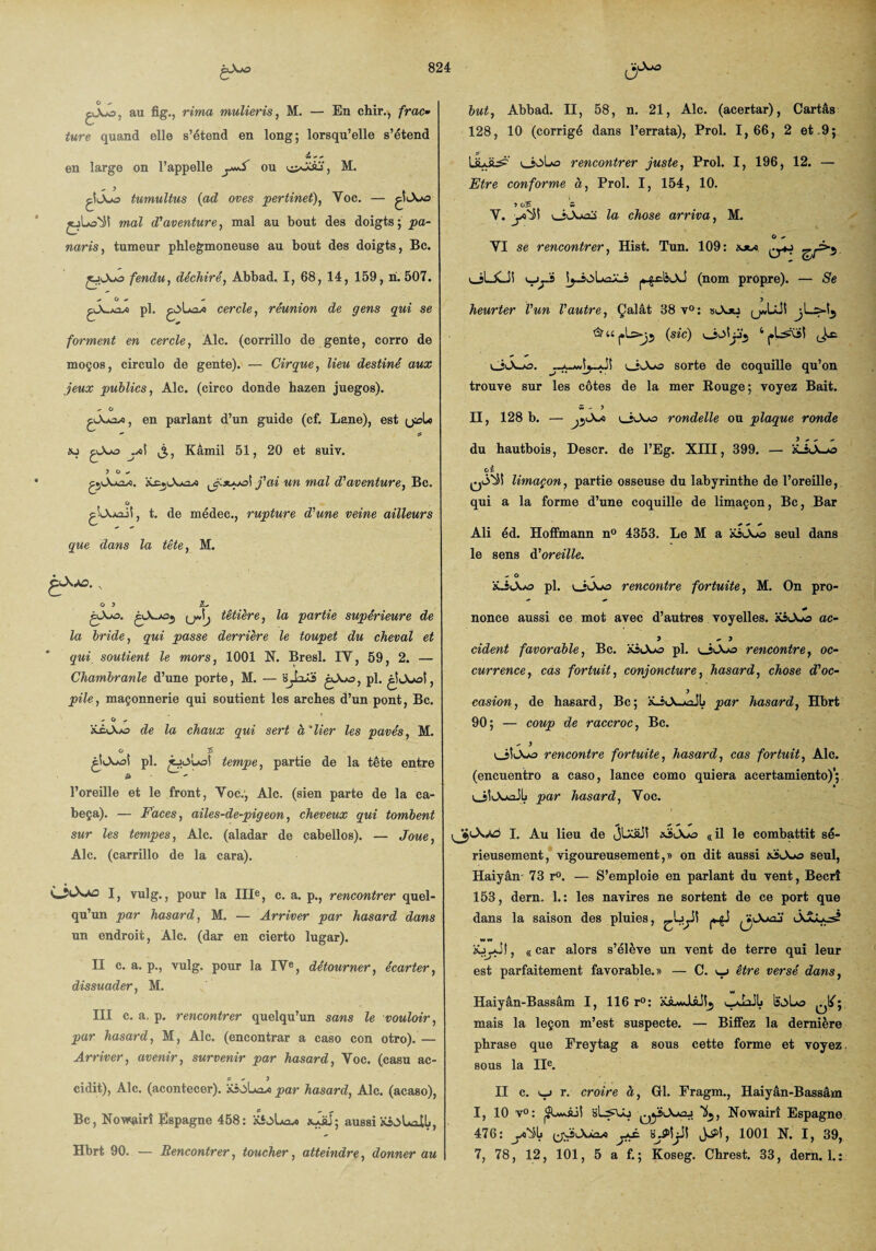 G - gjoo, au fig., rima mulieris, M. — En chir., frac• turc quand elle s’étend en long; lorsqu’elle s’étend en large on l’appelle ou , M. çîJoo tumultus {ad oves pertinet), Yoc. — mal d'aventure, mal au bout des doigts ; pa¬ naris , tumeur phlegmoneuse au bout des doigts, Bc. fendu, déchiré, Abbad. I, 68, 14, 159, ri. 507. pX-j^uo pl. cercle, réunion de gens qui se forment en cercle, Aie. (corrillo de gente, corro de moços, circulo de gente). — Cirque, lieu destiné aux jeux publics, Aie. (circo donde hazen juegos). - O , en parlant d’un guide (cf. Lane), est qzjLo .a>S Kâmil 51, 20 et suiv. 3 G «* ujoÎ j'ai un mal d'aventure, Bc. O t. de médec., rupture d'une veine ailleurs que dans la tête, M. but, Abbad. II, 58, n. 21, Ale. (acertar), Cartâs 128, 10 (corrigé dans l’errata), Prol. 1,66, 2 et .9; ULüb? v_joLo rencontrer juste, Prol. I, 196, 12. — Etre conforme à, Prol. I, 154, 10. ÎOÎ S> V. yQ*^i la chose arriva, M. G VI se rencontrer, Hist. Tun. 109: aow l_îUCJ! v_ys [j-ioLuiXJ (nom propre). — Se heurter l'un l'autre, Çalât 68 v°: sAju ^url>j5 {sic) v_îL>!jj‘5 ‘ (.L^si v_h\*o sorte de coquille qu’on trouve sur les côtes de la mer Rouge; voyez Bait. w - ? II, 128 b. — jj'A-o uiOoo rondelle ou plaque ronde du hautbois, Descr. de l’Eg. XIII, 399. — G s. qÔ'Ü limaçon, partie osseuse du labyrinthe de l’oreille, qui a la forme d’une coquille de limaçon, Bc, Bar Ali éd. Hoffmann n° 4353. Le M a ioAjo seul dans le sens A'oreille. è-w - O > Z, gAo. têtière, la partie supérieure de la bride, qui passe derrière le toupet du cheval et qui soutient le mors, 1001 N. Bresl. IY, 59, 2. — Chambranle d’une porte, M. — 'iJaXi gXo, pl. pile, maçonnerie qui soutient les arches d’un pont, Bc. - G - de la chaux qui sert à'lier les pavés, M. pl. tempe, partie de la tête entre l’oreille et le front, Yoc., Aie. (sien parte de la ca- beça). — Faces, ailes-de-pigeon, cheveux qui tombent sur les tempes, Aie. (aladar de cabellos). — Joue, Aie. (carrillo de la cara). I, vulg., pour la IIIe, c. a. p., rencontrer quel¬ qu’un par hasard, M. — Arriver par hasard dans un endroit, Aie. (dar en cierto lugar). II c. a. p., vulg. pour la IVe, détourner, écarter, dissuader, M. III c. a. p. rencontrer quelqu’un sans le vouloir, par hasard, M, Aie. (encontrar a caso con otro).— Arriver, avenir, survenir par hasard, Voc. (casu ac- 5 , 3 cidit), Aie. (acontecer). par hasard, Aie. (acaso), Bc, Novrçiirî Espagne 458: üioLavo aJüJ; aussi ’iLiO^AO pl. rencontre fortuite, M. On pro- * nonce aussi ce mot avec d’autres voyelles. XiAwo ac- y ~ y cident favorable, Bc. pl. uîAjo rencontre, oc¬ currence, cas fortuit, conjoncture, hasard, chose d'oc¬ casion, de hasard, Bc; ïLi<A-j*aJl> par hasard, Hbrt 90; — coup de raccroc, Bc. - 3 lJÎOwo rencontre fortuite, hasard, cas fortuit, Aie. (encuentro a caso, lance como quiera acertamiento)'; oÏAaoJLi par hasard, Yoc. I. Au lieu de 5^^^ xioSo «il le combattit sé¬ rieusement, vigoureusement,» on dit aussi «jAuo seul, Haiyân 73 r°. — S’emploie en parlant du vent, Becrî 153, dern. 1.: les navires ne sortent de ce port que dans la saison des pluies, Jw-Uai' , «car alors s’élève un vent de terre qui leur est parfaitement favorable.» — C. *_j être versé dans, Haiyân-Bassâm I, 116 r°: üAwJUJSj mais la leçon m’est suspecte. — Biffez la dernière phrase que Freytag a sous cette forme et voyez. sous la IIe. II c. <_j r. croire à, Gl. Fragm., Haiyân-Bassâm I, 10 v°: bL^Uj Ifj, Nowairî Espagne 476: yo^lj s-Piyi 1001 N. I, 39,