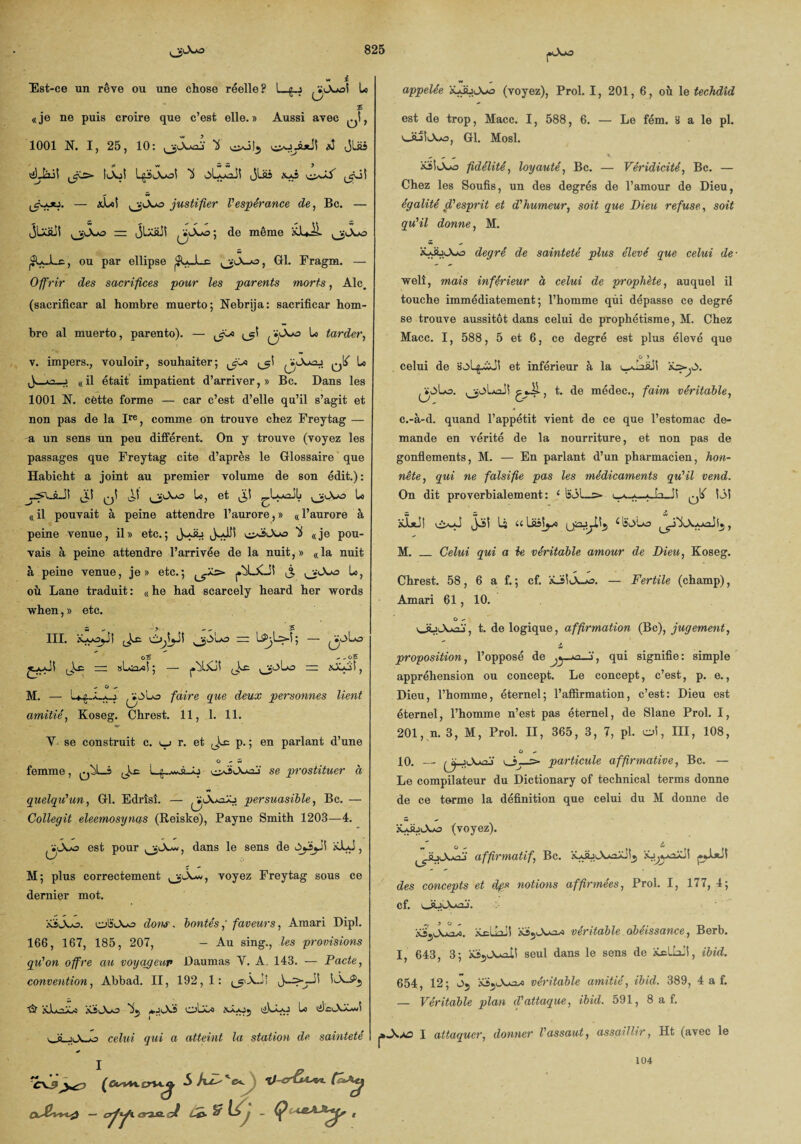 Est-ce un rêve ou une chose réelle? L_g..j U «je ne puis croire que c’est elle.» Aussi avec q! , 1001 N. I, 25, 10: U ^>3!^ *3 <jl£s ÿ y* Ci C5 y 1^5 L^tA^oî oLyaJî JU& ^güî — xLol ^lXjo justifier l'espérance de, Bc. — JUfiii = jlxüJ! » de même XJUÜ. ^LJLe, ou par ellipse ^U-Lc Gl. Fragm. - Offrir des sacrifices pour les parents morts, Aie. (sacrificar al hombre muerto; Nebrija: sacrificar hom- bre al muerto , parento). — Jf-*> ^1 (j^*0 tarder, v. impers., vouloir, souhaiter; ^1^ Lo J_o-j «il était impatient d’arriver,» Bc. Dans les 1001 N. cette forme — car c’est d’elle qu’il s’agit et non pas de la Ire, comme on trouve chez Freytag — a un sens un peu différent. On y trouve (voyez les passages que Freytag cite d’après le Glossaire que Habicht a joint au premier volume de son édit.): J.I qÎ ^5 U, et j;! ^.LxaojIj Lo «il pouvait à peine attendre l’aurore,» «l’aurore à peine venue, il» etc.; Js-Jb ^éiOuo 'i «je pou¬ vais à peine attendre l’arrivée de la nuit,» «la nuit à peine venue, je» etc.; J. ^3-0 Lo, où Lane traduit: «he had scarcely heard her words when, » etc. w - • - - 5 III. aLyoyJl (Jæ 0,1^-S! ^Suo - LSPjLs-1; — G 5 - -o£ — sLn^i ; — ^Jo! JLc , , O , M. — 1*£-JLxj. ^*3lo faire que deux personnes lient amitié, Koseg. Chrest. 11, 1. 11. V se construit c. ^ r. et p. ; en parlant d’une O -> w femme, q^L-s ^ L^-^â_ô ojA«j se prostituer à O persuasible, Bc. quelqu'un, Gl. Edrîsî. Collegit eleemosynas (Reiske), Payne Smith 1203—4. est pour jXw, dans le sens de 3ySjJ! xLJ, M; plus correctement jAw, voyez Freytag sous ce dernier mot. XsiAo. oSOlo doux. bontés,’ faveurs, Amari Dipl. 166, 167, 185, 207, - Au sing., les provisions qu'on offre cm voyageur Daumas Y. A. 143. — Pacte, convention, Abbad. II, 192, 1: <jp.\Jî H io\~P5 ■fi? xlo-3) xïA/o Ifj oLa-o aJUoj iaLà-j Lo lilcA-bJ \Jà y\ j-, celui qui a atteint la station de sainteté I _ » Pô- ‘ appelée jOwo (voyez), Prol. 1, 201, 6, où le techdîd est de trop, Macc. I, 588, 6. — Le fém. 3 a le pl. ouliAo, Gl. Mosl. XÜA-o fidélité, loyauté, Bc. — Véridicité, Bc. — Chez les Soufis, un des degrés de l’amour de Dieu, égalité d'esprit et d'humeur, soit que Dieu refuse, soit qu'il donne, M. ü-dùiAo degré de sainteté plus élevé que celui de■ welî, mais inférieur à celui de prophète, auquel il touche immédiatement; l’homme qui dépasse ce degré se trouve aussitôt dans celui de prophétisme, M. Chez Macc. I, 588, 5 et 6, ce degré est plus élevé que O î celui de üoL^zïJ! et inférieur à la wJaâll ^*0>Lo. £4.^- j h do médec., faim véritable, c.-à-d. quand l’appétit vient de ce que l’estomac de¬ mande en vérité de la nourriture, et non pas de gonflements, M. — En parlant d’un pharmacien, hon¬ nête, qui ne falsifie pas les médicaments qu'il vend. On dit proverbialement: 1 1î31_> ^iaJî ^ 13! _ -» alxJl U a Laslyo , M. _ Celui qui a le véritable amour de Dieu, Koseg. Chrest. 58, 6 a f. ; cf. àLSlt_X_jo. — Fertile (champ), Amari 61, 10. G - t. de logique, affirmation (Bc), jugement, ** .» proposition, l’opposé de j , qui signifie : simple appréhension ou concept. Le concept, c’est, p. e., Dieu, l’homme, éternel; l’affirmation, c’est: Dieu est éternel, l’homme n’est pas éternel, de Slane Prol. I, 201, n. 3, M, Prol. II, 365, 3, 7, pl. oî, III, 108, G - 10. — jOuoj particule affirmative, Bc. — Le compilateur du Dictionary of technical terms donne de ce terme la définition que celui du M donne de (voyez). *■* & -* ^oyV..V' affirmatif, Bc. iUajiA*aiJ!5 des concepts et dp* notions affirmées, Prol. I, 177, 4; cf. oüîAxij. m, 3 0, yÿyVnz». Xcllail véritable obéissance, Berb. I, 643, 3; &s5J^£lÜ seul dans le sens de JCcUail, ibid. 654, 12; ô5 véritable amitié, ibid. 389, 4 a f. — Véritable plan d'attaque, ibid. 591, 8 a f. I attaquer, donner l'assaut, assaillir, Ht (avec le 104