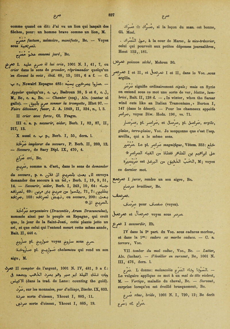 zs° comme quand on dit: J’ai vu un lion qui lançait des flèches, pour: un homme brave comme un lion, M. 5  5 ^>04 factum, mémoire, manifeste, Bc. — Voyez 80UB ÜjySj’jAOj. 5l\£ ennemi juré, Bc. tr.L. xJle ^ya »? m'a, 1001 N. I, 41, 7, ou crier dans le sens de gronder, réprimander quelqu’un en élevant la voix, 68, 15, 101, 6 a f. — C. y» r., Nowairî Espagne 485 : Qy>yoj Î^La. — Appeler quelqu’un , c. v_j , Badroun 38, 5 et 6, c. j, M, Bc, c. a., Bc. — Chanter (coq), Aie. (cantar el gallo). — ^ïjyJL £f° sonner la trompette, Hbrt 97. — Faire détonner, fuser, J. A. 1849, II, 324, n., 1. 3. II crier avec force, Gl. Fragm. III c. a. p. secourir, aider, Berb. I, 82, 87, II, 217, 13. X aussi c. i_> p., Berb. I, 55, dem. 1. 4* O 4> iê>ya implorer du secours, P. Berb. II, 289, 12. — Secours, de Sacy Dipl. IX, 470, 4. 4 J 3.1.43 cri, Bc. O'' goya, comme n. d’act., dans le sens de demander du secours, p. e. q^Lî gjyoilj «il envoya demander des secours à un tel,» Berb. I, 19, 9, 51, 14. — Secourir, aider, Berb. I, 243, 10, 64: si—> aiçyxS, 69: ^yy g-!y» q* 71, 7: Qylku *3?ya, 103: xs?yxi ^jn. g, j, ou secours, 200: ci-oij <1,1 g-»ydt. iê>lya serpentaire (Dracontia, Arwm Dracunculus), nommée ainsi par le peuple en Espagne, qui croit que, le jour de la Saint-Jean, cette plante jette un cri, et que celui qui l’entend meurt cette même année, Bait. II, 446 c. £5^La pl. voyez 80118 £/*' > ■x_>jyLA3 pl. g-j^lya chalumeau qui rend un son aigu, M. II compter de l’argent, 1001 N. IV, 481, 3 a f.: £ «Jtoiajj 0>yaj y xLdll liULi obj (jwUy1)! (dans la trad. de Lane: counting the gold). O 4» Oya, sur les monnaies, pur d'alliage, Ztschr. IX, 833. HJya sorte d’oiseau, Yâcout I, 885, 11. ^5^.43 sorte d’oiseau, Yâcout I, 885, 19. » « à* J y3-*° — 'My*o, si la leçon du man. est bonne, Gl. Mosl. O m . otyaxjl , à la cour de Maroc, le vice-trésorier, celui qui pourvoit aux petites dépenses journalières, Hœst 152, ,181. poisson séché, Mehren 30. r 1 et II, et I et II, dans le Voc. .sous argilla. * O * y>y» signifie ordinairement cigale; mais en Syrie on entend sous ce mot une sorte de ver, blattæ, lum- brici, Bait. II, 128 d. — «In winter, when the Sarsar wind cuts like an Italian Tramontana,» Burton I, 147 (dans le désert). — Pour les chameaux appelés yj|y>, voyez Diw. Hodz. 196, vs. 71. . O , O pl. j^o\yo} et jLpL Ùj&\jo9 argile y glaise, terre-glaise, Voc. Je soupçonne que c’est l’esp. arcilla, qui a le même sens. y o.y jy&yo. Le pl. yaîya magnifique, Vêtem. 353: V & yalyaJI fLüJî q* liliaâS yiUIt syiajya est Jÿ_Jl (ÿÿxll M; voyez ce dernier mot. 1 jurer, rendre un son aigre, Bc. ^Laya brailleur, Bc. O oLaya pour (voyez), et voyez sous yya. 1 assourdir, Ht IV dans là 2e pari du Voc. sous caducus morbus, et dans la lre: cadere ex morbo caduco. — C. a. terrere, Voc. VII tomber du mal caàuc, Voc., Bc. — Lutter, Aie. (luchar). — S'éveiller en sursaut, Bc, 1001 N. 131, 476, dem. 1. L donne: melancolia — Le vulgaire applique ce mot à un mal de tète violent, M. — Vertigo, maladie du cheval, Bc. — Sursaut, surprise lorsqu’on est éveillé brusquement, Bc. gyo rêne, bride, 1001 N. I, 720, 12;.Bc écrit tr‘-> cf- elA