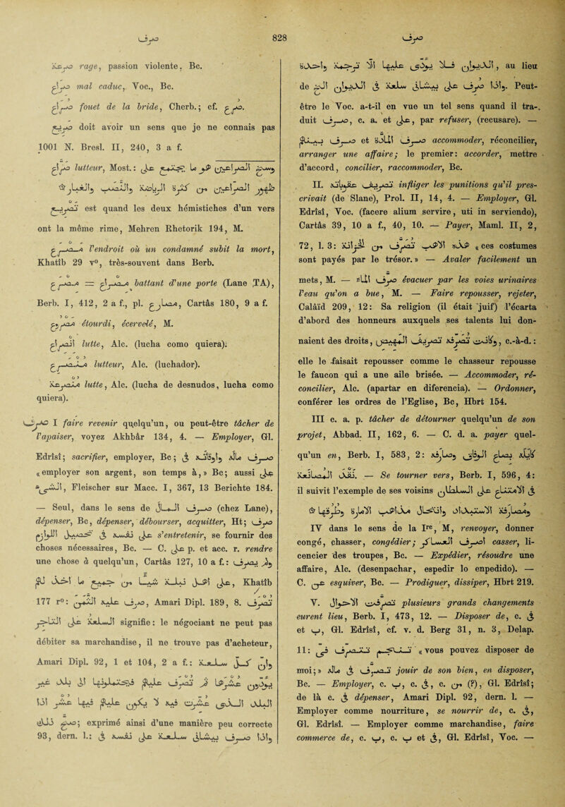 V_ijA3 Atyo rage, passion violente, Bc. çLo ma? caduc, Y oc., Be. ,3 3 ^-o fouet de la bride, Cherb. ; cf. doit avoir un sens que je ne connais pas 1001 N. Bresl. II, 240, 3 a f. ^lutteur, Most. : J-c y^Jî g~w5 ’S’jLotjL, ^x2.âJÎ5 AtobJI ÿyA y* (jN-cîyaJS O , jyyaj est quand les deux hémistiches d’un vers ont la même rime, Mehren Rhetorik 194, M. *• G , l'endroit où un condamné subit la mort, Khatîb 29 v°, très-souvent dans Berb. - O O 0 = battant d'une porte (Lane (TA), Berb. I, 412, 2 a f., pl. Cartâs 180, 9 a f. 3 O - étourdi, écervelé, M. o gîyajS lutte, Aie. (lucha como quiera): ,03 lutteur, Aie. (luchador). 0 3 iLcyo^-o lutte, Aie. (lucha de desnudos, lucha como quiera). I faire revenir quelqu’un, ou peut-être tâcher de Vapaiser, voyez Akhbâr 134, 4. — Employer, Gl. Edrîsî; sacrifier, employer, Bc ; £ xJslïjîj &ÎL (( employer son argent, son temps à, » Bc ; aussi Fleischer sur Macc. I, 367, 13 Berichte 184. — Seul, dans le sens de JL*-!! ui—(chez Lane), dépenser, Bc, dépenser, débourser, acquitter, Ht; oyo ij, Xv^âj s'entretenir, se fournir des choses nécessaires, Bc. — C. p. et acc. r. rendre une chose à quelqu’un, Cartâs 127, 10 a f.: usyaj jJÜ iA3»i U ( * L.. a \ , K hattb 177 r°: Amari Dipl. 189, 8. i_îyaj . 3 ys-Ull £*L*J! signifie : le négociant ne peut pas débiter sa marchandise, il ne trouve pas d’acheteur, Amari Dipl. 92, 1 et 104, 2 a f.: ü..*_Juw ^ jcA Ab (3Ulc uiyaj Jê O 3 w j iôi Lg-ô |3ÇJæ q*^. ^ cyiXx: oJuJI üUi exprimé ainsi d’une manière peu correcte 93, dern. 1.; XamÂj ^ A*y-y ^î Lg-Ac bL_s qIjjAj! , au lieu 3 . * de gJî ^ K*Lv ^ ijya îôî5. Peut- être le Yoc. a-t-il en vue un tel sens quand il tra-„ v duit c. a. et J-c, par refuser, (recusare). — et s^Ut accommoder, réconcilier, arranger une affaire; le premier: accorder, mettre d’accord, concilier, raccommoder, Bc. II. ij'Lytc v_Ajyaj infliger les punitions qu'il pres¬ crivait (de Slane), Prol. II, 14, 4. — Employer, Gl. Edrîsî, Yoc. (facere alium servire, uti in serviendo), Cartâs 39, 10 a f., 40, 10. Payer, Maml. II, 2, à> 5,3 , 72, 1.3: ioSjü ^ 8lAS> «ces costumes sont payés par le trésor. » — Avaler facilement un mets, M. — sli! LJyo évacuer par les voies urinaires Veau qu'on a bue, M. — Faire repousser, rejeter, Calâïd 209, 12: Sa religion (il était juif) l’écarta d’abord des honneurs auxquels ses talents lui don- , , Ma) naient des droits, oijyaj «yü , c.-à-d. : elle le -faisait repousser comme le chasseur repousse le faucon qui a une aile brisée. — Accommoder, ré¬ concilier, Aie. (apartar en diferencia). — Ordonner, conférer les ordres de l’Eglise, Bc, Hbrt 154. III c. a. p. tâcher de détourner quelqu’un de son projet, Abbad. II, 162, 6. — C. d. a. payer quel¬ qu’un en, Berb. I, 583, 2: xijLoj ' 3 , O , iüüUi^Jî OJü. — Se tourner vers, Berb. I, 596, 4: il suivit l’exemple de ses voisins qUoLmJÎ £ » IY dans le sens de la Ire, M, renvoyer, donner congé, chasser, congédier; AL«a*J1 o~*b casser, li¬ cencier des troupes, Bc. — Expédier, résoudre une affaire, Aie. (desenpachar, espedir lo enpedido). — C. esquiver, Bc. — Prodiguer, dissiper, Hbrt 219. V. vüôyaji plusieurs grands changements eurent lieu, Berb. I, 473, 12. — Disposer de, c. j, et yj, Gl. Edrîsî, cf. v. d. Berg 31, n. 3, Delap. 11 : oyi-X-i « vous pouvez disposer de moi;» #J*Lo ^ ijj-oj' jouir de son bien, en disposer, Bc. — Employer, c. , c. t%, c. q-. (?), Gl. Edrîsî; de là c. dépenser, Amari Dipl. 92, dern. 1. — Employer comme nourriture, se nourrir de, c. ^, Gl. Edrîsî. — Employer comme marchandise, faire commerce de, c. u, c. u et j, Gl. Edrîsî, Yoc. —