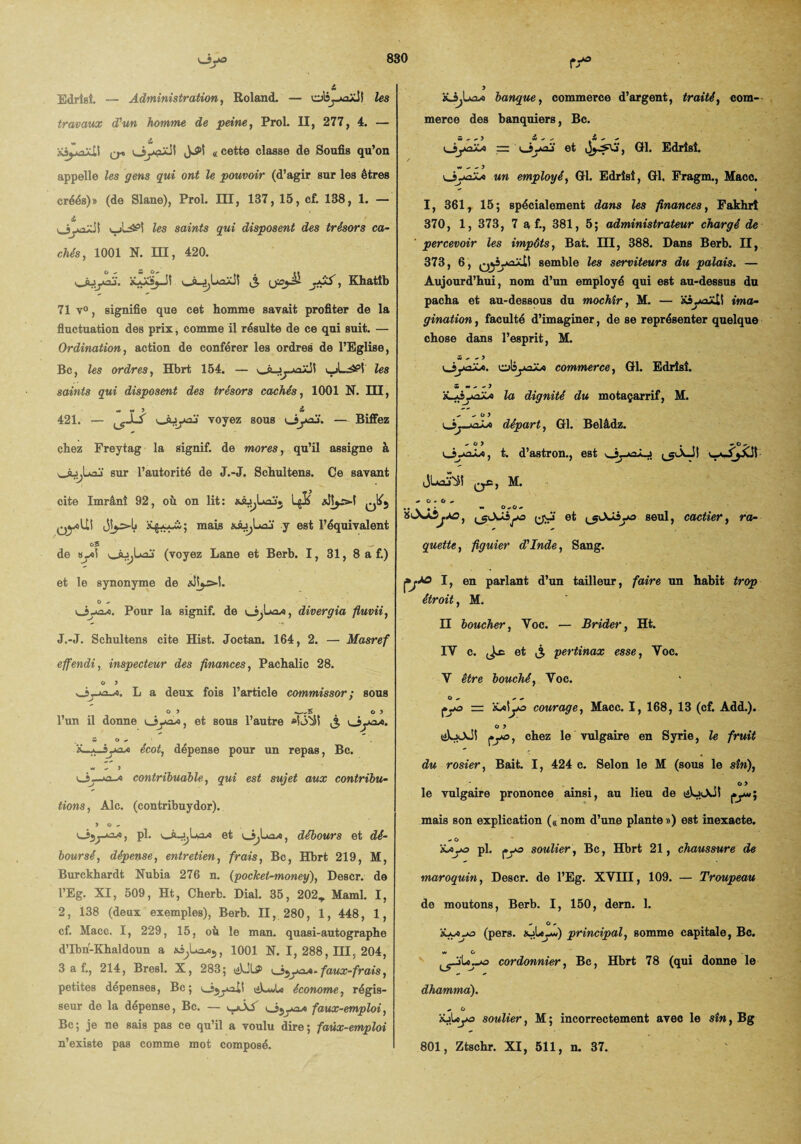 V_SyO Tf° Edrist — Administration, Roland. — olsyaiJl les travaux d'un homme de peine, Prol. II, 277, 4. — „ ci q* oy^î « cette classe de Soufis qu’on appelle les gens qui ont le pouvoir (d’agir sur les êtres créés)» (de Slane), Prol. III, 137, 15, cf. 138, 1. — & ôyaXlî tyL^i les saints qui disposent des trésors ca¬ chés, 1001 N. PU, 420. il v_ji_^Liajdî ^ yy^, Khatîb 71 v°, signifie que cet homme savait profiter de la fluctuation des prix, comme il résulte de ce qui suit. — Ordination, action de conférer les ordres de l’Eglise, Bc, les ordres, Hbrt 154. — les saints qui disposent des trésors cachés, 1001 N. IH, W W ? W 421. — v-âjyoj voyez sous uiyaj. — Biffez chez Freytag la signif. de mores, qu’il assigne à vJLjjUoj sur l’autorité de J.-J. Schultens. Ce savant cite Imrânî 92, où on lit: xâj^Laj. lyk *îî^s-t 0^5 oyoUI ij!y>L mais xâ^Laj' y est l’équivalent ù 5 — de syé v_àj^Uaj (voyez Lane et Berb. I, 31, 8 a f.) et le synonyme de Oy. Pour la signif. de OjUw, divergia fluvii, J.-J. Schultens cite Hist. Joctan. 164, 2. — Masref effendi, inspecteur des finances, Pachalic 28. O ? Oy-wt-i». L a deux fois l’article commissor ; sous o ? # o ? l’un il donne uyw, et sous l’autre «îô'iî ^ oyw. w O écot, dépense pour un repas, Bc. contribuable, qui est sujet aux contribu¬ tions , Aie. (contribuydor). ? O - Ojyajo, pl. et débours et dé¬ boursé, dépense, entretien, frais, Bc, Hbrt 219, M, Burckhardt Nubia 276 n. (pocket-money), Descr. de l’Eg. XI, 509, Ht, Cherb. Dial. 35, 202, Maml. I, 2, 138 (deux exemples), Berb. II, 280, 1, 448, 1, cf. Macc. I, 229, 15, où le man. quasi-autographe d’Ibn-Khaldoun a xi^La^, 1001 N. I, 288, III, 204, 3 a f., 214, Bresl. X, 283; ojyx*. faux-frais, petites dépenses, Bc ; v_j^yall tiLwU économe, régis¬ seur de la dépense, Bc. — vyÂT ojyx* faux-emploi, Bc ; je ne sais pas ce qu’il a voulu dire ; faux-emploi n’existe pas comme mot composé. xjjLax banque, commerce d’argent, traité, com¬ merce des banquiers, Bc. S - ^ ? w ^ ^ — oyaj' et , Gl. Edrîsî. /* w * ? oyaXio un employé, Gl. Edrîsî, Gl, Fragm., Macc. I, 361, 15; spécialement dans les finances, Fakhrî 370, 1, 373, 7 a f., 381, 5; administrateur chargé de percevoir les impôts, Bat. HI, 388. Dans Berb. II, 373, 6, Q*pya^It semble les serviteurs du palais. — Aujourd’hui, nom d’un employé qui est au-dessus du pacha et au-dessous du mochîr, M. — AiyaXll ima¬ gination , faculté d’imaginer, de se représenter quelque chose dans l’esprit, M. w - - ? oya^o. oByo^o commerce, Gl. Edrîsî. w w .» ^ y XyîyaX/o la dignité du motaçarrif, M. - o y départ, Gl. Belâdz. - o y , - o * vJya-L*, t. d’astron., est ^«ÂJI uAJjyXÎi ijLaj^î y, M. M O » O M s(jyi et ^lAÂsyo seul, cactier, ra¬ quette, figuier d'Inde, Sang. en parlant d’un tailleur, faire un habit trop étroit, M. Il boucher, Yoc. — Brider, Ht. IY c. Jj: et ,3 pertinax esse, Yoc. V être bouché, Yoc. |.ys = iL«!yo courage, Macc. I, 168, 13 (cf. Add.). o y (éJçOJi j-yo, chez le vulgaire en Syrie, le fruit du rosier, Bait. I, 424 c. Selon le M (sous le sîn), le vulgaire prononce ainsi, au lieu de mais son explication (« nom d’une plante ») est inexacte. - O Myo pl. |.yo soulier, Bc, Hbrt 21, chaussure de maroquin, Descr. de l’Eg. XVIII, 109. — Troupeau de moutons, Berb. I, 150, dern. 1. iU/oyo (pers. xjl«y*) principal, somme capitale, Bc. w O cordonnier, Bc, Hbrt 78 (qui donne le dhamma). m O JüUyj soulier, M; incorrectement avec le sîn, Bg 801, Ztschr. XI, 511, n. 37.