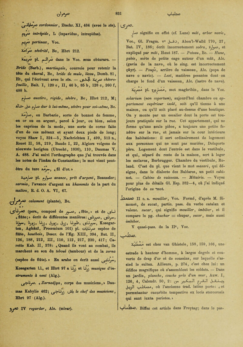 cordonnier, Ztschr. XI, 484 (avec le sîn). y - pya intrépide, L (inpavidus, intrepidus). pfyo pertinax, Yoc. sévérité, Bc, Hbrt 212. ■»* *• «. *♦^«3 pl. dans le Yoc. sous obturare. — Bride (Barb.), martingale, courroie pour retenir la tète du cheval, Bc, bride de mule, licou, Domb. 81, Ht, qui l’écrivent avec le sîn. — chèvre¬ feuille, Bait. I, 120 c, n, 46 b, 85 b, 128 c, 260 f, 488 b. (•jL»û austère, rigide, sévère, Bc, Hbrt 212, M; j.^1o dur à lui-même, sévère pour soi-même, Bc. - o mXjû, en Barbarie, sorte de bonnet de femme, en or ou en argent, percé à jour, ou bien, selon les caprices de la mode, une sorte de corne faite d’un de ces métaux et ayant deux pieds de long; voyez Shaw I, 324—5, Nachrichten I, 499, 513 n., Rozet II, 58, 219, Baude I, 22, Algiers volgens de nieuwste berigten (Utrecht, 1836), 110, Daumas Y. A. 488. J’ai suivi l’orthographe que j’ai trouvée dans les notes de l’imàm de Constantine ; le mot vient peut- être du turc «fil d’or.» pl. çjyo avance, prêt d'argent, Beaussier; sarmia, l’avance d’argent au khammâs de la part du maître, R. d. O. A. YI, 67. o!/v° calament (plante), Bc. o y (pers., composé de «fête,» et de «flûte;» écrit de différentes manières: Kosegar- ten, Aghânî, Proœmium 101) pl. olAiyo espèce de flûte, hautbois, Descr. de l’Eg. XHI, 394, Bat. Il, 126, 188, 212, III, 110, 112, 217, 230, 417; Ca¬ rotte Kab. H, 378: «Quand ils vont au combat, ils marchent au son du teboul (tambour) et de la zerna o y {espece de flûte). » En arabe on écrit aussi O, O) Kosegarten 1.1., et Hbrt 97 a liÿ et Ujj musique d'in¬ struments à vent (Alg.). « Zarnadjya, corps des musiciens,» Dau- O- - mas Kabylie 462; <j*Ij le chef des mtmciens, Hbrt 97 (Alg.). IY regarder, Aie. (mirar). K5f°- signifie en effet (cf. Lane) mât, arbor navis, * Yoc., Cl. Fragm. v° Abou’l-Walîd 770, 27, Bat. IY, 186; écrit incorrectement soéra, et expliqué par mât, Hœst 187. — Poteau, Bc. — Hune, gabie, sorte de petite cage autour d’un mât, Aie. (gavia de la nave, où le sing. est incorrectement çâyr). — Poupe, arrière de vaisseau, Aie. (popa de nave o navio). — Lest, matières pesantes dont • on charge le fond d’un vaisseau, Aie. (lastre de nave). .*• O + * pl. , mot maghribin, dans le Yoc. solarium {non copertum), aujourd’hui chambre ou ap¬ partement supérieur isolé, soit qu’il tienne à une maison, ou qu’il soit placé au-dessus d’une boutique. On y monte par un escalier dont la porte est tou¬ jours pratiquée sur la rue. Cet appartement, qui ne forme qu’tine seule pièce, a toujours une petite fe¬ nêtre sur la rue, et jamais sur la cour intérieure des habitations: il sert ordinairement de logement aux personnes qui ne sont pas mariées, Delaporte père. Logement dont l’entrée est dans le vestibule, et qui, séparé du reste de la maison, sert à loger les esclaves, Berbrugger. Chambre du vestibule, Ro¬ land. C’est du pl. que vient le mot masari, qui dé¬ signe, dans le dialecte des Baléares, un petit cabi¬ net. — Cabine de vaisseau. — Métairie. — Yoyez pour plus de détails Gl. Esp. 382—4, où j’ai indiqué l’origine de ce •mot. n c. a. mouiller, Yoc. Formé, d’après M. Si- monet, de sucat, partie, pass. du verbe catalan et valenc. sucar, qui signifie mouiller, imbiber, et il compare le pg. chuchar — chupar, sucer, mais aussi imbiber. Y quasi-pass. de la IIe, Voc. # 9 ^ %.t-n^j est chez van Ghistele, 158, 159, 166, une estrade à hauteur d’homme, à larges degrés et cou¬ verte de drap d’or et de coussins, sur laquelle s’as¬ sied le.sultan. Ailleurs, p. 274, c’est chez lui: un édifice magnifique où s’assemblent les soldats. — Dans un jardin, planche, couche près d’un mur, Anw. I, 126, 4, Calendr. 50, 2: qi A..p.a ■ -».» où l’ancienne trad. latine porte: «et permutantur cucurbite tempestive ex locis stercorosis qui sunt iuxta parietes. » V-jUixAO. Biffez cet article dans Freytag; dans le pas-