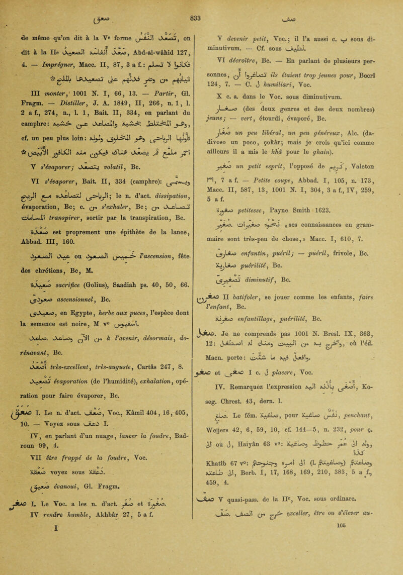 (3*^. v_à*o de même qu’on dit à la Ve forme cXjuoj, on J , £ , S - dit à la Ile i_X*ouaJî Abd-al-wâhid 127, 4. — Imprégner, Macc. II, 87, 3 a f. : jJLwj- b tjjbo & gJiL lAX-ouaj' (Jæ |«-gJt_X3 yo*, q-. III monter, 1001 N. I, 66, 13. — Partir, Gl. Fragm. — Distiller, J. A. 1849, II, 266, n. 1, 1. 2 a f., 274, n., 1. 1, Bait. II, 334, en parlant du camphre: ^_c jL^ccd?. , cf. un peu plus loin: ^^JLèUi _j^5 LgJ^U « O 5 ** , w & jjâlXÜ £*1* J?\ V s'évaporer ; Jv**aX> volatil, Bc. VI s'évaporer, Bait. II, 334 (camphre): goJ! aiAcUaXJ 5 le n. d’act. dissipation, évaporation, Bc; c. q-» s'exhaler, Bc; q-» <X cL’J ol«lv*i! transpirer, sortir par la transpiration, Bc. - O suXjuæ> est proprement une épithète de la lance, Abbad. III, 160. Ojjcjkoii vAxc ou OÿjLjtaJi u*wMwi> l'ascension, fête des chrétiens, Bc, M. bA-ouo sacrifice (Golius), Saadiah ps. 40, 50, 66. V devenir petit, Voc. ; il l’a aussi c. v_j sous di- minutivum. — Cf. sous ouJoi. VI décroître, Bc. — En parlant de plusieurs per- % sonnes, q! ils étaient trop jeunes pour, Becrî 124, 7. — C. j humiliari, Voc. X c. a. dans le Voc. sous diminutivum. / Jo (des deux genres et des deux nombres) jeune; — vert, étourdi, évaporé, Bc. - y j\Juo un peu libéral, un peu généreux, Aie. (da- divoso un poco, çokâr; mais je crois qu’ici comme ailleurs il a mis le Jchâ pour le ghain). un petit esprit, l’opposé de y.~>, Valeton H, 7 a f. — Petite coupe, Abbad. I, 105, n. 173, Macc. II, 587, 13, 1001 N. I, 304, 3 a f., IV, 259, 5 a f. s^ibo petitesse, Payne Smith 1623. olj-oba C(ses connaissances en gram¬ maire sont très-peu de chose,» Macc. I, 610, 7. ^Lsbo enfantin, puéril; — puéril, frivole, Bc. ‘ÂjjLibo puérilité, Bc. <m G «- diminutif, Bc. ascensionnel, Bc. ^lX-ouo , en Egypte, herbe aux puces, l’espèce dont la semence est noire, M v° lXcLo. tAcLoj q-. à l'avenir, désormais, do¬ rénavant, Bc. y - o£ iAjoo! très-excellent, très-auguste, Cartâs 247, 8. O ~ évaporation (de l’humidité), exhalation, opé¬ ration pour faire évaporer, Bc. I. Le n. d’act. \Jsjuo, Voc., Kâmil 404, 16, 405, 10. — Voyez sous oicO I. IV, en parlant d’un nuage, lancer la foudre, Bad- roun 99, 4. VII être frappé de la foudre, Voc. O + O * iÜi*>o voyez sous Xüpo. ijjjw évanoui, Gl. Fragm. - > -53 «5tAo L Le Voc. a les n. d’act. et IV rendre humble, Akhbâr 27, 5 a f. II batifoler, se jouer comme les enfants, faire l'enfant, Bc. Süyuo enfantillage, puérilité, Bc. Je ne comprends pas 1001 N. Bresl. IX, 363, 12: a) liLbej cr' 5’ -O O Macn. porte : Lo Joisîj. et (^5*-^ I c. J placere, Voc. oy. ^ oî IY. Remarquez l’expression xJt aiôb Ko- seg. Ghrest. 43, dern. 1. jLo. Le fém. ïUAuo, pour 'tUsLo (j-âi, penchant, Weijers 42, 6, 59, 10, cf. 144—5, n. 232, pour ç. ^1 ou j, Haiyân 63 v°: àUAL*35 Jp^às»- _*æ <*J5, ÎÂ/ Ehatib 67 v°: (1. |SU*i.Lû.) jS&cLoj a^lb Berb. I, 17, 168, 169, 210, 383, 5 a L, 459, 4. V quasi-pass. de la IIe, Voc. sous ordinare. vJLb. ouaJi q-. exceller, être ou s'élever au- I 106