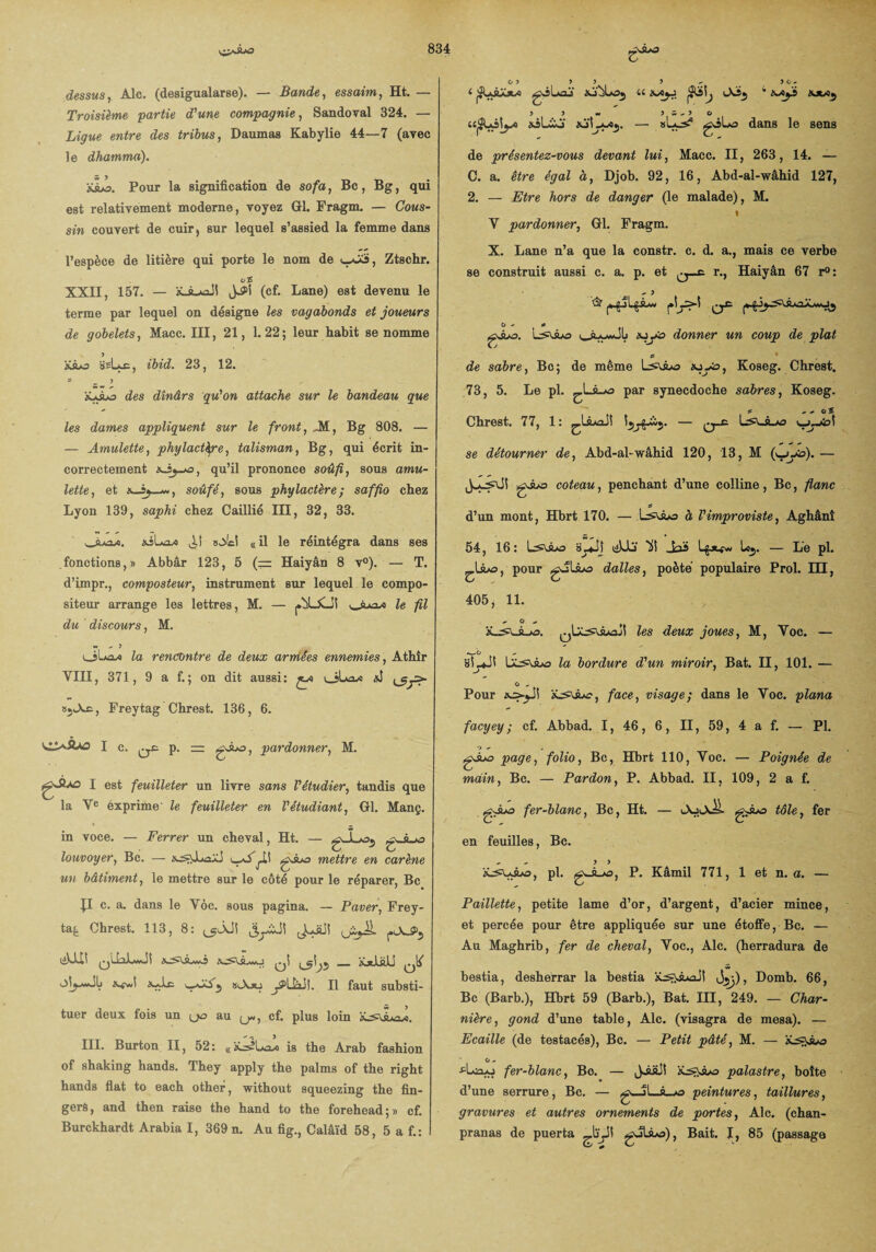 dessus, Aie. (desigualarse). — Bande, essaim, Ht. — Troisième 'partie d'une compagnie, Sandoval 324. — Ligue entre des tribus, Daumas Kabylie 44—7 (avec le dhamma). Pour la signification de sofa, Bc, Bg, qui est relativement moderne, voyez GL Fragm. — Cous¬ sin couvert de cuir, sur lequel s’assied la femme dans l’espèce de litière qui porte le nom de Us, Ztschr. XXII, 157. — (cf. Lane) est devenu le terme par lequel on désigne les vagabonds et joueurs de gobelets, Macc. III, 21, 1.22; leur habit se nomme ssLac, ibid. 23, 12. = _ 3 àUào des dînârs qu'on attache sur le bandeau que les dames appliquent sur le front, Jtf, Bg 808. — — Amulette, phylactère, talisman, Bg, qui écrit in¬ correctement qu’il prononce soûfi, sous amu¬ lette, et soûfé, sous phylactère; saffio chez Lyon 139, saphi chez Caillié III, 32, 33. wsua/i. ,1! o(el «il le réintégra dans ses fonctions,» Abbâr 123, 5 (== Haiyân 8 v°). — T. d’impr., composteur, instrument sur lequel le compo¬ siteur arrange les lettres, M. — |»blXJS le fil du discours, M. w »• ) l_îLoxi la rencontre de deux armées ennemies, Athîr VIII, 371, 9 a f.; on dit aussi: ça v_jLa* *5 sjcXæ, Freytag Chrest. 136, 6. I gsoo, pardonner, M. e*1 est feuilleter un livre sans l'étudier, tandis que la Ye êxprime- le feuilleter en l'étudiant, Gl. Manç. in voce. — Ferrer un cheval, Ht. — gJL«35 g. louvoyer, Bc. — gJuo mettre en carène un bâtiment, le mettre sur le côté pour le réparer, Bc P c. a. dans le Yôc. sous pagina. — Paver, Frey- ta£ Chrest. 113, 8: tjUI! 0\ ^5 _ KjtLaü 0lf } slYxj j5>Uai(. Il faut substi¬ tuer deux fois un (_>o au (j«, cf. plus loin III. Burton II, 52: «a^IaJq is the Arab fashion of shaking hands. They apply the palms of the right hands fiat to each other, without squeezing the fin- gers, and then raise the hand to the forehead;» cf. Burckhardt Arabia I, 369 n. Au fig., Calâïd 58, 5 a f.: w f r j i * t «j a t gjLaj xj'bloj u LXij 4 tut», y y w y w y O «jSUsiyi asLio xjLa/Oj. — «Los? gjLs dans le sens de présentez-vous devant lui, Macc. II, 263, 14. — C. a. être égal à, Djob. 92, 16, Abd-al-wâhid 127, 2. — Etre hors de danger (le malade), M. » V pardonner, Gl. Fragm. X. Lane n’a que la constr. c. d. a., mais ce verbe se construit aussi c. a. p. et r., Haiyân 67 r°: * y O - o Ls^suo xjyto donner un coup de plat s • de sabre, Bc; de même Lsûas «j-to, Koseg. Chrest. 73, 5. Le pl. Par synecdoche sabres, Koseg. Chrest. 77, 1: ^Xsuûj\ — q-c Lyujül se détourner de, Abd-al-wâhid 120, 13, M (^yo). — gJLa coteau, penchant d’une colline, Bc, flanc d’un mont, Hbrt 170. — Lsuua à l'improviste, Aghânî 54, 16: s^*Jj ISS Jaï Lgjt^w Loj. — Le pl. £.1sua, pour gJLsua dalles, poète populaire Prol. III, 405, 11. s. les deux joues, M, Yoc. — a— b „ sS_JS Lla bordure d'un miroir, Bat. II, 101. — O ^ Pour face, visage; dans le Yoc. plana faeyey ; cf. Abbad. 1, 46, 6, II, 59, 4 a f. — Pl. gAo page, folio, Bc, Hbrt 110, Yoc. — Poignée de main, Bc. — Pardon, P. Abbad. II, 109, 2 a f. fer-blanc, Bc, Ht. — en feuilles, Bc. ' 3 3 pl. g«-s-o, P- Kâmil 771, 1 et n. a. — Paillette, petite lame d’or, d’argent, d’acier mince, et percée pour être appliquée sur une étoffe, Bc. — Au Maghrib, fer de cheval, Yoc., Aie. (herradura de bestia, desherrar la bestia âL^âAaJ! f), Domb. 66, Bc (Barb.), Hbrt 59 (Barb.), Bat. III, 249. — Char¬ nière, gond d’une table, Aie. (visagra de mesa). — Ecaille (de testacés), Bc. — Petit pâté, M. — G a •eLzlo fer-blanc, Bo. — Ji&SS 'tLs^suo palastre, boîte d’une serrure, Bc. — g—>L_â_>o peintures, taillures, gravures et autres ornements de portes, Aie. (chan- pranas de puerta ^.bvjl Bait. I, 85 (passage uX_>«X^- tôle, fer