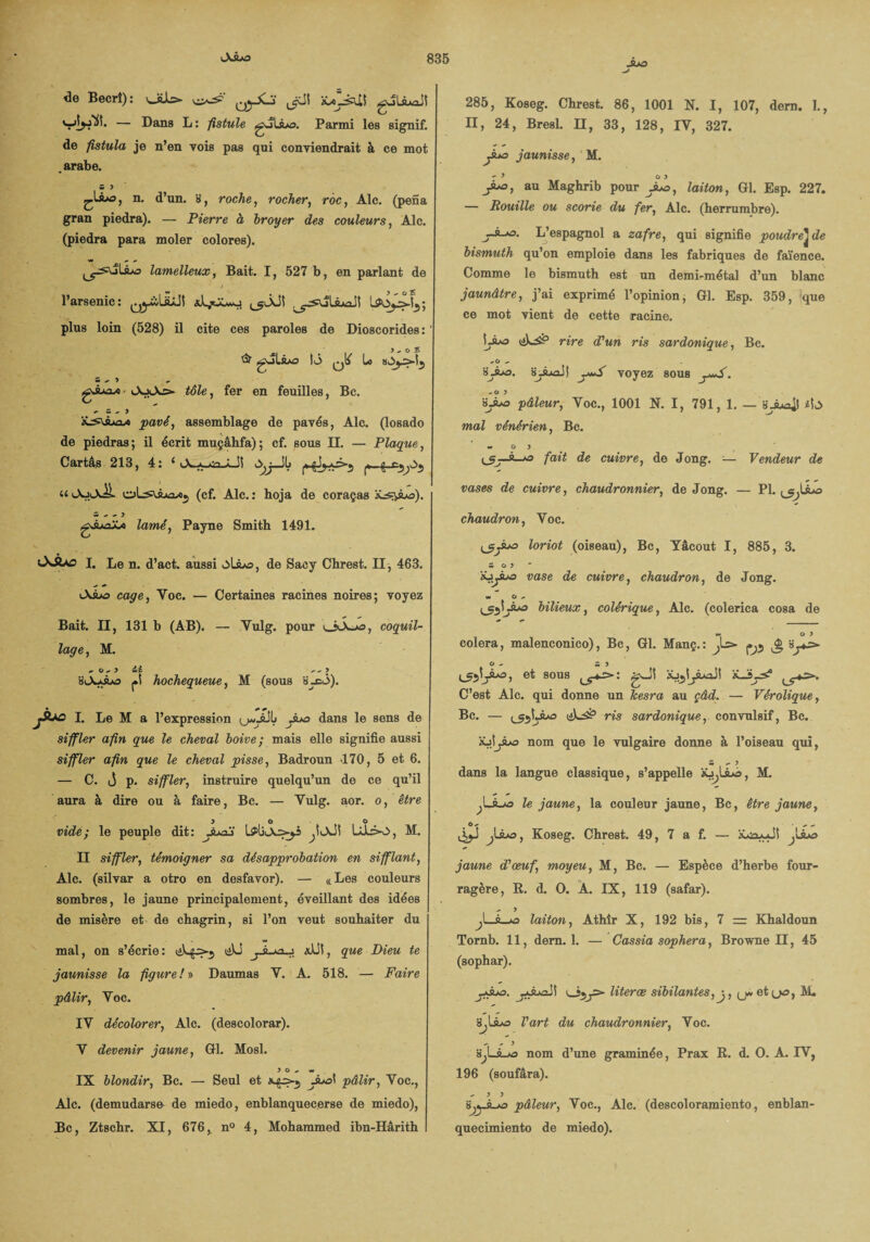 JUO de Becrî) : 0yJi3 Jlïï iCo-èlü guliLiaJî — Dans L : fistule gJtiuo. Parmi les signif. de fistula je n’en vois pas qui conviendrait à ce mot .arabe. S 3 n. d’un. 8, roche, rocher, roc, Aie. (pena gran piedra). — Pierre à broyer des couleurs, Aie. (piedra para moler colores). lamelleux, Bait. 1, 527 b, en parlant de l’arsenic: ^yàüLüî ^ÂJï plus loin (528) il cite ces paroles de Dioscorides: . > ^ o £ & g^lsLo \ô qO Lo w ^ ^ gA»o/« • iAjiAs- téZe, fer en feuilles, Bc. - CS -> 3 pavé, assemblage de pavés, Aie. (losado de piedras; il écrit muçâhfa); cf. sous II. — Plaque, Cartas 213, 4: * lX. a sn a il l~jj—'^ ^^ ^ u OoiAiL oL^ùjiûxj (cf. Aie. : hoja de coraças z - ~ y gJuajJi lamé, Payne Smith 1491. OdUo I. Le n. d’act. aussi olio, de Sacy Chrest. II, 463. AÂ>o cage, Yoc. — Certaines racines noires; voyez Bait. Il, 131 b (AB). — Yulg. pour JtLo, coquil¬ lage , M. ^ o - 3 cic *.^3 isJckÂo j.i hochequeue, M (sous à_cô). jÂxs I. Le M a l’expressinn L yuo dans le sens de siffler afin que le cheval boive ; mais elle signifie aussi siffler afin que le cheval pisse, Badroun 170, 5 et 6. — C. j p, siffler, instruire quelqu’un de ce qu’il aura à dire ou à faire, Bc. — Yulg. aor. o, être y o o vide; le peuple dit: Jua3 UI3o, M. Il siffler, témoigner sa désapprobation en sifflant, Aie. (silvar a otro en desfavor). — «Les couleurs sombres, le jaune principalement, éveillant des idées de misère et de chagrin, si l’on veut souhaiter du mal, on s’écrie : xJJ!, que Dieu te jaunisse la figure /» Daumas Y. A. 518. — Faire pâlir, Yoc. IV décolorer, Aie. (descolorar). Y devenir jaune, Gl. Mosl. 3 0.* w IX blondir, Bc. — Seul et juo\ pâlir, Yoc., Aie. (demudarse de miedo, enblanquecerse de miedo), Bc, Ztscbr. XI, 676, n° 4, Mohammed ibn-Hârith 285, Koseg. Chrest. 86, 1001 N. I, 107, dem. 1., II, 24, Bresl. Il, 33, 128, IY, 327. jiuo jaunisse, M. - > 0 3 Juo, au Maghrib pour juo, laiton, Gl. Esp. 227. — Rouille ou scorie du fer, Aie. (herrumbre). L’espagnol a zafre, qui signifie poudre^ de bismuth qu’on emploie dans les fabriques de faïence. Comme le bismuth est un demi-métal d’un blanc jaunâtre, j’ai exprimé l’opinion, Gl. Esp. 359, que ce mot vient de cette racine. Lâo tiLs? rire d'un ris sardonique, Bc. ^O - sào. sJud) voyez sous . ëjua pâleur, Voc., 1001 N. I, 791, 1. — i\ô mal vénérien, Bc. « 0 3 fait de cuivre, de Jong. — Vendeur de vases de cuivre, chaudronnier, de Jong. — PI. Juo chaudron, Voc. loriot (oiseau), Bc, Yâcout I, 885, 3. Z 0 3 vase de cuivre, chaudron, de Jong. w O bilieux, colérique, Aie. (colerica cosa de w 0 3 colera, malenconico), Bc, Gl. Manç.: ^Ls> ^ O *. m 3 et sous ‘iLSys? C’est Aie. qui donne un Jcesra au çâd. — Vérolique, Bc. — (_55!\Juo ris sardonique, convulsif, Bc. nom que le vulgaire donne à l’oiseau qui, Z 3 dans la langue classique, s’appelle âü^lâô, M. le jaune, la couleur jaune, Bc, être jaune, . °*à ** - JJl&j Koseg. Chrest. 49, 7 a f. — ^Lèjo jaune d'œuf, moyeu, M, Bc. — Espèce d’herbe four¬ ragère, R. d. 0. A. IX, 119 (safar). ^ 3 y_9—*o laiton, Athîr X, 192 bis, 7 = Khaldoun Tornb. 11, dem. 1. — Cassia sophera, Browne II, 45 (sophar). ysoa. literœ sibilantes,y, y et (j-s, M. s,U*o l'art du chaudronnier, Voc. nom d’une graminée, Prax R. d. 0. A. IY, 196 (soufâra). - 3 3 »VjyÀ-j& pâleur, Voc., Aie. (descoloramiento, enblan- qnecimiento de miedo).