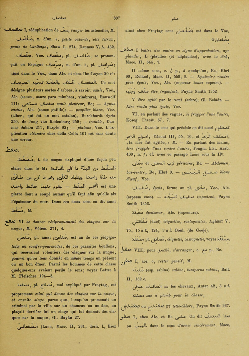 I, réduplication de ^Juo, ranger les ustensiles, M. «* O * v_À-»ai-o, n. d’un. », petite outarde, otis tetrax, poule de Carthage, Shaw I, 274, Daumas Y. A. 432. O * G «. ol»oAo, Yoc. pl. JuoUjo, se pronon- * O çait en Espagne ôL»a_jws, n. d’un. H, pl. *_AoL_*o; ainsi dans le Yoc., dans Aie. et chez Ibn-Loyon 20 y0: vjLjujj-juaJ! i_j^LÜ oL-mA^l. Ce mot désigne plusieurs sortes d’arbres, à savoir: saule, Yoc., Aie. (sauze, sauze para mimbres, vimbrera), Rauwolf 111; uîuuaAo saule pleureur, Bc; — Agnus castus, Aie. (sauze gatillo); — peuplier blanc, Yoc., (alber, qui est un mot catalan), Burckhardt Syria 250, de Jong van Rodenburg 259; — tremble, Dau¬ mas Sahara 211, Barges 82; — platane, Yoc. L’ex¬ plication oléandre chez délia Cella 101 est sans doute une erreur. hâxs. s ^ y , t» de maçon expliqué d’une façon peu claire dans le M : ,k> 5L ^ U *ULdi q» ja 9 *i.tf O - m * ^•joLb ^ ^ Le (jUXil «jcU-Sj.) IS'lL Ja-iLC»- L«^L» p^iü. — JaÂiûXi ^1 est une pierre dont a coupé autant qu’il faut afin qu’elle ait l’épaisseur du mur. Dans ces deux sens on dit aussi 5-3 , M. YI se donner réciproquement des claques sur la nuque, M, Yêtem. 271, 4. O * pl. aussi est un de ces plagipa- tidee ou souffre-gour modes, de ces parasites bouffons, qui recevaient volontiers des claques sur la nuque, pourvu qu’on leur donnât en même temps un présent ou un bon dîner. Parmi les hommes de cette classe quelques-uns avaient perdu le sens; voyez Lettre à M. Eleischer 124—5. pl. jiLa/0, mal expliqué par Freytag, est proprement celui qui donne des claques sur la nuque, et ensuite singe, parce que, lorsqu’on promenait un criminel par la ville sur un chameau ou un âne, on plaçait derrière lui un singe qui lui donnait des cla¬ ques sur la nuque, GfL Bayân 27. m + O - (Lane, Macc. II, 261, dem. 1., lisez ainsi chez Freytag sous ^LrJLms) est dans le Voc. O I battre des mains en signe d'approbation, ap¬ plaudir , L (plaudeo (et adplaudeo), avec le sîn), Macc. II, 544, 7. II même sens, c. j p., à quelqu’un, Bc, Hbrt 99, Roland, Macc. II, 559, 9. — Epaissir,* rendre plus épais, Yoc., Aie. (espessar hazer espesso). — — O — 5 <*JUuo être impudent, Payne Smith 1352 Y être agité par le vent (arbre), GH. Belâdz. — Etre rendu plus épais, Yoc. YI, en parlant des vagues, se frapper l'une l'autre, Koseg. Chrest. 57, 7. VIII. Dans le sens qui précède on dit aussi Wj' » ' ysjJ! , Yâcout III, 55, 10, et oiAiioi, <c la mer fut agitée, » M. — En parlant des mains, être frappée l'une contre l'autre, Fragm. hist. Arab. 409, n. f; cf. avec ce passage Lane sous la IIe. et péritoine, Bc. — Abdomen, O - bas-ventre, Bc, Hbrt 3. — ijn *-■*—JÎ blanc d’œuf, Yoc. UL*JL/o, épais, forme au pl. ^lAo, Voc., Aie. O - (espessa cosa). — oüLj impudent, Payne Smith 1353. / 3 > filèjAo épaisseur, Aie. (espessura). qUïLÎo (duel) cliquettes, castagnettes, Aghânî Y, 75, 15 a f., 124, 3 a f. Boul. (de Goeje). -- û • _ r.t ° £àA»a^ pl. , cliquette, castagnette, voyez iüiAw). JvÂao VIII, pour JoæXM, s'arranger, c. £» p., Bc. Il, I, aor. o, rester pensif, M. (esp. sabina) sabine, iuniperus sabina, Bait. 132 c. qîLo. oUsLaJî = les chevaux, Antar 42, 3 a f. 'tiJJuaAi sac à plomb pour la chasse, , «iAJJUo ou —-XÂSac (?) tette-chèvre, Payne Smith 967. ky C I, chez Aie. et Bc ^-A>a. On dit oüiA*ait lA»a ou dans le sens d'aimer sincèrement, Macc.