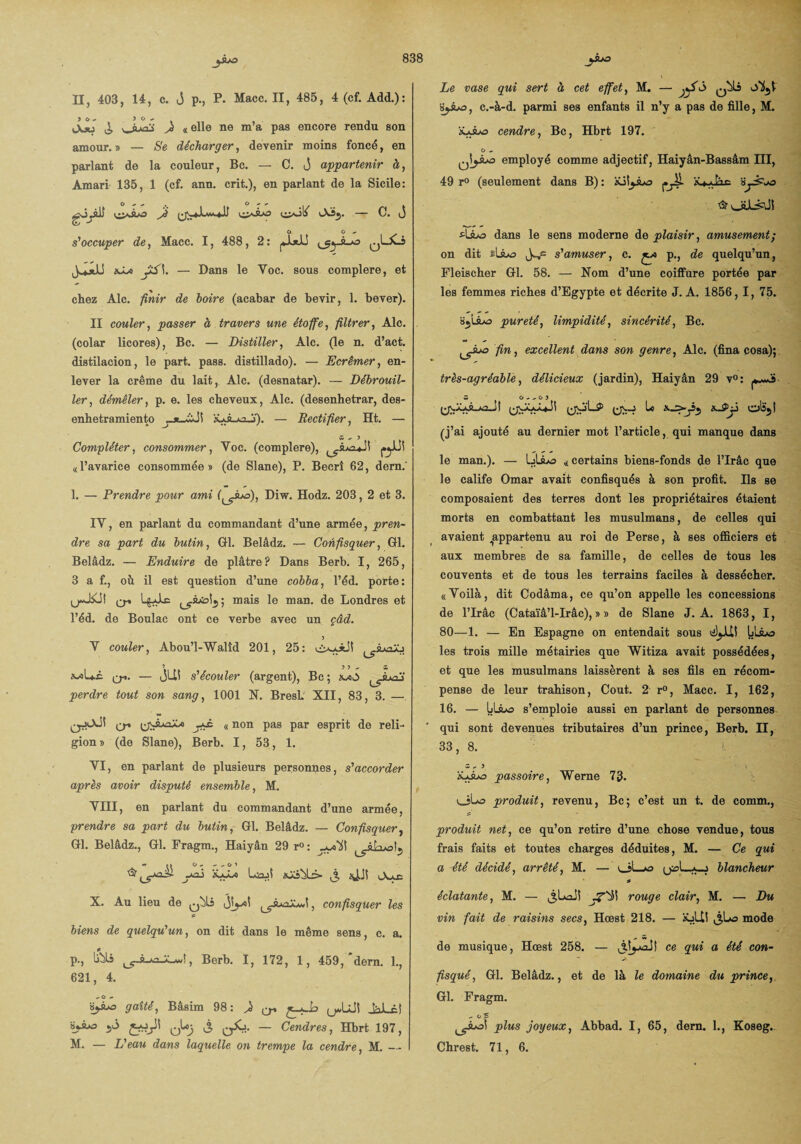 II, 403, 14, c. J p., P. Macc. II, 485, 4 (cf. Add.): ) 6 ^ ) O *• L\f' ^ ^ «elle ne m’a pas encore rendu son amour.» — Se décharger, devenir moins foncé, en parlant de la couleur, Bc. — C. j appartenir à, A mari 135, 1 (cf. ann. crit.), en parlant de la Sicile: gjjyjjj j) ^ — C. (j O O - s'occuper de, Macc. 1, 488, 2 : jJjJJ qLxJ hSj> — Dans le Yoc. sous complere, et chez Aie. finir de boire (acabar de bevir, 1. bever). II couler, passer à travers une étoffe, filtrer, Aie. (colar licores), Bc. — Distiller, Aie. (le n. d’act. distilacion, le part. pass. distillado). — Ecrémer, en¬ lever la crème du lait, Aie. (desnatar). — Débrouil¬ ler, démêler, p. e. les cheveux, Aie. (desenhetrar, des- enhetramiento ’xjJt-kjJî). — Rectifier, Ht. — Compléter, consommer, Voc. (complere), «l’avarice consommée» (de Slane), P. Becrî 62, dern.' 1. — Prendre pour ami (^suS), Diw. Hodz. 203, 2 et 3. IY, en parlant du commandant d’une armée, pren¬ dre sa part du butin, GH. Belâdz. — Confisquer, GH. Belâdz. — Enduire de plâtre? Dans Berb. I, 265, 3 a f., oh il est question d’une cobba, l’éd. porte: U*-0 L&Ae mais le man. de Londres et l’éd. de Boulae ont ce verbe avec un çâd. Y couler, Abou’l-Walîd 201, 25: ^ômzXj 3 3 3 ^ X wUc Q-». — JIM s'écouler (argent), Bc; «-<0 perdre tout son sang, 1001 N. BresL' XII, 83, 3. — {jJu&Xa jKC. « non pas par esprit de reli¬ gion » (de Slane), Berb. 1, 53, 1. YI, en parlant de plusieurs personnes, s'accorder après avoir disputé ensemble, M. YIII, en parlant du commandant d’une armée, prendre sa part du butin, Gl. Belâdz. — Confisquer, Gl. Belâdz., Gl. Fragm., Haiyân 29 r° : .juoUI ~ »» o, - - o 3 yaj xjSsi LsjÎ iü3^L> ,î, Ju» X. Au lieu de , confisquer les biens de quelqu'un, on dit dans le même sens, c. a. P-j ^ »■■*'> *-wi, Berb. I, 172, 1, 459, dern. 1., 621, 4. - O - s^3 gaîté, Bâsim 98: 4 er J^Lci àjuo — Cendres, Hbrt 197, Le vase qui sert à cet effet, M. — ySi q^Ls HjAo, c.-à-d. parmi ses enfants il n’y a pas de fille, M. iüAo cendre, Bc, Hbrt 197. O .. employé comme adjectif, Haiyân-Bassâm III, 49 r° (seulement dans B): àüSjAo o ^vJ»A4lSi 4dans le sens moderne de plaisir, amusement; on dit ïUjo fps s'amuser, c. */o p., de quelqu’un, Fleischer Gl. 58. — Nom d’une coiffure portée par les femmes riches d’Egypte et décrite J. A. 1856, I, 75. pureté, limpidité, sincérité, Bc. fin, excellent dans son genre, Aie. (fina cosa); très-agréable, délicieux (jardin), Haiyân 29 v°: ^AÀR.Aa.jl le (j’ai ajouté au dernier mot l’article, qui manque dans le man.). — IjÜLo «certains biens-fonds de l’Irâc que le calife Omar avait confisqués à son profit. Ils se composaient des terres dont les propriétaires étaient morts en combattant les musulmans, de celles qui avaient appartenu au roi de Perse, à ses officiers et aux membres de sa famille, de celles de tous les couvents et de tous les terrains faciles à dessécher. «Yoilà, dit Codâma, ce qu’on appelle les concessions de l’Irâc (Cataïâ’l-Irâc), » » de Slane J. A. 1863, I, 80—1. — En Espagne on entendait sous 4^11! Ijlào les trois mille métairies que Witiza avait possédées, et que les musulmans laissèrent à ses fils en récom¬ pense de leur trahison, Coût. 2 r°, Macc. I, 162, 16. — LLAo s’emploie aussi en parlant de personnes qui sont devenues tributaires d’un prince, Berb. H, 33, 8. Z - 3 _ iÿjbo passoire, Werne 73. ijto produit, revenu, Bc; c’est un t. de comm., produit net, ce qu’on retire d’une chose vendue, tous frais faits et toutes charges déduites, M. — Ce qui a -été décidé, arrêté, M. — uîLjo blancheur éclatante, M. — j.UaJî rouge clair, M. — Du vin fait de raisins secs, Hœst 218. — XjLM J,Lo mode de musique, Hœst 258. — J.tyâJS ce qui a été con¬ fisqué, Gl. Belâdz., et de là le domaine du prince,. Gl. Fragm. - o 5 plus joyeux, Abbad. I, 65, dern. 1., Koseg..