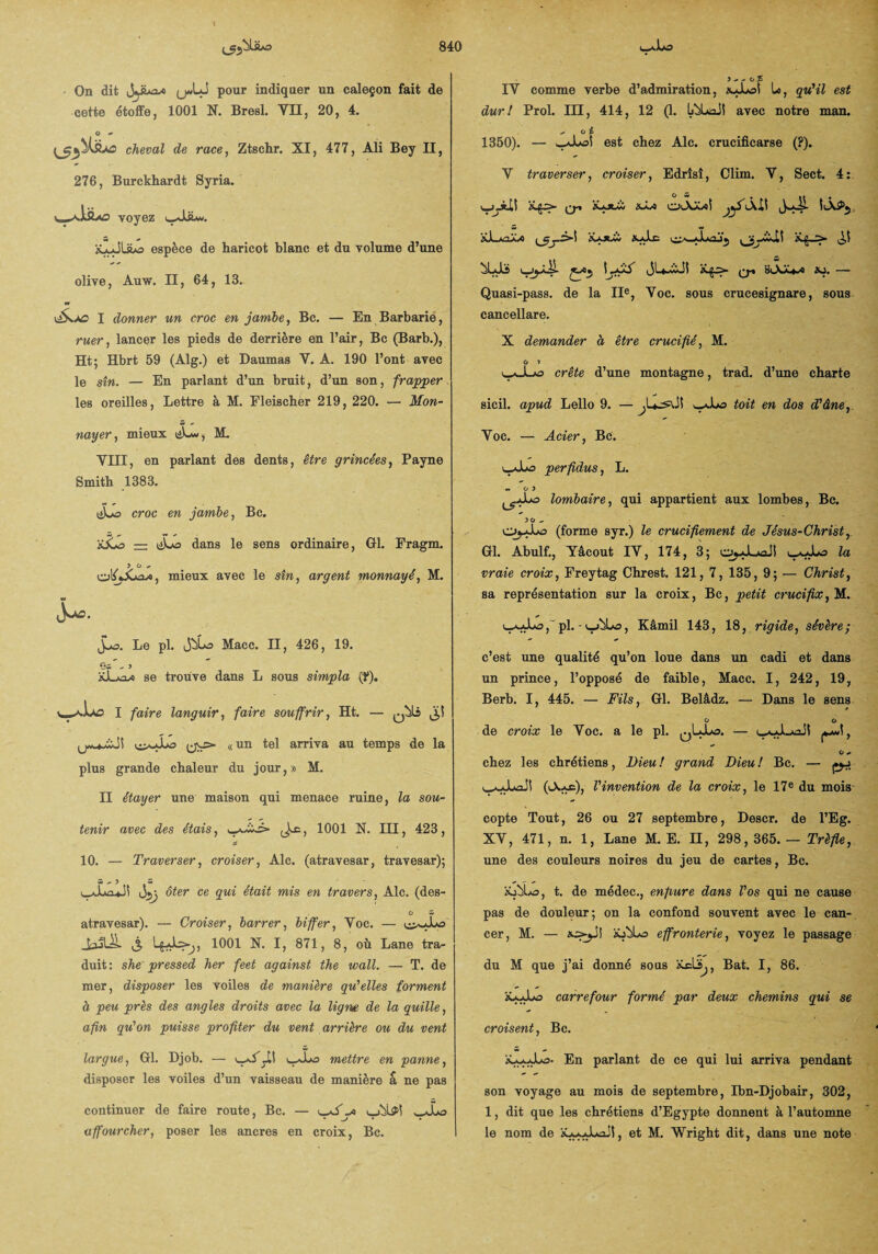 On dit Jjiùax (j«LJ pour indiquer un caleçon fait de cette étoffe, 1001 N. Bresl. VII, 20, 4. O - cheval de race, Ztschr. XI, 477, Ali Bey II, 276, Burckhardt Syria. voyez &LJüiô espèce de haricot blanc et du volume d’une olive, Auw. II, 64, 13. w I donner un croc enjambe, Bc. — En Barbarie, ruer, lancer les pieds de derrière en l’air, Bc (Barb.), Ht; Hbrt 59 (Alg.) et Daumas V. A. 190 l’ont avec le sîn. — En parlant d’un bruit, d’un son, frapper les oreilles, Lettre à M. Eleischer 219, 220. — Mon¬ nayer, mieux tiLw, M. VIII, en parlant des dents, être grincées, Payne Smith 1383. eijo croc en jambe, Bc. jJLo — dans le sens ordinaire, Gl. Fragm. y o ^ mieux avec le sîn, argent monnayé, M. Jjo. Le pl. ijbLo Macc. II, 426, 19. Os - y se trouve dans L sous simpla (f). I faire languir, faire souffrir, Ht. ((un tel arriva au temps de la plus grande chaleur du jour,» M. II étayer une maison qui menace ruine, la sou¬ tenir avec des étais, ^s., 1001 N. III, 423, 10. — Traverser, croiser, Aie. (atravesar, travesar); Sx) S i^JuxJÎ ôter ce gui était mis en travers, Aie. (des- O w atravesar). — Croiser, barrer, biffer, Voc. — (tjQI ^ 1001 N. I, 871, 8, où Lane tra¬ duit : she' pressed her feet against the wall. — T. de mer, disposer les voiles de manière qu'elles forment à peu près des angles droits avec la ligne de la quille, afin qu’on puisse profiter du vent arrière ou du vent largue, 01. Djob. — mettre en panne, disposer les voiles d’un vaisseau de manière a ne pas continuer de faire route, Bc. — wXo affourcher, poser les ancres en croix, Bc. IV comme verbe d’admiration, xJUoî le, qu'il est dur! Prol. III, 414, 12 (1- I^LaJî avec notre man. .* o £ 1350). — wJloS est chez Aie. crucificarse (?). V traverser, croiser, Edrîsî, Clim. V, Sect. 4: q-i ol\s^oS XJli tQ» suXJmxo «o. — Quasi-pass. de la IIe, Voc. sous crucesignare, sous cancellare. X demander à être crucifié, M. O » crête d’une montagne, trad. d’une charte sicil. apud Lello 9. — _Xo toit en dos d'âne, Voc. — Acier, Bc. uxJOo perfidus, L. w 0 5 o lombaire, qui appartient aux lombes, Bc. 50 ^ O^Lo (forme syr.) le crucifiement de Jésus-Christ, Gl. Abulf., Yâcout IV, 174, 3; o^JLaûJî la vraie croix, Freytag Chrest. 121, 7, 135, 9; — Christ, sa représentation sur la croix, Bc, petit crucifix, M. , pl. • , Kâmil 143, 18, rigide, sévère; c’est une qualité qu’on loue dans un cadi et dans un prince, l’opposé de faible, Macc. I, 242, 19, Berb. I, 445. — Fils, Gl. Belâdz. — Dans le sens O O de croix le Yoc. a le pl. y O 0> chez les chrétiens, Fieu! grand Dieu! Bc. — pj 0-k*c), l'invention de la croix, le 17e du mois copte Tout, 26 ou 27 septembre, Descr. de l’Eg. XV, 471, n. 1, Lane M. E. H, 298,365.— Trèfle, une des couleurs noires du jeu de cartes, Bc. ’sSÜms, t. de médec., enflure dans Vos qui ne cause pas de douleur; on la confond souvent avec le can¬ cer, M. — ao-jJ! iôbLo effronterie, voyez le passage du M que j’ai donné sous , Bat. I, 86. XfcJuo carrefour formé par deux chemins qui se croisent, Bc. En parlant de ce qui lui arriva pendant son voyage au mois de septembre, Ibn-Djobair, 302, 1, dit que les chrétiens d’Egypte donnent à l’automne le nom de xaaaLüJI, et M. Wright dit, dans une note
