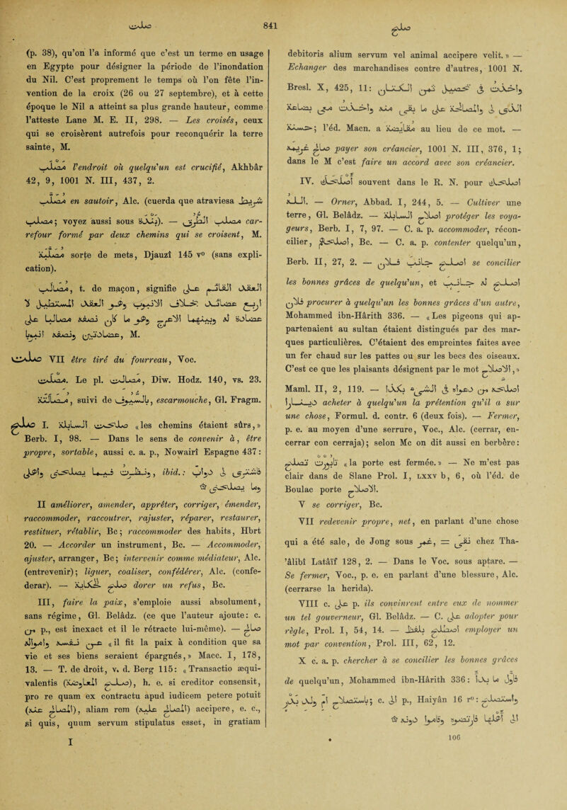 (p. 38), qu’on l’a informé que c’est un terme en usage en Egypte pour désigner la période de l’inondation du Nil. C’est proprement le temps où l’on fête l’in¬ vention de la croix (26 ou 27 septembre), et à cette époque le Nil a atteint sa plus grande hauteur, comme l’atteste Lane M. E. II, 298. — Les croisés, ceux qui se croisèrent autrefois pour reconquérir la terre sainte, M. - O ^ l'endroit où quelqu'un est crucifié, Akhbâr 42, 9, 1001 N. III, 437, 2. S > 3 en sautoir, Aie. (cuerda que atraviesa Jaiyb ^ O* 5 w voyez aussi sous HlXJo). — car- refour formé par deux chemins qui se croisent, M. xJuox sorte de mets, Djauzî 145 v° (sans expli¬ cation). , t. de maçon, signifie iASjiJI c-Jj-o'iî oùLi» iA-jLooe LJLxasi XSUoi ^ le isjLac .vâ/oj. (jO'oLuc, M. VII être feVé dw fourreau, Voc. - O Le pl. Diw. Hodz. 140, vs. 23. &xJLa-«, suivi de escarmouche, Gl. Fragm. JU£ I. kJüLwJ! «les chemins étaient sûrs,» Berb. I, 98. — Dans le sens de convenir à, être propre, sortable, aussi c. a. p., Nowairî Espagne 437: U-a-S , ibid. : J, ’S? Lo5 II améliorer, amender, apprêter, corriger, émender, raccommoder, raccoutrer, rajuster, réparer, restaurer, restituer, rétablir, Bc ; raccommoder des habits, Hbrt 20. — Accorder un instrument, Bc. — Accommoder, ajuster, arranger, Bc; intervenir comme médiateur, Aie. (entrevenir); liguer, coaliser, confédérée, Aie. (confé¬ déral'). — XjLXÜ. yJuo dorer un refus, Bc. III, faire la paix, s’emploie aussi absolument, sans régime, Gl. Belâdz. (ce que l’auteur ajoute : c. q. p., est inexact et il le rétracte lui-même). — ^l»o Xv*àJ (( il fit la paix à condition que sa vie et ses biens seraient épargnés,» Macc. I, 178, 13. — T. de droit, v. d. Berg 115: « Transactio æqui- valentis (xàojIa!! gJLo), h. e. si creditor consensit, pro re quam ex contractu apud iudicem petere potuit (\À£ ^.La^H) , aliarn rem (xJlc ^Lail) accipere, e. c., si quis, quam servum stipulatus esset, in gratiam debitoris alium servum vel animal accipere velit. » — Echanger des marchandises contre d’autres, 1001 N. Bresl. X, 425, 11: ^LaJCj! ,3 y . . KcLnj ^3 tyb Lo Jo; ^ - ) ; l’éd. Macn. a HoajUbe au lieu de ce mot. — gLo payer son créancier, 1001 N. III, 376, 1; dans le M c’est faire un accord avec son créancier. - - - c.r IV. souvent dans le R. N. pour ük^OLoî y x-Liî. — Orner, Abbad. I, 244 ,5. — Cultiver une terre, Gl. Belâdz. — aJuLwJî protéger les voya¬ geurs, Berb. I, 7, 97. — C. a. p. accommoder, récon¬ cilier , , Bc. — C. a. p. contenter quelqu’un, Berb. II, 27, 2. — i uXls* se concilier les bonnes grâces de quelqu'un, et ^.JL: *î gJLol qÙLs procurer à quelqu'un les bonnes grâces cl'un autre, Mohammed ibn-Hârith 336. — «Les pigeons qui ap¬ partenaient au sultan étaient distingués par des mar¬ ques particulières. C’étaient des empreintes faites avec un fer chaud sur les pattes ou sur les becs des oiseaux. C’est ce que les plaisants désignent par le mot Maml. II, 2, 119. — SiÀjCj 3 cr \J—L_0 acheter à quelqu'un la prétention qu'il a sur une chose, Formul. d. contr. 6 (deux fois). — Fermer, p. e. au moyen d’une serrure, Voc., Aie. (cerrar, en- cerrar con cerraja); selon Mc on dit aussi en berbère: 0 0 5 gJuoj «la porte est fermée.)) — Ne m’est pas clair dans de Slane Prol. I, lxxv b, 6, où l’éd. de Boulac porte ^.ùLozfi. V se corriger, Bc. VII redevenir propre, net, en parlant d’une chose qui a été sale, de Jong sous j+à, — chez Tha- ’âlibî Latâïf 128, 2. — Dans le Voc. sous aptare. — Se fermer, Voc., p. e. en parlant d’une blessure, Aie. (cerrarse la herida). VIII c. ^ p. ils convinrent entre eux de nommer un tel gouverneur, Gl. Belâdz. — C. Li-c adopter pour règle, Prol. I, 54, 14. — JàâL yJXol employer un mot par convention, Prol. III, 62, 12. X c. a. p. chercher à se concilier les bonnes grâces ? S de quelqu’un, Mohammed ibn-Hârith 336: !a.j U jjo jXi pi ùLoXj; c. p., Haiyân 16 r°: -XaXwt., * o£ St sjji> syisüji L$iP! ^-1 I 106