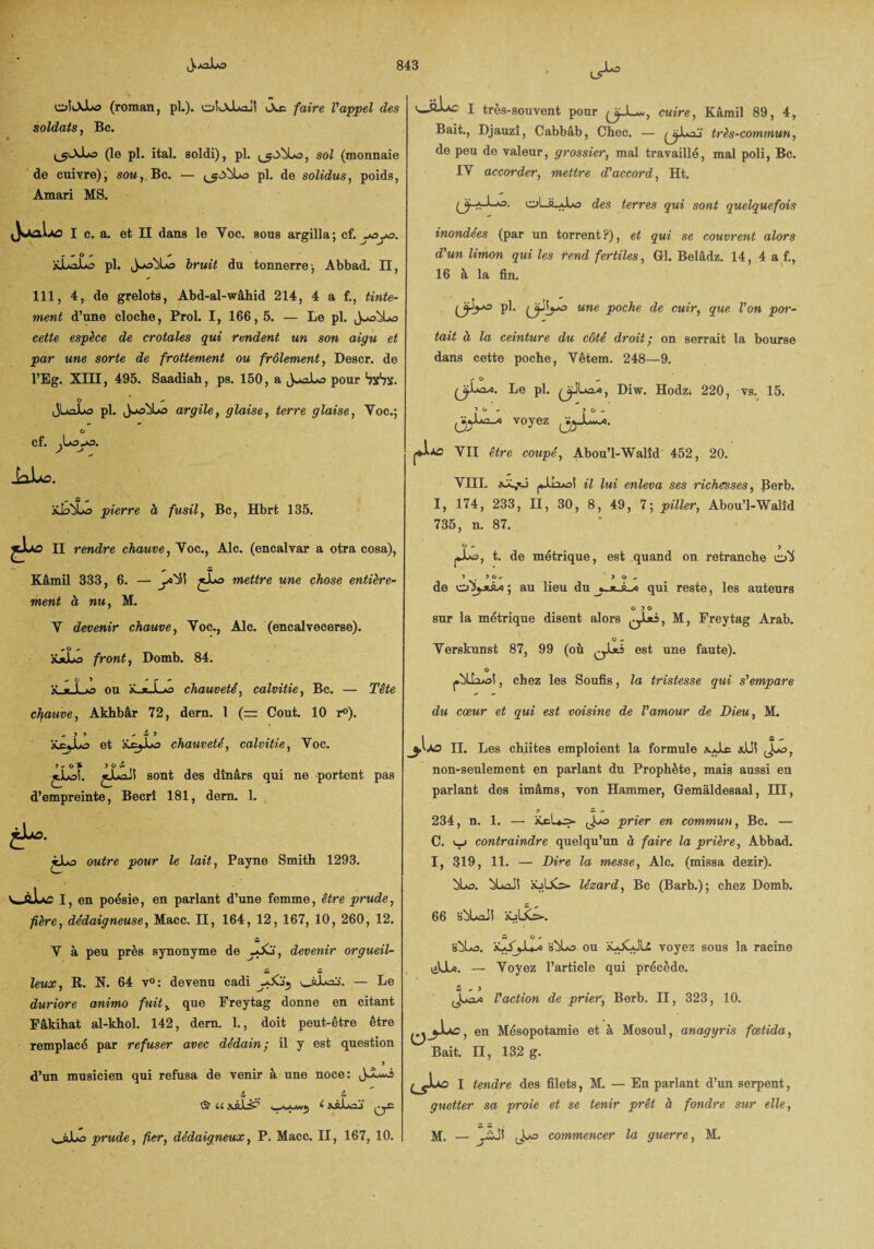 »>* oîiXLo (roman, pi.). oIlXLoj! iAe faire l'appel des soldats, Bc. (le pl. ital. soldi), pl. ^obLo, sol (monnaie de cuivre); som,.Bc. — pl. de solidus, poids, Amari MS. I c. a. et II dans le Y oc. sous argilla ; cf. -oyo. üJuaLo pl. JuobLo bruit du tonnerre-, Abbad. Il, 111, 4, de grelots, Abd-al-wâhid 214, 4 a f., tinte¬ ment d’une cloche, Prol. I, 166, 5. — Le pl. cette espèce de crotales qui rendent un son aigu et par une sorte de frottement ou frôlement, Descr. de l’Eg. XIII, 495. Saadiah, ps. 150, a pour Sxbx. O jLûJLo pl. argile 9 glaise y terre glaise y Voc.; O cf. j -j __ J3JLA0. iLbü pierre à fusil, Bc, Hbrt 135. sujvd II rendre chauve, Yoc., Aie. (encalyar a otra cosa), Kâmil 333, 6. — y>4S mettre une chose entière¬ ment à nu, M. V devenir chauve, Yoc., Aie. (encalvecerse). #• O - XaLo front, Domb. 84. &_*_Lo ou K..«_Lo chauveté, calvitie, Bc. — Tête cfiauve, Akhbâr 72, dern. 1 (= Coût. 10 r°). y > . i y üçjjjo et KcjJua chauveté, calvitie, Yoc. OÏ ) O w ^ sont des dinars qui ne portent pas d’empreinte, Becri 181, dern. 1, «Ju£. jLa owtfre ywwr le lait, Payne Smith 1293. I, en poésie, en parlant d’une femme, être prude, fière, dédaigneuse, Macc. II, 164, 12, 167, 10, 260, 12. Y à peu près synonyme de ÿ£i', devenir orgueil¬ leux, R. X. 64 v°: devenu cadi — Le duriore anima fuit> que Freytag donne en citant Fâkihat al-khol. 142, dern. 1., doit peut-être être remplacé par refuser avec dédain; il y est question d’un musicien qui refusa de venir à une noce: j > prude, fier, dédaigneux, P. Macc. II, 167, 10. I tres-souvent pour cuire, Kâmil 89, 4, Bait., Djauzî, Cabbâb, Chec. — très-commun, de peu de valeur, grossier, mal travaillé, mal poli, Bc. IY accorder, mettre d'accord, Ht. (ÿ..A-1—o. oL»_*1*3 des terres qui sont quelquefois inondées (par un torrent ?), et qui se couvrent alors d'un limon qui les tend fertiles, Gl. Belâdz. 14, 4 a f., 16 à la fin. (jhV-3 pl. une poche de cuir, que l'on por¬ tait à la ceinture du côté droit; on serrait la bourse dans cette poche, Vêtem. 248—9. - o Le pl. ^ÿiLa/o, Dm. Hodz» 220, vs. 15. ? ° ' ? O - jjjjjLuawfl voyez ^yJLuwo. j+Iào YII être coupé, Abou’l-Walîd 452, 20. YIII. jdJajot il lui enleva ses richesses, Rerb. I, 174, 233, II, 30, 8, 49, 7; piller, Abou’l-Walîd 735, n. 87. O < 5 t. de métrique, est quand on retranche y . yo- y o „ de o'Sjjsào ; au lieu du qui reste, les auteurs o y o sur la métrique disent alors ^1*3, M, Freytag Arab. O - Yerskunst 87, 99 (où est une faute). O , chez les Soufis, la tristesse qui s'empare du cœur et qui est voisine de l'amour de Dieu, M. II. Les chiites emploient la formule a.Jus aLSS jyô, non-seulement en parlant du Prophète, mais aussi en parlant des imâms, von Hammer, Gemâldesaal, M, 234, n. 1. — fccL-s»- Joo prier en commun, Bc. — C. <—j contraindre quelqu’un à faire la prière, Abbad. I, 319, 11. — Dire la messe, Aie. (missa dezir). ^Ls. l£s> lézard, Bc (Barb.); chez Domb. 66 iùLaJî àüliCi». w O ^ s^Us. HbUs ou voyez sous la racine v^VJLo. — Yoyez l’article qui précède. té + y (Joavo l'action de prier, Berb. II, 323, 10. L*c, en Mésopotamie et à Mosoul, anagyris fœtida, Bait. II, 132 g. ^Juo I tendre des filets, M. — En parlant d’un serpent, guetter sa proie et se tenir prêt à fondre sur elle, M. — yÏJt commencer là guerre, M.