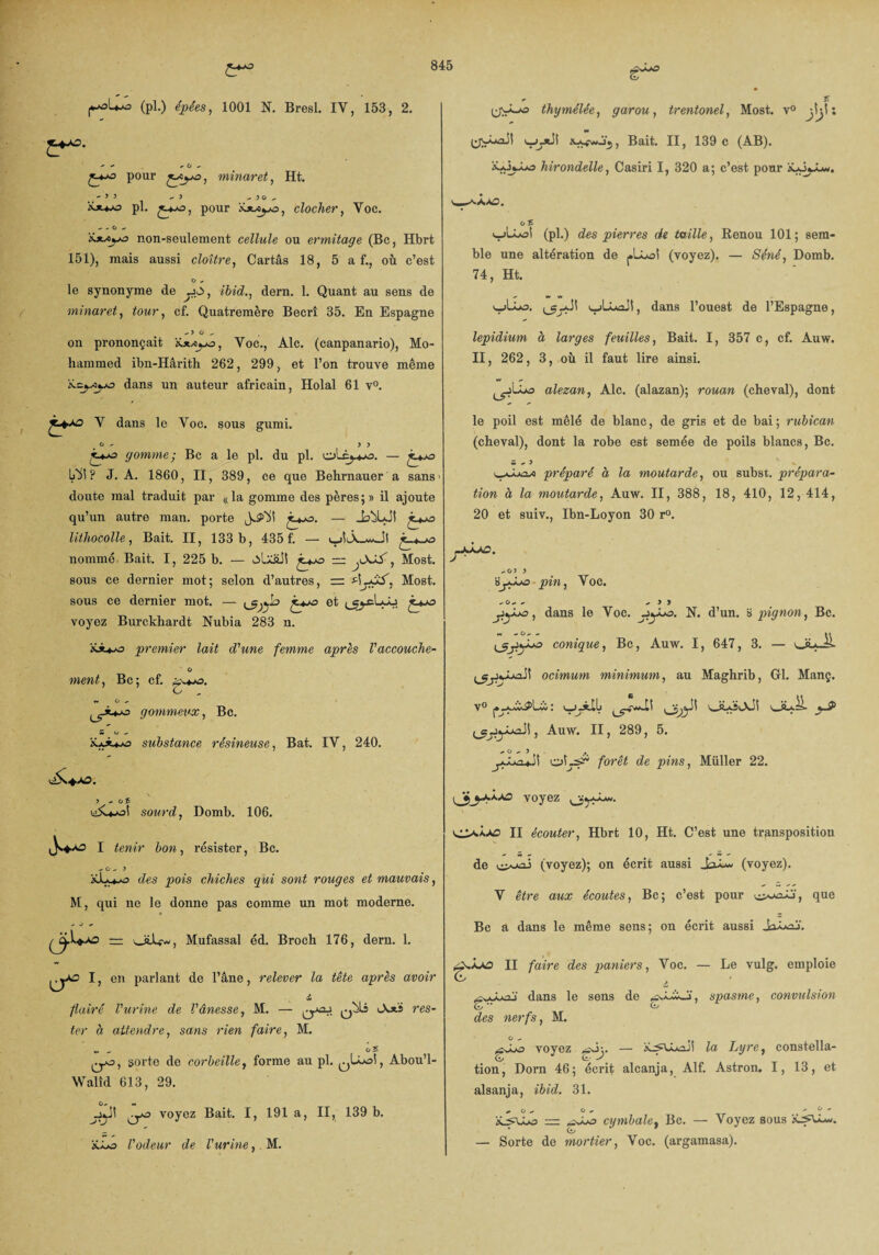 (pl.) épées, 1001 N. Bresl. IV, 153, 2. - - + O , pour minaret, Ht. ^ - 5 3 - > ^ ni y pl. pour clocher, Voc. - - O ^ ixx^o non-seulement cellule ou ermitage (Bc, Hbrt 151), mais aussi cloître, Cartâs 18, 5 a f., où c’est ° le synonyme de dern. 1. Quant au sens de minaret, tour, cf. Quatremère Becrî 35. En Espagne on prononçait iüwua, Voc., Aie. (canpanario), Mo¬ hammed ihn-Hârith 262, 299, et l’on trouve même 'tLc^xyo dans un auteur africain, Holal 61 v°. ljy-o thymélée, garou, trentonel, Most. v° jiji : fcAfwJj, Bait. II, 139 c (AB). X*j«_iA3 hirondelle, Casiri I, 320 a; c’est pour '\j3jJum. oS v_>U-oi (pl.) des pierres de taille, Renou 101; sem¬ ble une altération de (voyez). — Séné, Domb. 74, Ht. wlio. ujLuûJI, dans l’ouest de l’Espagne, lepidium a larges feuilles, Bait. I, 357 c, cf. Auw. II, 262, 3, où il faut lire ainsi. alezan, Aie. (alazan); rouan (cheval), dont v dans le Voc. sous gumi. o - y y gomme; Bc a le pl. du pl. oLêj-*-o. — LÜt ? J. A. 1860, II, 389, ce que Behrnauer a sans > doute mal traduit par «la gomme des pères;» il ajoute qu’un autre man. porte — JajUJt j_*^o lithocolle, Bait. II, 133 b, 435 f. — nommé Bait. I, 225 b. — — jXiS, Most. sous ce dernier mot; selon d’autres, rr Most. sous ce dernier mot. — <*5)y° et i^cLyj voyez Burckhardt Nubia 283 n. iou-o premier lait d'une femme après l'accouche- O ment. Bc; cf. c w O + gommeux, Bc. substance résineuse, Bat. IV, 240. \ y - o 5 u>5Ujo! sourd, Domb. 106. I tenir bon, résister, Bc. -> o ^ y des pois chiches qui sont rouges et mauvais, M, qui ne le donne pas comme un mot moderne. ~ J * Mufassal éd. Broch 176, dern. 1. I, en parlant de l’âne, relever la tête après avoir & flairé l'urine de l'ânesse, M. — res¬ ter à attendre, sans rien faire, M. », o£ qjo, sorte de corbeille, forme au pl. Abou’l- Walîd 613, 29. voyez Bait. I, 191 a, II, 139 b. üLo l'odeur de l'urine,, M. le poil est mêlé de blanc, de gris et de bai ; rubican (cheval), dont la robe est semée de poils blancs, Bc. S - 3 v_Luta/) préparé à la moutarde, ou subst. prépara¬ tion à la moutarde, Auw. II, 388, 18, 410, 12, 414, 20 et suiv., Ibn-Loyon 30 r°. -o> y sy.Xja pin, Voc. -o-«. - y j , dans le Voc. jiyLa. N. d’un. B pignon, Bc. conique, Bc, Auw. I, 647, 3. — Jul ocimum minimum, au Maghrib, Gl. Manç. Auw. II, 289, 5. ° ' 5 ... oLi- forêt de pins, Müller 22. voyez i,ypMi. II écouter, Hbrt 10, Ht. C’est une transposition de i (voyez); on écrit aussi (voyez). V être aux écoutes, Bc; c’est pour que Bc a dans le même sens; on écrit aussi JaLaj'. j-juuo II faire des paniers, Voc. & Le vulg. emploie ^.vyLaj dans le sens de spasme, convulsion des nerfs, M. voyez — iLsULaJ! la Lyre, constella- Ci/ Ci- ^ tion, Dorn 46; écrit alcanja, Alf. Astron. I, 13, et alsanja, ibid. 31. ^ O - O , - ° cymbale, Bc. — Voyez sous * (i/ — Sorte de mortier, Voc. (argamasa).