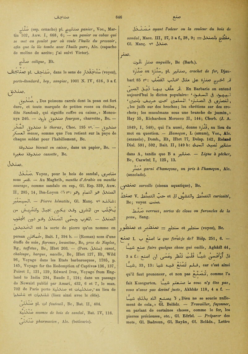 _lIo (esp. cenacho) pl. ^wJUjo panier, Yoc., Mar- tin 102, Auw. I, 668, 6; — un panier ou cabas qui se met au goulot par où coule l'huile du pressoir, afin que la lie tombe avec l'huile pure, Aie. (capacho de molino de azeite; j’ai suivi Yictor). o rfJlo colique, Ht. * O - . . -ad pl. v_üi-Ux5, dans le sens de (voyez), porte-étendard, bey, sangiac, 1001 N. IV, 616, 3 a f. iJiOJwO. « Des poissons carrés dont la peau est fort dure, et toute marquée de petites roses ou étoiles, dits Sandouk, qui signifie coffre ou caisse, » Monco- nys 240. — fourgon, charrette, Bc. — O C ,lX.*oJ! , ï.le thorax, Chec. 195 v°. — /•;«A-U» J _ ' L5 yCwJtii masse, somme que l’on retient sur la paye de chaque soldat pour l’habillement, Bc. a35lXJuo biscuit en caisse, dans un papier, Bc. — cassette, Bc. - O - JA-uo. Voyez, pour le bois de sandal, ^yalü* sous yai. — Au Maghrib, menthe d'Arabie ou menthe sauvage, comme sandalo en esp., Gl. Esp. 339, Auw. II, 285, 14, Ibn-Loyon <5 r° : - O , Pierre hématite, Gl. Manç. v° \JjLL: - — O 7 cr* ’A-is., Q-« U^o qjA ujjilï. — ij'A/.AûJî est la sorte. de pierre qu’on nomme en 7 persan qI^L-s» , Bait. 1, 394 b. — (Roman) nom d’une étoffe de soie, florence, levantine, Bc, gros de Naples, Bg, taffetas, Bc, Hbrt 203. — (Pers. ,SXi-J) canot, chaloupe, barque, nacelle, Bc, Hbrt 127, Ht, Wild 96, Voyage dans les Etats barbaresques, 1785, p. 145, Voyage for the Rédemption of Captive» 136, 137, Poiret I, 121, 129, Edward Ives, Voyage from Eng- land to India 234, Baude I, 124; dans un passage de Nowairî publié par Amari, 432, 6 et 7, le man. 702 de Paris porte SÇjAS/o et oL-JiAàao ,* au lieu de et obüuLi (lisez ainsi avec le chîn). *• .  ° - ^OA*o pl. ol fauteuil, Bc, Bat. II, 404. w - O * îôJlXAas essence de bois de sandal, Bat. IV, 116. pharmacien, Aie. (boticario). 0-7 JJc-Lxo-æ ayant l'odeur ou la couleur du bois de sandal, Macc. III, 27, 3 a f., 28, 9; = ijAJAaJIj gJaJLo, Gl. Manç. v° j-Uo. Ojü jUxj anguille, Bc (Barb.). ijjuo ou s,IAw, pl. ^oLâxj, crochet de fer, Djau- bari, 85 r° : i_jLaà!î y^JLs^ JLLo SjLuo Jà w O - £ 1_£_j otbc- A. En Barbarie on entend aujourd’hui le dicton populaire: ‘ —w. -H d ( y_(JVoAw-lî 1 8^LÂ_AaJI , «les juifs sur des broches; les chrétiens sur des cro¬ chets; les musulmans sous une branche de jasmin,» Hay 55, Richardson Morocco II, 144; Cherb. (J. A. 1849, I, 548), qui l’a aussi, donne SjLïâ, au lieu du mot en question. — Hameçon, L (amum), Voc., Aie. (anzuelo), Domb., Ht, Hbrt 77, Delap. 142, Roland Dial. 591, 592, Bait. II, 149 b: liLwJî JuaoS dans A, tandis que B a — Ligne à pêcher,. Bc, Cazwînî I, 125, 13. m - y garni d'hameçons, ou pris à l'hameçon, Aie. (anzolado). {^yaij£> sarcelle (oiseau aquatique), Bc. » & & i -UU.A0 V. J» aaûaÜ i i *i Ot A1 CUriOSîté ^. Bc ; voyez o - Jverrues, sortes de clous ou furoncles de la peau, Sang. jet z“ et ^ 1 Irt i*. as* (voyez), Bc. t f L uj jJuoi Lo que ferai-je de? Bidp. 251, 6. — S L_ui £juo faire quelque chose qui vaille, Aghâriî 44, - - O- ? O 7 % 7 3 a f.: qI lç0**£'w2 L—aâv oô ü o - o — L-Juù, 33, 13: Lui x^-h j*Ji—f>, car c’est ainsi o w - y qu’il faut prononcer, et non pas «_Â-»a-j, comme l’a c fait Kosegarten. L-u« Lo vous n'y êtes pas,, vous n'avez pas deviné juste, Akhbâr 118, 4 a f. — Lui liUJu adÜt ^ « Dieu ne se soucie nulle¬ ment de cela,» Gl. Belâdz. — Travailler, façonner, en parlant de certaines choses, comme le fer, les pierres précieuses, etc., Gl. Edrîsî. — Préparer des mets, Gl. Badroun, Gl. Bayân, Gl. Belâdz., Lettre