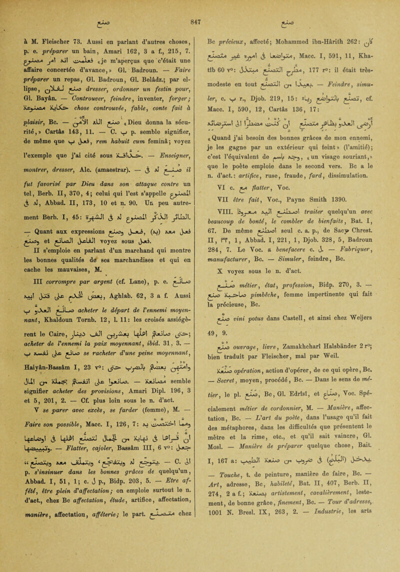 à M. Fleischer 73. Aussi en parlant d’autres choses, p. e. préparer un bain, Amari 162, 3 a f., 215, 7. y>\ «à! a je m’aperçus que c’était une affaire concertée d’avance, » Gl. Badroun. — Faire préparer un repas, Gl. Badroun, Gl. Belâdz.; par el¬ lipse, 0^-àJ jJjo dresser, ordonner un festin pour, Gl. Bayân. — Controuver, feindre, inventer, forger; iüLXs»- chose controuvée, fable, conte fait à . OS i plaisir, Bc. — £ÿo «Dieu donna la sécu¬ rité,» Cartâs 143, 11. — C. u p. semble signifier, de même que »_; , rem habuit cum feminâ; voyez l’exemple que j’ai cité sous ÏL3!lX_c-. — Enseigner, y montrer, dresser, Aie. (amaestrar). — ,3 aJ «7 fut favorisé par Dieu dans son attaque contre un tel, Berb. II, 370, 4; celui qui l’est s’appelle gjJUalî 3 J, Abbad. II, 173, 10 et n. 90. Un peu autre¬ ment Berb. I, 45: 3 *1 jS'ÂJ! yLLiJî. — Quant aux expressions (*j) Joti et jJLail voyez sous jots. II s’emploie en parlant d’un marchand qui montre les bonnes qualités de ses marchandises et qui en cache les mauvaises, M. III corrompre par argent (cf. Lane), p. e. £_iLo jJCa J.AÜ Qiuu, Aghlab. 62, 3 a f. Aussi i_j 3A*il £.iLo acheter le départ de l'ennemi moyen¬ nant, Khaldoun Tornb. 12, 1. 11: les croisés assiégé- ) rent le Caire, ^Lu>> v_süi L^î ^jtiLo 3^=»; acheter de l'ennemi la paix moyennant, ibid. 31, 3. — *_i 3e se racheter d'une peine moyennant, J «. > o Haiyân-Bassâm I, 23 v°: JUî Q-. 3e semble signifier acheter des provisions, Amari Dipl. 196, 3 et 5, 201, 2. — Cf. plus loin sous le n. d’act. Y se parer avec excès, se farder (femme), M. — Faire son possible, Macc. I, 126, 7: aa & > w i g cLfjjl 3 L$Ji$! q-» xjly 3 qI — TTlatter minier Bassani TTT, 6 v° : U M4 OjJuJÔ^ < — C. p. s'insinuer dans les bonnes grâces de quelqu’un, Abbad. 1, 51, 1 ; c. J p., Bidp. 203, 5. — Etre af- fété, être plein d'affectation; on emploie surtout le n. d’act., chez Bc affectation, étude, artifice, affectation, manière, affectation, afféterie; le part. jy-oJOn chez Bc précieux, affecté; Mohammed ibn-Hârith 262: ..y/ j^è. 3 1-JtÀoJyOo, Macc. I, 591, 11, Kha- o, 177 r°: il était très- ” , s modeste en tout £Â*aiJÎ ^ ÎA*ju. — Feindre, simu- tîb 60 v°: 1er, c. ^ r., Djob. 219, 15: £ÿoj', cf. Macc. I, 590, 12, Cartâs 136, 17: XJLrisy-wiî (jî 1.[irnn jJLoJOo j§>liàj «Quand j’ai besoin des bonnes grâces de mon ennemi, je les gagne par un extérieur qui feint » (l’amitié) ; c’est l’équivalent de *=>-.,, « un visage souriant, » que le poète emploie dans le second vers. Bc a le n. d’act.: artifice, ruse, fraude, fard, dissimulation. VI c. flatter, Voc. VII être fait, Voc., Payne Smith 1390. VIII. làjy'-o traiter quelqu’un avec beaucoup de bonté, le combler de bienfaits, Bat. I, 67. De même seul c. a. p., de Sacy» Chrest. II, H*, 1, Abbad. I, 221, 1, Djob. 328, 5, Badroun 284, 7. Le Voc. a benefacere c. j. — Fabriquer, manufacturer, Bc. — Simuler, feindre, Bc. X voyez sous le n. d’act. G - métier, état, profession, Bidp. 270 , 3. — jÿô pimbêche, femme impertinente qui fait la précieuse, Bc. çXjo vini potus dans Castell, et ainsi chez Weijers 49, 9. jÿo ouvrage, livre, Zamakhcharî Halsbânder 2r°; bien traduit par Fleischer, mal par Weil. KjLlÔ opération, action d’opérer, de ce qui opère, Bc. — Secret, moyen, procédé, Bc. — Dans le sens de mé¬ tier, le pl. £^a, Bc, Gl. Edrîsî, et glLo, V/oc. Spé¬ cialement métier de cordonnier, M. -— Manière, affec¬ tation, Bc. — L'art du poète, dans l’usage qu’il fait des métaphores, dans les difficultés que présentent le mètre et la rime, etc., et qu’il sait vaincre, Gl. Mosl. — Manière de préparer quelque chose, Bait. I, 167 a: y* Viy0 — Touche, t. de peinture, manière de faire, Bc. — Art, adresse, Bc, habileté, Bat. II, 407, Berb. II, 274, 2 a f.; àücaoj artistement, cavalièrement, leste¬ ment, de bonne grâce, finement, Bc. — Tour d adresse,. 1001 N. Bresl. IX, 263, 2. — Industrie, les arts