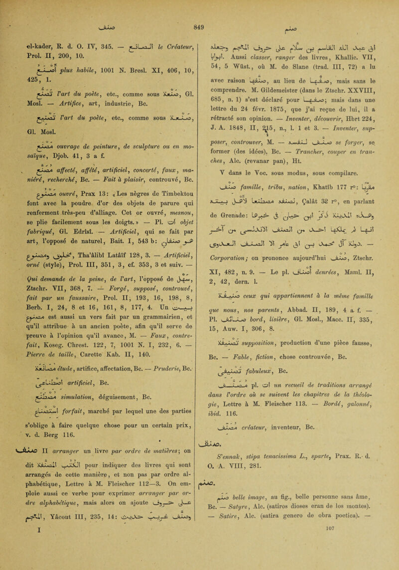 el-kader, R. d. 0. IV, 345. — le Créateur, Prol. II, 200, 10. jA-oi plus habile, 1001 N. Bresl. XI, 406, 10, 425, 1. £ - - ^ O .» jJuaï l'art du poète, etc., comme sous iüAo, Gl. Mosl. — Artifice, art, industrie, Bc. G - O *. Z’art c£w poète, etc., comme sous ïLxAjo, Gl. Mosl. j-La* ouvrage de peinture, de sculpture ou en mo¬ saïque , Djob. 41, 3 a f. Si A 9 ' affecté, affêté, artificiel, concerté, faux, «a- niéré, recherché, Bc. — Fait à plaisir, controuvé, Bc. ? O - ^yXj*2~A ouvré, Prax 13: «Les nègres de Timbektou font avec la poudre d’or des objets de parure qui renferment très-peu d’alliage. Cet or ouvré, mesnou, se plie facilement sous les doigts. » — PI. o! objet fabriqué, Gl. Edrîsî. — Artificiel, qui se fait par art, l’opposé de naturel, Bait. I, 543 b: jS> , Tha’alibi Latâïf 128, 3. — Artificiel, orné (style), Prol. III, 351, 3, cf. 353, 3 et suiv. — Qui demande de la peine, de l'art, l’opposé de Ztschr. YII, 368, 7. — Forgé, supposé, controuvé, fait par un faussaire, Prol. II, 193, 16, 198, 8, Berb. I, 24, 8 et 16, 161, 8, 177, 4. Un est aussi un vers fait par un grammairien, et qu’il attribue à un ancien poète, afin qu’il serve de preuve à l’opinion qu’il avance, M. — Faux, contre¬ fait, Koseg. Chrest. 122, 7, 1001 N. I, 232, 6. — Pierre de taille, Carette Kab. II, 140. - - ^ étude, artifice, affectation, Bc. — Pruderie, Bc. artificiel, Bc. - » O ? simulation, déguisement, Bc. G G forfait, marché par lequel une des parties s’oblige à faire quelque chose pour un certain prix, v. d. Berg 116. V.ÂÂA3 II arranger un livre par ordre de matières-, on W 5 > dit pour indiquer des livres qui sont arrangés de cette manière, et non pas par ordre al¬ phabétique, Lettre à M. Fleiseher 112—3. On em¬ ploie aussi ce verbe pour exprimer arranger par or¬ dre alphabétique, mais alors on ajoute ^ Yâcout III, 235, 14: AoAs- |4MwLiLi xLi wLf. IjtyM. Aussi classer, ranger des livres, Khallic. VII, 54, 5 Wüst., où M. de Slane (trad. III, 72) a lu avec raison au lieu de L^à.»a, mais sans le comprendre. M. Gildemeister (dans le Ztschr. XXVIII, 685, n. 1) s’est déclaré pour 1—mais dans une lettre du 24 févr. 1875, que j’ai reçue de lui, il a rétracté son opinion. — Inventer, découvrir, Hbrt 224, J. A. 1848, II, ^5, n., 1. 1 et 3. — Inventer, sup¬ poser, controuver, M. — se forger, se former (des idées), Bc. — Trancher, couper en tran¬ ches, Aie. (revanar pan), Ht. V dans le Voc. sous modus, sous compilare. G — OÎ.ÀA3 famille, tribu, nation, Khatîb 177 r°: LjL* OC 1*â!3ao/« süÂxai, Çalât 32 r°, en parlant de Grenade: Sô iCoAii ~x>\ ^^Ja/ïÜ \_AÂAi2JÎ A—.>■! LgXkc Jï ^<lc q-j A-^-S? — O 3 Corporation ; on prononce aujourd’hui wsAo, Ztschr. g 5 XI, 482, n. 9. — Le pl. olLoi denrées, Maml. II, 2, 42, dern. 1. xJLAo ceux qui appartiennent à la même famille que nous, nos parents, Abbad. II, 189, 4 a f. — Pl. v_àjLvAs bord, lisière, Gl. Mosl., Macc. II, 335, 15, Auw. I, 306, 8. - O - uAù' supposition, production d’une pièce fausse, Bc. — Fable, fiction, chose controuvée, Bc. ». O ^ ^jkAjAi fabuleux, Bc. w - 5 wà— pl. o! un recueil de traditions arrangé dans l'ordre où se suivent les chapitres de la théolo¬ gie, Lettre à M. Fleiseher 113. — Bordé, galonné, ibid. 116. ». - > créateur, inventeur, Bc. S'ennak, stipa tenacissima L., sparte, Prax. R.’ d. O. A. VIII, 281. j*-^. belle image, au fig., belle personne sans âme, Bc. — Satyre, Aie. (satiros dioses eran de los montes). — Satire, Aie. (satira genero de obra poetica). — I 107