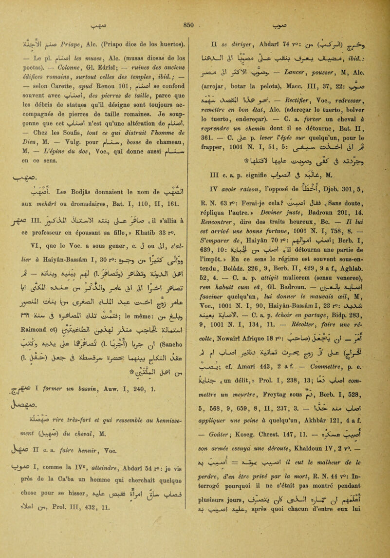 iUs-SSÎ Priape, Aie. (Priapo dios de los huertos). — Le pl. j»lLo! les muses, Aie. (musas diosas de los poetas). — Colonne, GH. Edrîsî; — ruines des anciens édifices romains, surtout celles des temples, ibid. ; — — selon Carette, apud Renou 101, se confond souvent avec v^LLo!, des pierres de taille, parce que les débris de statues qu’il désigne sont toujours ac¬ compagnés de pierres de taille romaines. Je soup¬ çonne que cet wlLoi n’est qu’une altération de plLoî. — Chez les Soufis, tout ce qui distrait T homme de Dieu, M. — Yulg. pour bosse de chameau, M. — L'épine du dos, Toc., qui donne aussi j»l_â_jw en ce sens. 5 ^ O S O w Les Bodjâs donnaient le nom de aux mehârî ou dromadaires, Bat. I, 110, II, 161. jiIII. jyS iÀÜ nJiXj J>h& « il s’allia à ce professeur en épousant sa fille, » Khatib 33 r°. YI, que le Y oc. a sous gener, c. j ou ^,1, s'al¬ lier à Haiyân-Bassâm I, 30 r°: q* LxiS' Ji — XaÂaJ (1. JpLflJj) jPÜâjj Lî »iA-Â_c jSi-XJij jjj! ^1 1^3-! ^Pl<nï OLo 1^* tfL-UI tXxc O M ni ^ isj-tf’LaXl (iUs le même: ^ ;cJu5 Raimond et) l^ÿUcÜaji àdLxJ (1. Lj j>î) \jjS- (Sancho O ^ j (1* J>S-5>-) ij. 8j»’n.'*? L*^JLo ^ÜCjJÎ <AÜe 1 former un bassin, Auw. I, 240, 1. - - C ^ rire très-fort et qui ressemble au hennisse¬ ment du cheval, M. n c. a. faire hennir, Yoc. I, comme la IVe, atteindre, Abdarî 54 r°: je ris près de la Ca’ba un homme qui cherchait quelque chose pour se hisser, xJlc. u^uàs ë\y>\ vL» ujLæus «bit! Prol. III, 432, 11. > II se diriger, Abdarî 74 vu: q-, ^->5 Lâ50w-j1 ^Xî Ljykû^a *1ÜJ 3— v_ g., j^'n a , ibid. : V ^ * * -J •* j o' — Lancer, pousser, M, Aie. (arrojar, botar la pelota), Macc. III, 37, 22: vjj-o - 0  . iAaoüIS |iÂ5> . — Rectifier, Yoc., redresser, remettre en bon état, Aie. (adereçar lo tuerto, bolver lo tuerto, endereçar). — C. a. forcer un cheval à reprendre un chemin dont il se détourne, Bat. II, 361. — C. Jæ p. lever Vépêe sur quelqu’un, pour le frapper, 1001 N. I, 51, 5: a_*. ol\_3î Ji L£aJ-E ^ KÎÙ III c. a. p. signifie «-JLê, M. £ , o £ IY avoir raison, l’opposé de U3i, Djob. 301,5, R. N. 63 r°: Ferai je cela? jlüi «Sans doute, répliqua l’autre.» Deviner juste, Badroun 201, 14. Rencontrer, dire des traits heureux, Bc. — Il lui est arrivé une bonne fortune, 1001 N. I, 758, 8. — S'emparer de, Haiyân 70 r°: v^; Berb. I, 639, 10: Q-» « il détourna une partie de l’impôt. » En ce sens le régime est souvent sous-en¬ tendu, Belâdz. 226, 9, Berb. II, 429, 9 a f., Aghlab. 52, 4. — C. a. p. attigit mulierem (sensu venereo), rem habuit cum eâ, Gl. Badroun. — ^xJIj *-jLo! fasciner quelqu’un, lui donner le mauvais œil, M, Yoc., 1001 N. I, 90, Haiyân-Bassâm 1, 23 r°: iùjju iuLoli!. — C. a. p. échoir en partage, Bidp. 283, 9, 1001 N. I, 134, 11. — Récolter, faire une ré- coite, Nowairî Afrique 18 r°: w^s-Lo) _yt\ Ji (.1 vLoî iLôL4 Cy—s?, O ? *WiM — ^ -1 y cf. Amari 443, 2 a f. — Commettre, p. e. üjUs- «un délit,» Prol. I, 238, 13; v_jLol com- e- mettre un meurtre, Freytag sous jO, Berb. I, 528, 5, 568, 9, 659, 8, II, 237, 3. — ll> vUjI appliquer une peine à quelqu’un, Akhbâr 121, 4 a f. » t — Goûter, Koseg. Chrest. 147, 11. — son armée essuya une déroute, Khaldoun IY, 2 v°. — , i >0 il eut le malheur de le perdre, d'en être privé par la mort, R. N. 44 v°: In¬ terrogé pourquoi il ne s’était pas montré pendant - . . „ct plusieurs jours, o—*3j qIs s^l—Z q! »j uAyal >sAs^, après quoi chacun d’entre eux lui