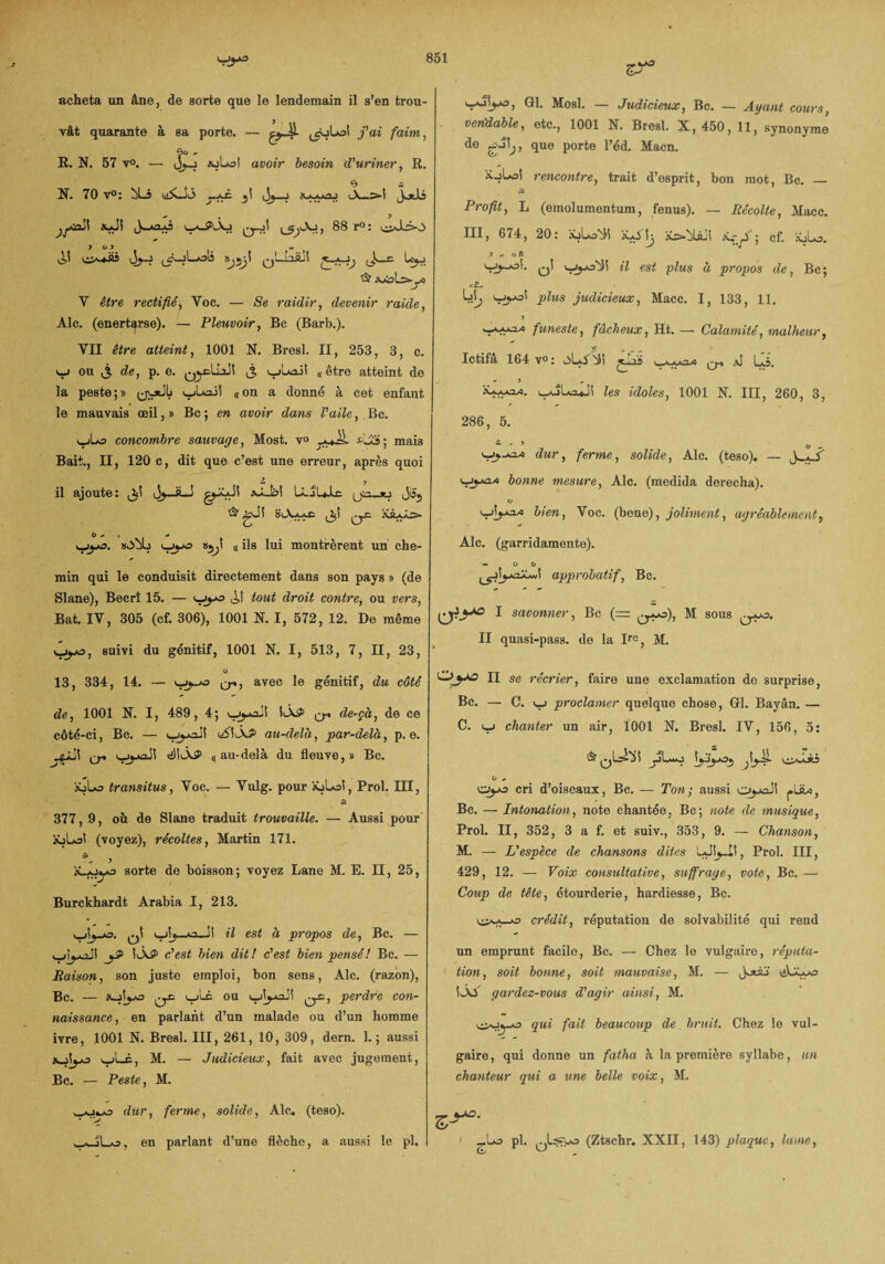 acheta un âne, de sorte que le lendemain il s’en trou¬ vât quarante à sa porte. — ,_ôjLo1 j'ai faim, R. N. 57 v°. — auto! avoir besoin d'uriner, R. 0 a N. 70 v°: (iSLSJi _*£ Jj—j A—>-i Jotlj auJi iw*_PÂj ^Aj, 88 r°: oJlio > o y ~ QwJaftJi & JOtoLs-yO Y être rectifié, Yoc. — «Se raidir, devenir raule, Ale. (enert^rse). — Pleuvoir, Bc (Barb.). YII être atteint, 1001 N. Bresl. II, 253, 3, c. <—i ou j3 de, p. e. q^cLÎaJî j, yjLai! «être atteint de la peste;» (jytiL yjLaii «on a donné à cet enfant le mauvais œil, » Bc ; en avoir dans l'aile, Bc. yjLo concombre sauvage, Most. v° *JL mais Bait., Il, 120 c, dit que c’est une erreur, après quoi il ajoute: ^1 J^.-g■ J gÿlJ! aJLkl UJUlc & gJi 8iXu£ KsL^es» O - * + yyû. ujj-o «jjÎ « ils lui montrèrent un che¬ min qui le conduisit directement dans son pays » (de Slane), Becrî 15. — uya tout droit contre, ou vers, Bat. IV, 305 (cf. 306), 1001 N. I, 572, 12. De même v^ÿjo, suivi du génitif, 1001 N. I, 513, 7, II, 23, û 13, 334, 14. — <—Cr*? avec *e génitif, du côté de, 1001 N. I, 489, 4; iÂ$> o-» de-çà, de ce côté-ci, Bc. — üSIÀ? au-delà, par-delà, p. e. O» «illiÂP «au-delà du fleuve,» Bc. àbLo transitus, Voc. — Vulg. pour âüLoi, Prol. III, 377, 9, où de Slane traduit trouvaille. — Aussi pour aüLaî (voyez), récoltes, Martin 171. - ) xyjijo sorte de boisson; voyez Lane M. E. II, 25, Burckhardt Arabia I, 213. o5 il est à propos de, Bc. — wijyciJi jJ> 1ÀP c'est bien dit! c'est bien pensé! Bc. — Saison, son juste emploi, bon sens, Aie. (razon), Bc. — xjlya q£ wLc ou perdre con¬ naissance, en parlant d’un malade ou d’un homme ivre, 1001 N. Bresl. III, 261, 10, 309, dern. 1.; aussi aoIjjo yjL_£, M. — Judicieux, fait avec jugement, Bc. — Peste, M. wOi-o dur, ferme, solide, Aie. (teso). woLj, en parlant d’une flèche, a aussi le pl. <_Ajîy*o, Gl. Mosl. — Judicieux, Bc. — Ayant cours, vendable, etc., 1001 N. Bresl. X, 450, 11, synonyme de que porte l’éd. Macn. ïoLol rencontre, trait d’esprit, bon mot, Bc. — 5 Profit, L (emolumentum, fenus). — Récolte, Macc. III, 674, 20: xjLo'^î jü>bLôjS xr,A; cf. ioLo. y * o 5 v-jj-oi. <—il est glus à propos de, Bc; si- Lî|; plus judicieux, Macc. I, 133, 11. 5 funeste, fâcheux, Ht. — Calamité, malheur, Ictifâ 164 v°: a) lli. i_^jLa*Jî les idoles, 1001 N. III, 260, 3, 286, 5.  ' 5 o „ dur, ferme, solide, Aie. (teso). — bonne mesure, Aie. (medida derecha). o bien, Voc. (bene), joliment, agréablement, Aie. (garridamente). ~ O o approbatif, Bc. 1 savonner, Bc (= M sous II quasi-pass. de la Irc, M. O'y* II se récrier, faire une exclamation de surprise, Bc. — C. proclamer quelque chose, Gl. Bayân. — C. v_j chanter un air, Ï001 X. Bresl. IV, 156, 5: & ^o-Ai o — Ojjo cri d’oiseaux, Bc. — Ton; aussi Oyoiî ^ULc, Bc. — Intonation, note chantée, Bc; note de musique, Prol. II, 352, 3 a f. et suiv., 353, 9. — Chanson, M. — L'espèce de chansons dites Prol. III, 429, 12. — Voix consultative, suffrage, vote, Bc. — Coup de tête, étourderie, hardiesse, Bc. crédit, réputation de solvabilité qui rend un emprunt facile, Bc. — Chez le vulgaire, réputa¬ tion, soit bonne, soit mauvaise, M. — J-xàj' üLÿyo ÎÂA gardez-vous d'agir ainsi, M. oo^-o qui fait beaucoup de bruit. Chez le vul¬ gaire , qui donne un fatha à la première syllabe, un chanteur qui a une belle voix, M. _.Lo pl. (Ztschr. XXII, 143) plaque, lame,